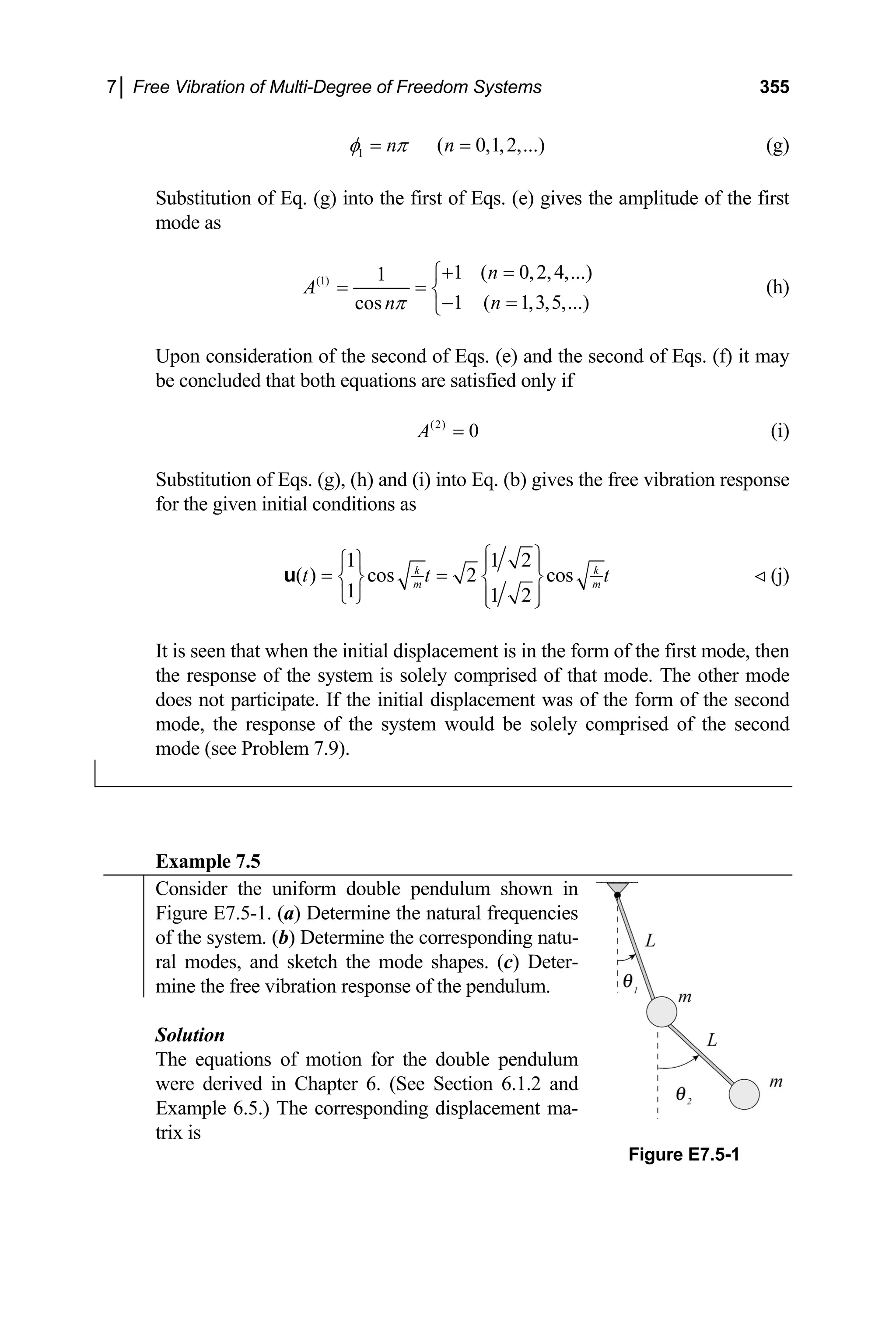 7│ Free Vibration of Multi-Degree of Freedom Systems 355
1 ( 0,1,2,...)
n n
φ π
= = (g)
Substitution of Eq. (g) into the first of Eqs. (e) gives the amplitude of the first
mode as
(1) 1 ( 0,2,4,...)
1
1 ( 1,3,5,...)
cos
n
A
n
nπ
+ =
⎧
= = ⎨
− =
⎩
(h)
Upon consideration of the second of Eqs. (e) and the second of Eqs. (f) it may
be concluded that both equations are satisfied only if
(2)
0
A = (i)
Substitution of Eqs. (g), (h) and (i) into Eq. (b) gives the free vibration response
for the given initial conditions as
1 1 2
( ) cos 2 cos
1 1 2
k k
m m
t t
⎧ ⎫
⎧ ⎫ ⎪ ⎪
= =
⎨ ⎬ ⎨ ⎬
⎩ ⎭ ⎪ ⎪
⎩ ⎭
u t (j)
It is seen that when the initial displacement is in the form of the first mode, then
the response of the system is solely comprised of that mode. The other mode
does not participate. If the initial displacement was of the form of the second
mode, the response of the system would be solely comprised of the second
mode (see Problem 7.9).
Example 7.5
Consider the uniform double pendulum shown in
Figure E7.5-1. (a) Determine the natural frequencies
of the system. (b) Determine the corresponding natu-
ral modes, and sketch the mode shapes. (c) Deter-
mine the free vibration response of the pendulum.
Solution
The equations of motion for the double pendulum
were derived in Chapter 6. (See Section 6.1.2 and
Example 6.5.) The corresponding displacement ma-
trix is
Figure E7.5-1
 