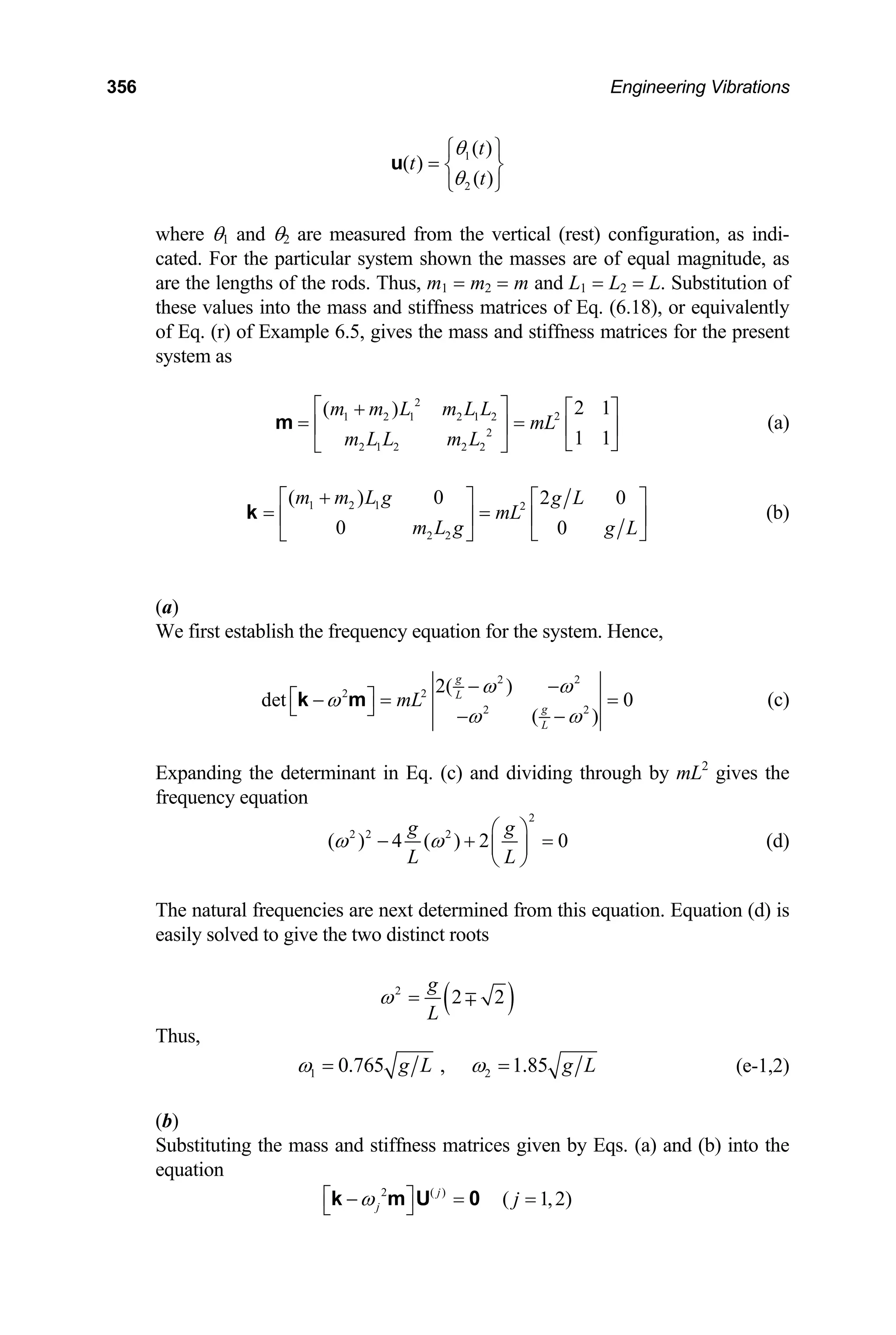 356 Engineering Vibrations
1
2
( )
( )
( )
t
t
t
θ
θ
⎧ ⎫
= ⎨ ⎬
⎩ ⎭
u
where θ1 and θ2 are measured from the vertical (rest) configuration, as indi-
cated. For the particular system shown the masses are of equal magnitude, as
are the lengths of the rods. Thus, m1 = m2 = m and L1 = L2 = L. Substitution of
these values into the mass and stiffness matrices of Eq. (6.18), or equivalently
of Eq. (r) of Example 6.5, gives the mass and stiffness matrices for the present
system as
2
2
1 2 1 2 1 2
2
2 1 2 2 2
2 1
( )
1 1
m m L m L L
mL
m L L m L
⎡ ⎤
+ ⎡ ⎤
= =
⎢ ⎥ ⎢ ⎥
⎣ ⎦
⎣ ⎦
m (a)
1 2 1 2
2 2
( ) 0 2 0
0 0
m m L g g L
mL
m L g g L
+
⎡ ⎤ ⎡ ⎤
= =
⎢ ⎥ ⎢ ⎥
⎣ ⎦
⎣ ⎦
k (b)
(a)
We first establish the frequency equation for the system. Hence,
2 2
2 2
2 2
2( )
det 0
( )
g
L
g
L
mL
ω ω
ω
ω ω
− −
⎡ ⎤
− = =
⎣ ⎦ − −
k m (c)
Expanding the determinant in Eq. (c) and dividing through by mL2
gives the
frequency equation
2
2 2 2
( ) 4 ( ) 2 0
g g
L L
ω ω
⎛ ⎞
− + ⎜ ⎟
⎝ ⎠
= (d)
The natural frequencies are next determined from this equation. Equation (d) is
easily solved to give the two distinct roots
( )
2
2 2
g
L
ω = ∓
Thus,
1 2
0.765 , 1.85
g L
ω ω
= = g L (e-1,2)
(b)
Substituting the mass and stiffness matrices given by Eqs. (a) and (b) into the
equation
2 ( )
( 1,2)
j
j j
ω
⎡ ⎤
− = =
⎣ ⎦
k m U 0
 