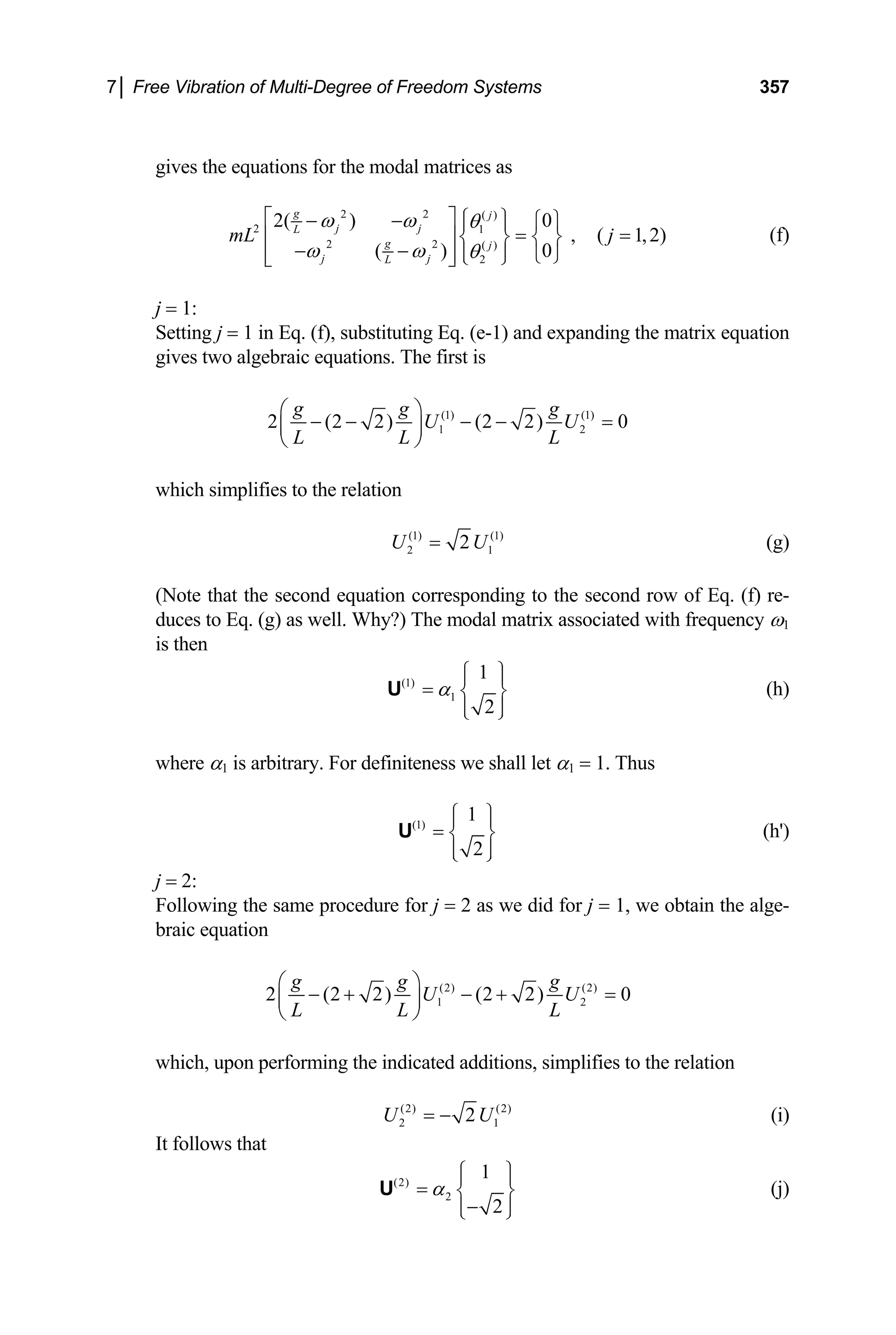 7│ Free Vibration of Multi-Degree of Freedom Systems 357
gives the equations for the modal matrices as
2 2 ( )
2 1
2 2 ( )
2
0
2( )
, ( 1,2)
0
( )
g j
j j
L
g j
j j
L
mL j
ω ω θ
ω ω θ
⎡ ⎤ ⎧ ⎫
− − ⎧ ⎫
⎪ ⎪
= =
⎢ ⎥ ⎨ ⎬ ⎨ ⎬
− − ⎪ ⎪
⎢ ⎥ ⎩ ⎭
⎩ ⎭
⎣ ⎦
(f)
j = 1:
Setting j = 1 in Eq. (f), substituting Eq. (e-1) and expanding the matrix equation
gives two algebraic equations. The first is
(1) (1)
1 2
2 (2 2) (2 2) 0
g g g
U U
L L L
⎛ ⎞
− − − − =
⎜ ⎟
⎝ ⎠
which simplifies to the relation
(1) (1)
2 2
U U
= 1 (g)
(Note that the second equation corresponding to the second row of Eq. (f) re-
duces to Eq. (g) as well. Why?) The modal matrix associated with frequency ω1
is then
(1)
1
1
2
α
⎧ ⎫
⎪ ⎪
= ⎨ ⎬
⎪ ⎪
⎩ ⎭
U (h)
where α1 is arbitrary. For definiteness we shall let α1 = 1. Thus
(1)
1
2
⎧ ⎫
⎪ ⎪
= ⎨ ⎬
⎪ ⎪
⎩ ⎭
U (h')
j = 2:
Following the same procedure for j = 2 as we did for j = 1, we obtain the alge-
braic equation
(2) (2)
1 2
2 (2 2) (2 2)
g g g
U U
L L L
⎛ ⎞
− + − + =
⎜ ⎟
⎝ ⎠
0
which, upon performing the indicated additions, simplifies to the relation
(2) (2)
2 2
U = − 1
U (i)
It follows that
(2)
2
1
2
α
⎧ ⎫
⎪ ⎪
= ⎨ ⎬
−
⎪ ⎪
⎩ ⎭
U (j)
 