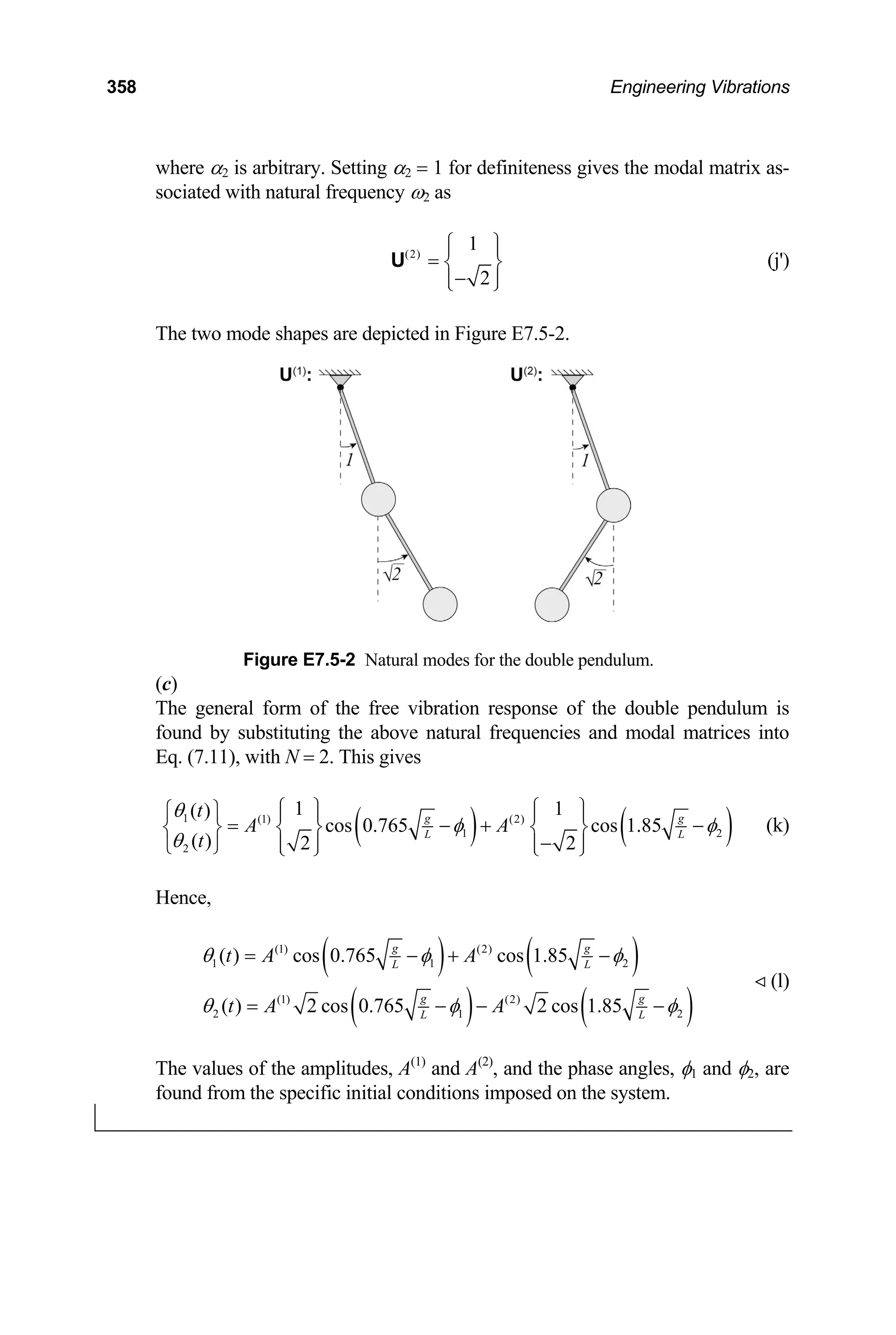 358 Engineering Vibrations
where α2 is arbitrary. Setting α2 = 1 for definiteness gives the modal matrix as-
sociated with natural frequency ω2 as
(2)
1
2
⎧ ⎫
⎪ ⎪
= ⎨ ⎬
−
⎪ ⎪
⎩ ⎭
U (j')
The two mode shapes are depicted in Figure E7.5-2.
Figure E7.5-2 Natural modes for the double pendulum.
(c)
The general form of the free vibration response of the double pendulum is
found by substituting the above natural frequencies and modal matrices into
Eq. (7.11), with N = 2. This gives
( ) ( )
1 (1) (2)
1 2
2
1 1
( )
cos 0.765 cos 1.85
( ) 2 2
g g
L L
t
A A
t
θ
φ φ
θ
⎧ ⎫ ⎧ ⎫
⎧ ⎫ ⎪ ⎪ ⎪ ⎪
= − +
⎨ ⎬ ⎨ ⎬ ⎨ ⎬
−
⎪ ⎪ ⎪ ⎪
⎩ ⎭ ⎩ ⎭ ⎩ ⎭
− (k)
Hence,
( ) ( )
( ) ( )
(1) (2)
1 1
(1) (2)
2 1
( ) cos 0.765 cos 1.85
( ) 2 cos 0.765 2 cos 1.85
g g
L L
g g
L L
t A A
t A A
θ φ 2
2
φ
θ φ φ
= − + −
= − − −
(l)
The values of the amplitudes, A(1)
and A(2)
, and the phase angles, φ1 and φ2, are
found from the specific initial conditions imposed on the system.
 