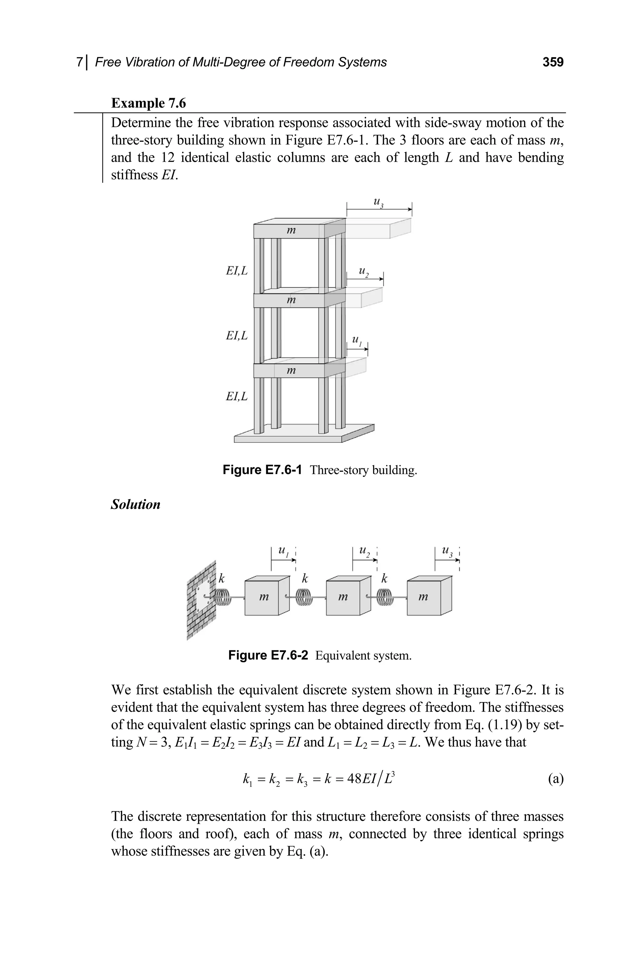 7│ Free Vibration of Multi-Degree of Freedom Systems 359
Example 7.6
Determine the free vibration response associated with side-sway motion of the
three-story building shown in Figure E7.6-1. The 3 floors are each of mass m,
and the 12 identical elastic columns are each of length L and have bending
stiffness EI.
Figure E7.6-1 Three-story building.
Solution
Figure E7.6-2 Equivalent system.
We first establish the equivalent discrete system shown in Figure E7.6-2. It is
evident that the equivalent system has three degrees of freedom. The stiffnesses
of the equivalent elastic springs can be obtained directly from Eq. (1.19) by set-
ting N = 3, E1I1 = E2I2 = E3I3 = EI and L1 = L2 = L3 = L. We thus have that
3
1 2 3 48
k k k k EI L
= = = = (a)
The discrete representation for this structure therefore consists of three masses
(the floors and roof), each of mass m, connected by three identical springs
whose stiffnesses are given by Eq. (a).
 