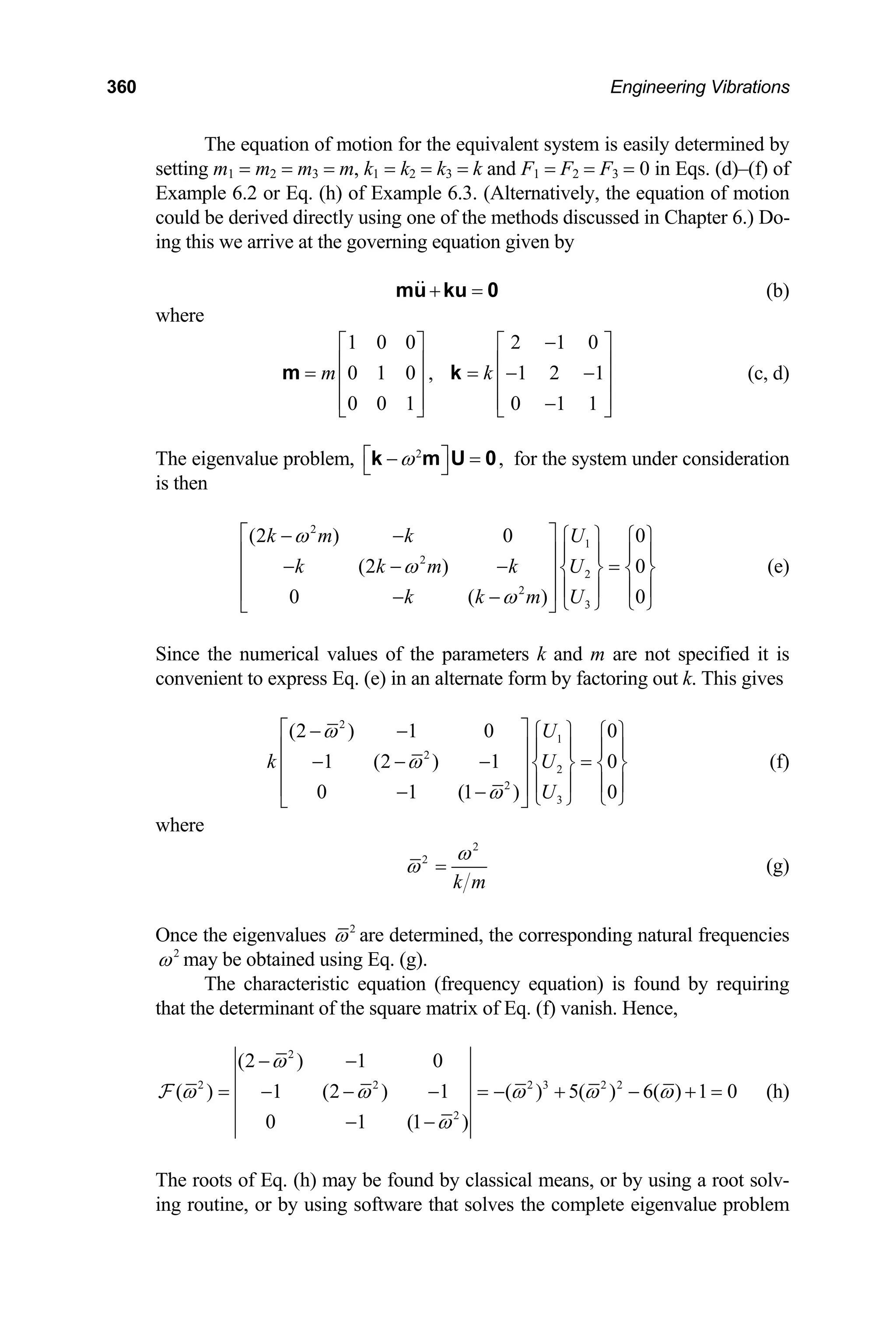 360 Engineering Vibrations
The equation of motion for the equivalent system is easily determined by
setting m1 = m2 = m3 = m, k1 = k2 = k3 = k and F1 = F2 = F3 = 0 in Eqs. (d)–(f) of
Example 6.2 or Eq. (h) of Example 6.3. (Alternatively, the equation of motion
could be derived directly using one of the methods discussed in Chapter 6.) Do-
ing this we arrive at the governing equation given by
+ =
mu ku 0 (b)
where
1 0 0
0 1 0
0 0 1
m
⎡ ⎤
⎢ ⎥
= ⎢ ⎥
⎢ ⎥
⎣ ⎦
m ,
2 1 0
1 2 1
0 1 1
k
−
⎡ ⎤
⎢ ⎥
= − −
⎢ ⎥
⎢ ⎥
−
⎣ ⎦
k (c, d)
The eigenvalue problem, 2
,
ω
⎡ ⎤
− =
⎣ ⎦
k m U 0 for the system under consideration
is then
2
1
2
2
2
3
(2 ) 0 0
(2 ) 0
0 ( )
k m k U
k k m k U
k k m U
ω
ω
ω
⎡ ⎤
− −
0
⎧ ⎫ ⎧ ⎫
⎢ ⎥ ⎪ ⎪ ⎪ ⎪
− − − =
⎨ ⎬ ⎨ ⎬
⎢ ⎥
⎪ ⎪ ⎪ ⎪
⎢ ⎥
− − ⎩ ⎭ ⎩ ⎭
⎣ ⎦
(e)
Since the numerical values of the parameters k and m are not specified it is
convenient to express Eq. (e) in an alternate form by factoring out k. This gives
2
1
2
2
2
3
(2 ) 1 0 0
1 (2 ) 1 0
0 1 (1 )
U
k
U
ω
ω
ω
⎡ ⎤
− −
0
U
⎧ ⎫ ⎧ ⎫
⎢ ⎥ ⎪ ⎪ ⎪ ⎪
− − − =
⎨ ⎬ ⎨ ⎬
⎢ ⎥
⎪ ⎪ ⎪ ⎪
⎢ ⎥
− − ⎩ ⎭ ⎩ ⎭
⎣ ⎦
(f)
where
2
2
k m
ω
ω = (g)
Once the eigenvalues 2
ω are determined, the corresponding natural frequencies
2
ω may be obtained using Eq. (g).
The characteristic equation (frequency equation) is found by requiring
that the determinant of the square matrix of Eq. (f) vanish. Hence,
2
2 2 2 3 2 2
2
(2 ) 1 0
( ) 1 (2 ) 1 ( ) 5( ) 6( ) 1 0
0 1 (1 )
ω
ω ω ω ω
ω
− −
= − − − = − + − + =
− −
F ω (h)
The roots of Eq. (h) may be found by classical means, or by using a root solv-
ing routine, or by using software that solves the complete eigenvalue problem
 