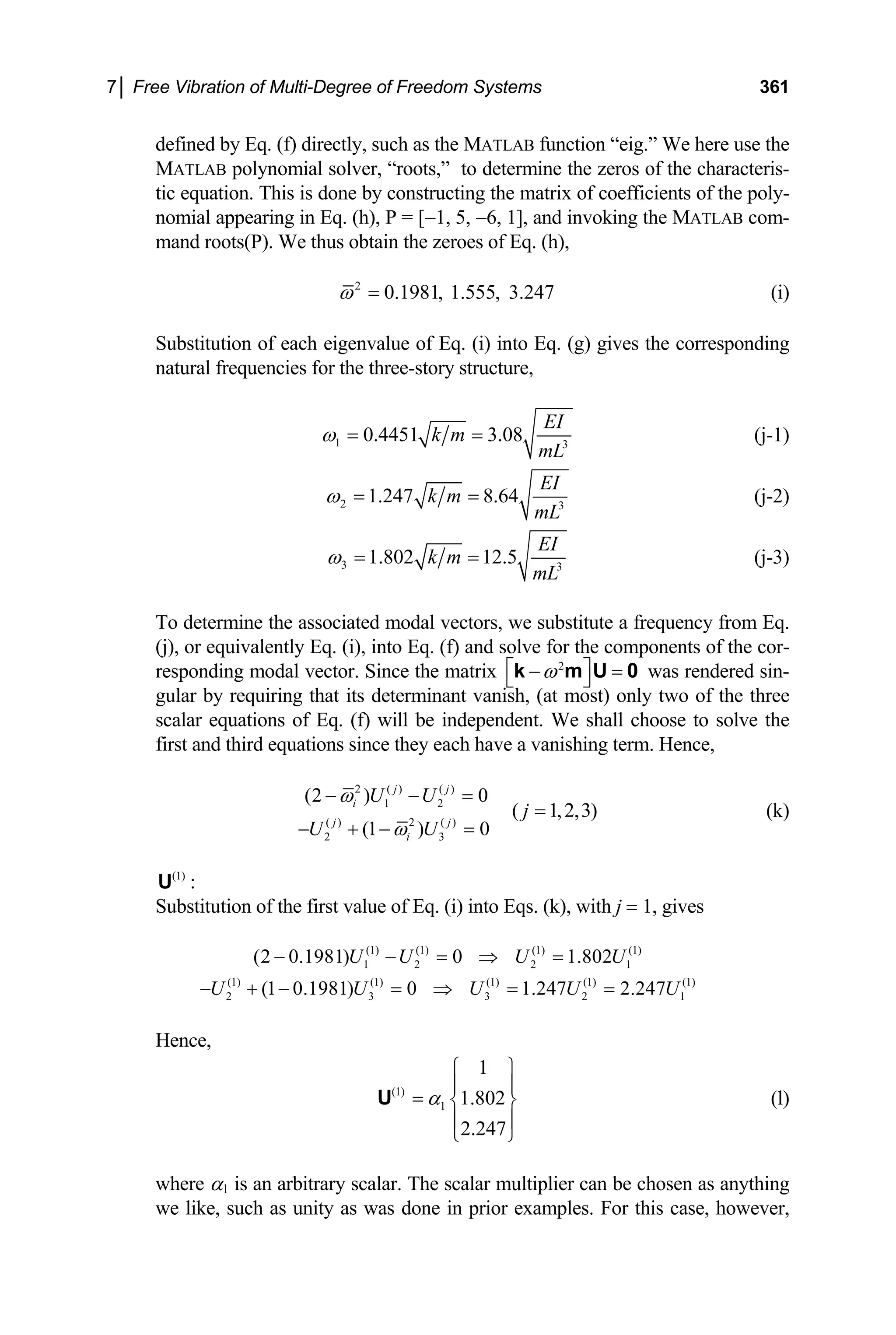 7│ Free Vibration of Multi-Degree of Freedom Systems 361
defined by Eq. (f) directly, such as the MATLAB function “eig.” We here use the
MATLAB polynomial solver, “roots,” to determine the zeros of the characteris-
tic equation. This is done by constructing the matrix of coefficients of the poly-
nomial appearing in Eq. (h), P = [−1, 5, −6, 1], and invoking the MATLAB com-
mand roots(P). We thus obtain the zeroes of Eq. (h),
2
0.1981, 1.555, 3.247
ω = (i)
Substitution of each eigenvalue of Eq. (i) into Eq. (g) gives the corresponding
natural frequencies for the three-story structure,
1 3
0.4451 3.08
EI
k m
mL
ω = = (j-1)
2 3
1.247 8.64
EI
k m
mL
ω = = (j-2)
3 3
1.802 12.5
EI
k m
mL
ω = = (j-3)
To determine the associated modal vectors, we substitute a frequency from Eq.
(j), or equivalently Eq. (i), into Eq. (f) and solve for the components of the cor-
responding modal vector. Since the matrix 2
ω
⎡ ⎤
− =
⎣ ⎦
k m U 0 was rendered sin-
gular by requiring that its determinant vanish, (at most) only two of the three
scalar equations of Eq. (f) will be independent. We shall choose to solve the
first and third equations since they each have a vanishing term. Hence,
2 ( ) ( )
1 2
( ) 2 ( )
2 3
(2 ) 0
(1 ) 0
j j
i
j j
i
U U
U U
ω
ω
− −
− + − =
=
( 1,2,3)
j = (k)
(1)
U :
Substitution of the first value of Eq. (i) into Eqs. (k), with j = 1, gives
(1) (1) (1) (1)
1 2 2 1
(2 0.1981) 0 1.802
U U U U
− − = ⇒ =
(1) (1) (1) (1) (1)
2 3 3 2
(1 0.1981) 0 1.247 2.247
U U U U
− + − = ⇒ = = 1
U
Hence,
(1)
1
1
1.802
2.247
α
⎧ ⎫
⎪ ⎪
= ⎨ ⎬
⎪ ⎪
⎩ ⎭
U (l)
where α1 is an arbitrary scalar. The scalar multiplier can be chosen as anything
we like, such as unity as was done in prior examples. For this case, however,
 
