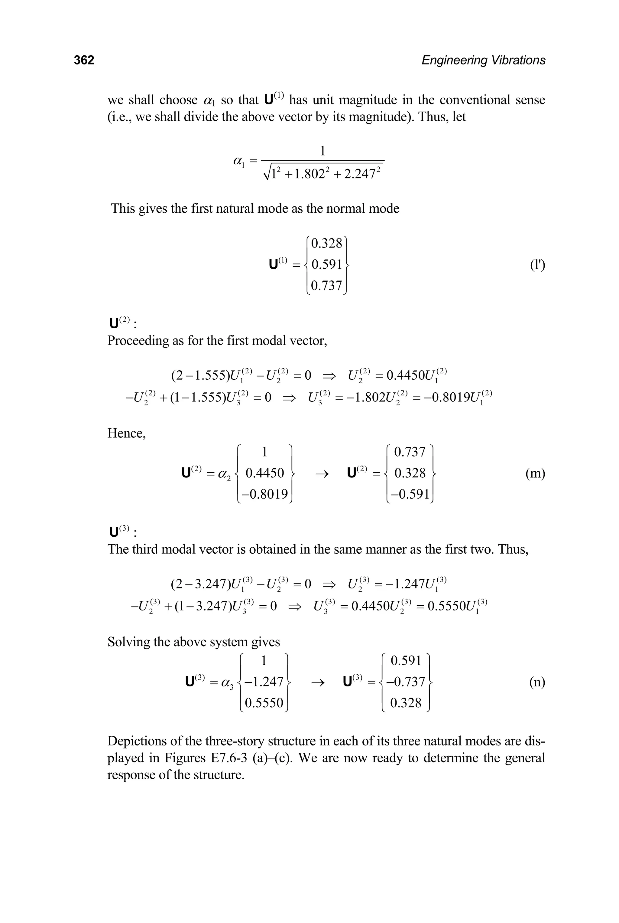 362 Engineering Vibrations
we shall choose α1 so that U(1)
has unit magnitude in the conventional sense
(i.e., we shall divide the above vector by its magnitude). Thus, let
1
2 2
1
1 1.802 2.247
α =
+ + 2
This gives the first natural mode as the normal mode
(1)
0.328
0.591
0.737
⎧ ⎫
⎪ ⎪
= ⎨ ⎬
⎪ ⎪
⎩ ⎭
U (l')
(2)
U :
Proceeding as for the first modal vector,
(2) (2) (2) (2)
1 2 2 1
(2 1.555) 0 0.4450
U U U U
− − = ⇒ =
(2) (2) (2) (2) (2)
2 3 3 2
(1 1.555) 0 1.802 0.8019
U U U U
− + − = ⇒ = − = − 1
U
.737
Hence,
(2) (2)
2
1 0
0.4450 0.328
0.8019 0.591
α
⎧ ⎫ ⎧ ⎫
⎪ ⎪ ⎪
= → =
⎪
⎨ ⎬ ⎨ ⎬
⎪ ⎪ ⎪
− −
⎩ ⎭ ⎩
U U
⎪
⎭
1
(m)
(3)
U :
The third modal vector is obtained in the same manner as the first two. Thus,
(3) (3) (3) (3)
1 2 2 1
(2 3.247) 0 1.247
U U U U
− − = ⇒ = −
(3) (3) (3) (3) (3)
2 3 3 2
(1 3.247) 0 0.4450 0.5550
U U U U U
− + − = ⇒ = =
Solving the above system gives
(3) (3)
3
1 0.591
1.247 0.737
0.5550 0.328
α
⎧ ⎫ ⎧ ⎫
⎪ ⎪ ⎪
= − → = −
⎪
⎨ ⎬ ⎨ ⎬
⎪ ⎪ ⎪
⎩ ⎭ ⎩ ⎭
U U
⎪
(n)
Depictions of the three-story structure in each of its three natural modes are dis-
played in Figures E7.6-3 (a)–(c). We are now ready to determine the general
response of the structure.
 