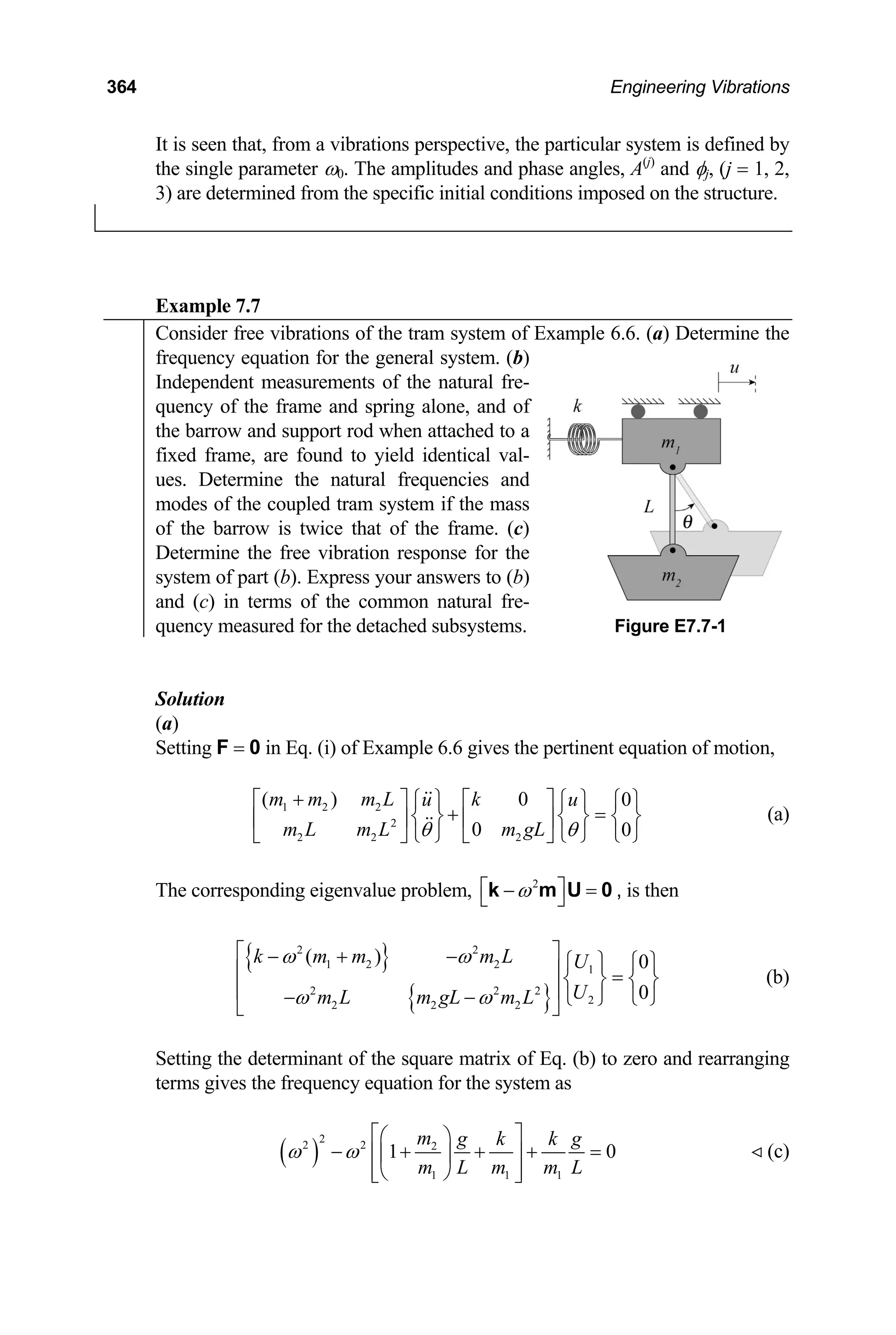 364 Engineering Vibrations
It is seen that, from a vibrations perspective, the particular system is defined by
the single parameter ω0. The amplitudes and phase angles, A(j)
and φj, (j = 1, 2,
3) are determined from the specific initial conditions imposed on the structure.
Example 7.7
Consider free vibrations of the tram system of Example 6.6. (a) Determine the
frequency equation for the general system. (b)
Independent measurements of the natural fre-
quency of the frame and spring alone, and of
the barrow and support rod when attached to a
fixed frame, are found to yield identical val-
ues. Determine the natural frequencies and
modes of the coupled tram system if the mass
of the barrow is twice that of the frame. (c)
Determine the free vibration response for the
system of part (b). Express your answers to (b)
and (c) in terms of the common natural fre-
quency measured for the detached subsystems. Figure E7.7-1
Solution
(a)
Setting F = 0 in Eq. (i) of Example 6.6 gives the pertinent equation of motion,
1 2 2
2
2 2 2
( ) 0 0
0 0
m m m L k
u u
m L m L m gL
θ θ
+
⎡ ⎤ ⎡ ⎤
⎧ ⎫ ⎧ ⎫
+
⎧ ⎫
=
⎨ ⎬ ⎨ ⎬
⎢ ⎥ ⎢ ⎥
⎩ ⎭ ⎩ ⎭ ⎩ ⎭
⎣ ⎦ ⎣ ⎦
⎨ ⎬ (a)
The corresponding eigenvalue problem, 2
ω
⎡ ⎤
− =
⎣ ⎦
k m U 0 , is then
{ }
{ }
2 2
1 2 2 1
2 2 2
2
2 2 2
( ) 0
0
k m m m L U
U
m L m gL m L
ω ω
ω ω
⎡ ⎤
− + − ⎧ ⎫ ⎧ ⎫
⎢ =
⎥ ⎨ ⎬ ⎨ ⎬
⎢ − − ⎩ ⎭
⎩ ⎭
⎣ ⎦
⎥
(b)
Setting the determinant of the square matrix of Eq. (b) to zero and rearranging
terms gives the frequency equation for the system as
( )
2
2 2 2
1 1 1
1 0
m g k k g
m L m m L
ω ω
⎡ ⎤
⎛ ⎞
− + + +
⎢ ⎥
⎜ ⎟
⎢ ⎥
⎝ ⎠
⎣ ⎦
= (c)
 