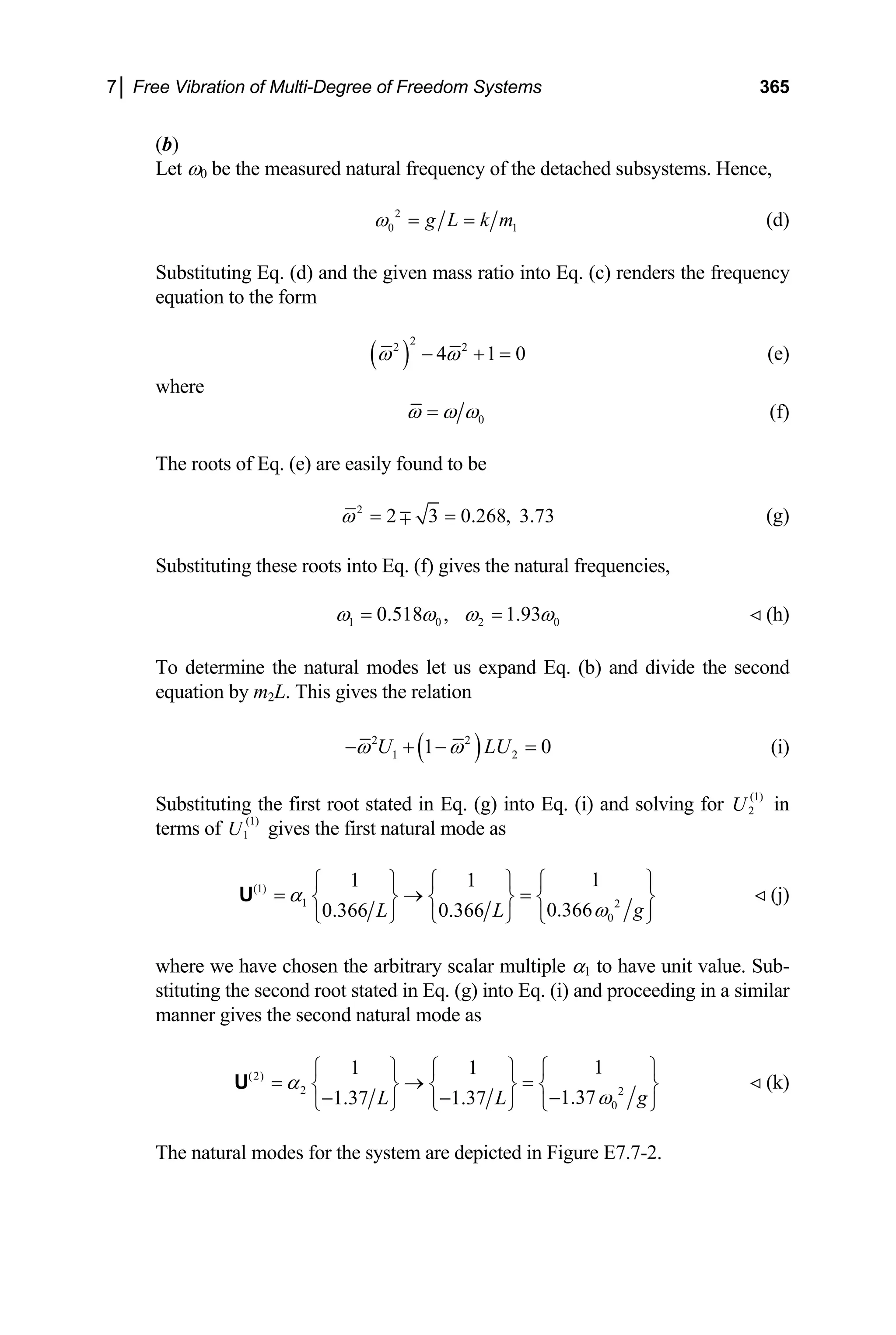 7│ Free Vibration of Multi-Degree of Freedom Systems 365
(b)
Let ω0 be the measured natural frequency of the detached subsystems. Hence,
2
0 1
g L k m
ω = = (d)
Substituting Eq. (d) and the given mass ratio into Eq. (c) renders the frequency
equation to the form
( )
2
2 2
4 1
ω ω 0
− + = (e)
where
0
ω ω ω
= (f)
The roots of Eq. (e) are easily found to be
2
2 3 0.268, 3.73
ω = =
∓ (g)
Substituting these roots into Eq. (f) gives the natural frequencies,
1 0 2
0.518 , 1.93 0
ω ω ω ω
= = (h)
To determine the natural modes let us expand Eq. (b) and divide the second
equation by m2L. This gives the relation
( )
2 2
1 1
U LU
ω ω 2 0
− + − = (i)
Substituting the first root stated in Eq. (g) into Eq. (i) and solving for in
terms of gives the first natural mode as
(1)
2
U
(1)
1
U
(1)
1 2
0
1
1 1
0.366
0.366 0.366 g
L L
α
ω
⎧ ⎫
⎧ ⎫ ⎧ ⎫
= → =
⎨ ⎬ ⎨ ⎬ ⎨
⎩ ⎭ ⎩ ⎭ ⎩ ⎭
U ⎬ (j)
where we have chosen the arbitrary scalar multiple α1 to have unit value. Sub-
stituting the second root stated in Eq. (g) into Eq. (i) and proceeding in a similar
manner gives the second natural mode as
(2)
2 2
0
1
1 1
1.37
1.37 1.37 g
L L
α
ω
⎧ ⎫
⎧ ⎫ ⎧ ⎫
= → =
⎨ ⎬ ⎨ ⎬ ⎨
−
− −
⎩ ⎭ ⎩ ⎭ ⎩ ⎭
U ⎬ (k)
The natural modes for the system are depicted in Figure E7.7-2.
 