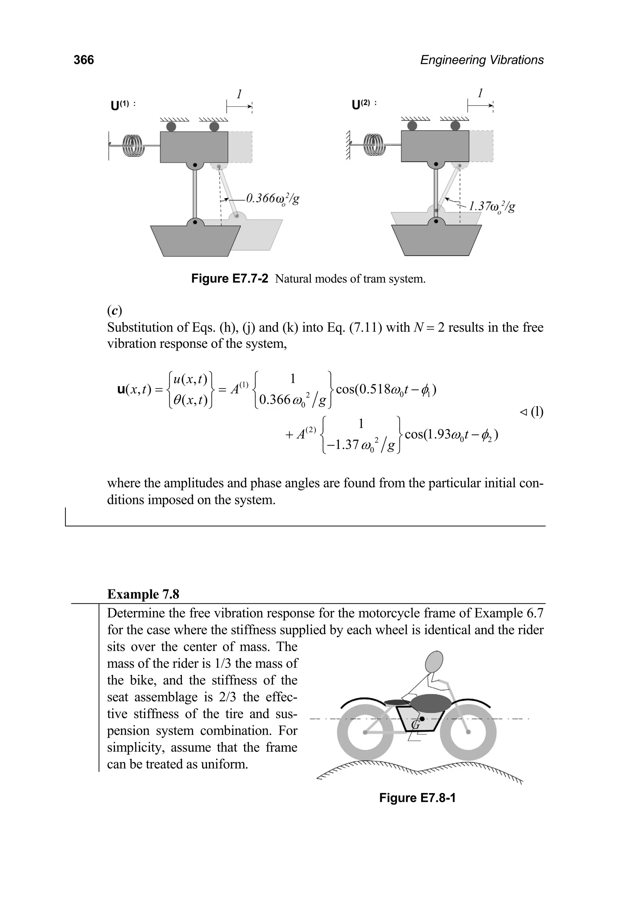 366 Engineering Vibrations
Figure E7.7-2 Natural modes of tram system.
(c)
Substitution of Eqs. (h), (j) and (k) into Eq. (7.11) with N = 2 results in the free
vibration response of the system,
(1)
0 1
2
0
(2)
0 2
2
0
1
( , )
( , ) cos(0.518 )
0.366
( , )
1
cos(1.93 )
1.37
u x t
x t A t
g
x t
A t
g
ω φ
ω
θ
ω φ
ω
⎧ ⎫
⎧ ⎫
= = −
⎨ ⎬ ⎨ ⎬
⎩ ⎭ ⎩ ⎭
⎧ ⎫
+ −
⎨ ⎬
−
⎩ ⎭
u
(l)
where the amplitudes and phase angles are found from the particular initial con-
ditions imposed on the system.
Example 7.8
Determine the free vibration response for the motorcycle frame of Example 6.7
for the case where the stiffness supplied by each wheel is identical and the rider
sits over the center of mass. The
mass of the rider is 1/3 the mass of
the bike, and the stiffness of the
seat assemblage is 2/3 the effec-
tive stiffness of the tire and sus-
pension system combination. For
simplicity, assume that the frame
can be treated as uniform.
Figure E7.8-1
 
