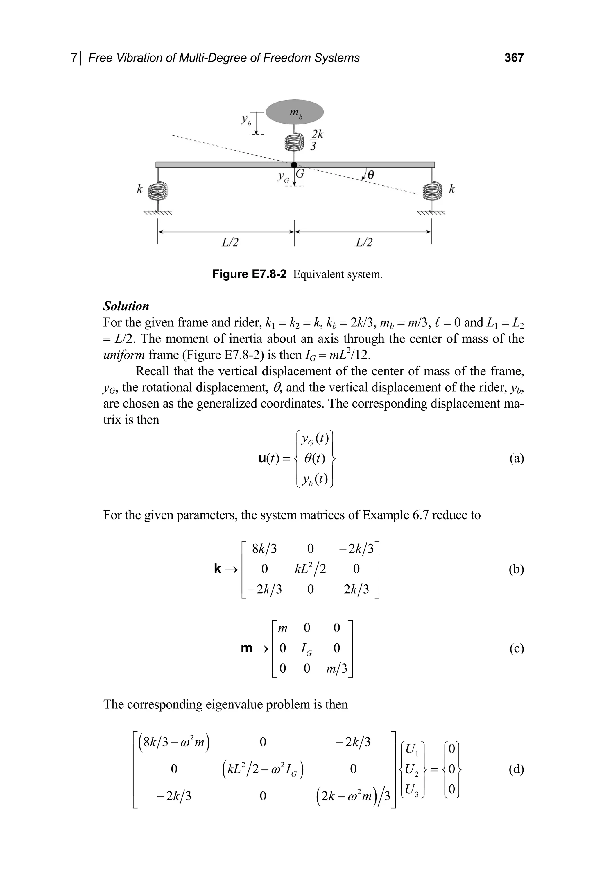 7│ Free Vibration of Multi-Degree of Freedom Systems 367
Figure E7.8-2 Equivalent system.
Solution
For the given frame and rider, k1 = k2 = k, kb = 2k/3, mb = m/3, ℓ = 0 and L1 = L2
= L/2. The moment of inertia about an axis through the center of mass of the
uniform frame (Figure E7.8-2) is then IG = mL2
/12.
Recall that the vertical displacement of the center of mass of the frame,
yG, the rotational displacement, θ, and the vertical displacement of the rider, yb,
are chosen as the generalized coordinates. The corresponding displacement ma-
trix is then
( )
( ) ( )
( )
G
b
y t
t t
y t
θ
⎧ ⎫
⎪ ⎪
= ⎨ ⎬
⎪ ⎪
⎩ ⎭
u (a)
For the given parameters, the system matrices of Example 6.7 reduce to
2
8 3 0 2 3
0 2 0
2 3 0 2 3
k k
kL
k k
−
⎡ ⎤
⎢ ⎥
→ ⎢ ⎥
⎢ ⎥
−
⎣ ⎦
k (b)
0 0
0 0
0 0 3
G
m
I
m
⎡ ⎤
⎢ ⎥
→ ⎢ ⎥
⎢ ⎥
⎣ ⎦
m (c)
The corresponding eigenvalue problem is then
( )
( )
( )
2
1
2 2
2
2 3
8 3 0 2 3
0
0 2 0
0
2 3 0 2 3
G
k m k
U
kL I U
U
k k m
ω
ω
ω
⎡ ⎤
− −
0
⎧ ⎫ ⎧ ⎫
⎢ ⎥
⎪ ⎪ ⎪ ⎪
⎢ ⎥
− =
⎨ ⎬ ⎨ ⎬
⎢ ⎥ ⎪ ⎪ ⎪ ⎪
⎢ ⎥ ⎩ ⎭ ⎩ ⎭
− −
⎣ ⎦
(d)
 