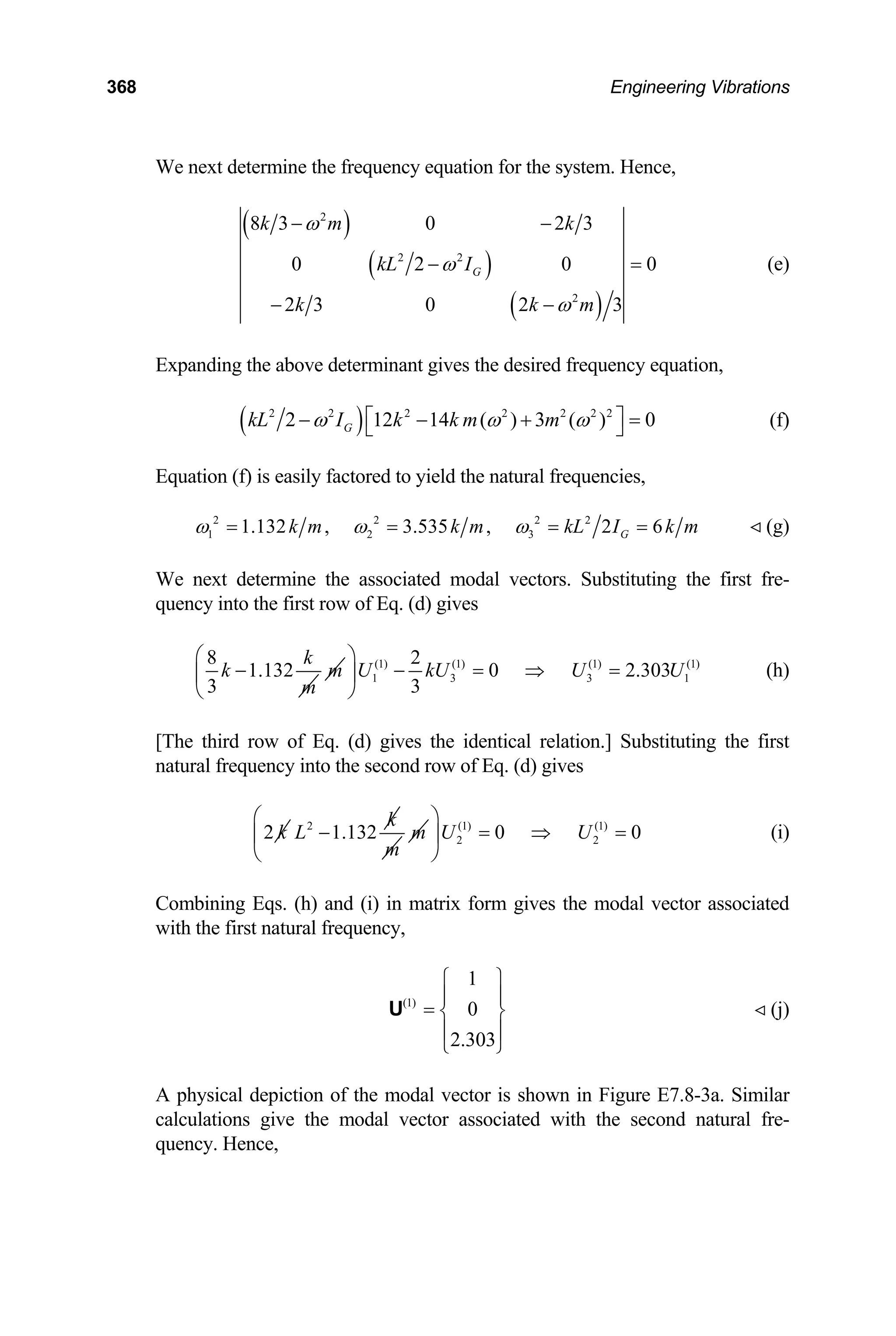368 Engineering Vibrations
We next determine the frequency equation for the system. Hence,
( )
( )
( )
2
2 2
2
8 3 0 2 3
0 2 0
2 3 0 2 3
G
k m k
kL I
k k
ω
ω
ω
− −
0
m
− =
− −
(e)
Expanding the above determinant gives the desired frequency equation,
( )
2 2 2 2 2 2 2
2 12 4 ( ) 3 ( )
G
kL I k k m m
ω ω ω
⎡
− −1 +
⎣ 0
⎤ =
⎦ (f)
Equation (f) is easily factored to yield the natural frequencies,
2 2 2 2
1 2 3
1.132 , 3.535 , 2 6
G
k m k m kL I k m
ω ω ω
= = = = (g)
We next determine the associated modal vectors. Substituting the first fre-
quency into the first row of Eq. (d) gives
8
1.132
3
k
k
m
− m (1) (1) (1) (1)
1 3 3
2
0 2.303
3
U kU U U
⎛ ⎞
− = ⇒ =
⎜ ⎟
⎝ ⎠
1 (h)
[The third row of Eq. (d) gives the identical relation.] Substituting the first
natural frequency into the second row of Eq. (d) gives
2 k 2
1.132
k
L −
m
m (1) (1)
2 0 0
U U
⎛ ⎞
2
= ⇒ =
⎜ ⎟
⎝ ⎠
(i)
Combining Eqs. (h) and (i) in matrix form gives the modal vector associated
with the first natural frequency,
(1)
1
0
2.303
⎧ ⎫
⎪ ⎪
= ⎨ ⎬
⎪ ⎪
⎩ ⎭
U (j)
A physical depiction of the modal vector is shown in Figure E7.8-3a. Similar
calculations give the modal vector associated with the second natural fre-
quency. Hence,
 