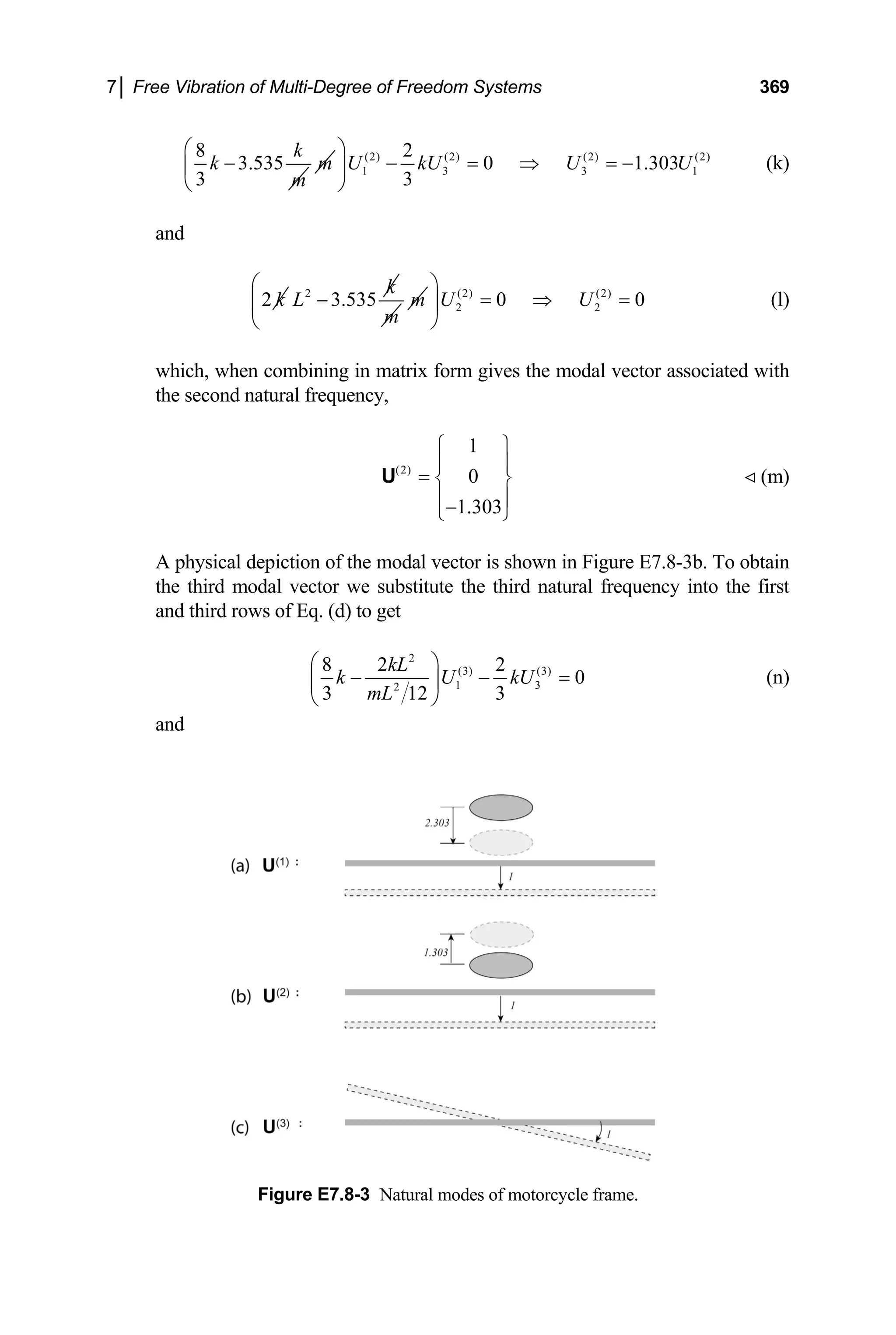7│ Free Vibration of Multi-Degree of Freedom Systems 369
8
3.535
3
k
k
m
− m (2) (2) (2) (2)
1 3 3
2
0 1.303
3
U kU U U
⎛ ⎞
− = ⇒ = −
⎜ ⎟
⎝ ⎠
1 (k)
and
2 k 2
3.535
k
L −
m
m (2) (2)
2 0 0
U U
⎛ ⎞
2
= ⇒
⎜ ⎟
⎝ ⎠
= (l)
which, when combining in matrix form gives the modal vector associated with
the second natural frequency,
(2)
1
0
1.303
⎧ ⎫
⎪ ⎪
= ⎨ ⎬
⎪ ⎪
−
⎩ ⎭
U (m)
A physical depiction of the modal vector is shown in Figure E7.8-3b. To obtain
the third modal vector we substitute the third natural frequency into the first
and third rows of Eq. (d) to get
2
(3) (3)
1 3
2
8 2 2
0
3 3
12
kL
k U kU
mL
⎛ ⎞
− −
⎜ ⎟
⎝ ⎠
= (n)
and
Figure E7.8-3 Natural modes of motorcycle frame.
 