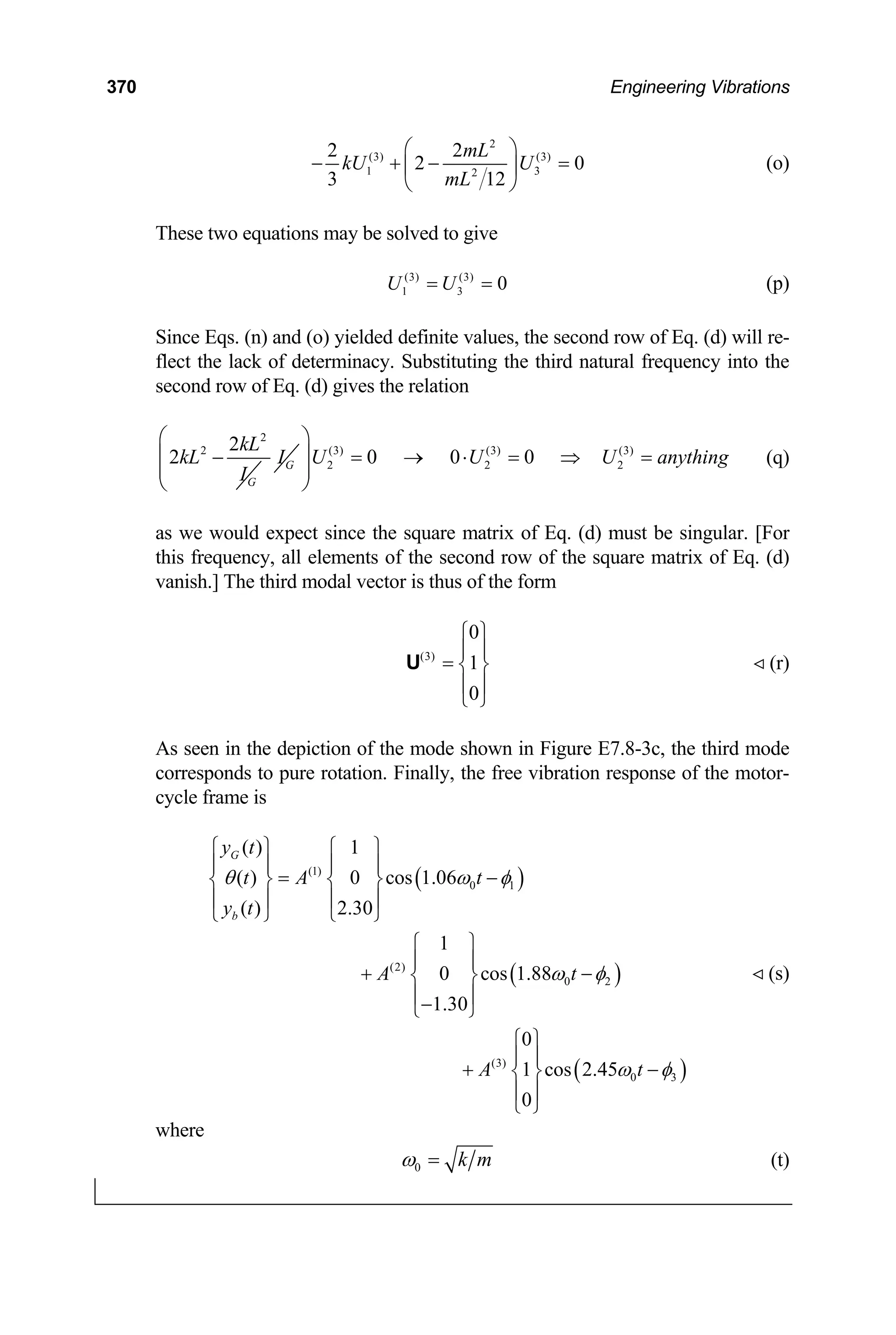 370 Engineering Vibrations
2
(3) (3)
1 2
2 2
2
3 12
mL
kU U
mL
⎛ ⎞
− + −
⎜ ⎟
⎝ ⎠
3 0
= (o)
These two equations may be solved to give
(3) (3)
1 3 0
U U
= = (p)
Since Eqs. (n) and (o) yielded definite values, the second row of Eq. (d) will re-
flect the lack of determinacy. Substituting the third natural frequency into the
second row of Eq. (d) gives the relation
2
2 2
2
G
kL
kL
I
− G
I (3) (3) (3)
2 2 2
0 0 0
U U U anything
⎛ ⎞
⎜ ⎟ = → ⋅ = ⇒ =
⎜ ⎟
⎝ ⎠
(q)
as we would expect since the square matrix of Eq. (d) must be singular. [For
this frequency, all elements of the second row of the square matrix of Eq. (d)
vanish.] The third modal vector is thus of the form
(3)
0
1
0
⎧ ⎫
⎪ ⎪
= ⎨ ⎬
⎪ ⎪
⎩ ⎭
U (r)
As seen in the depiction of the mode shown in Figure E7.8-3c, the third mode
corresponds to pure rotation. Finally, the free vibration response of the motor-
cycle frame is
( )
( )
(1)
0 1
(2)
0 2
(3)
0
( ) 1
( ) 0 cos 1.06
( ) 2.30
1
0 cos 1.88
1.30
0
1 cos 2.45
0
G
b
y t
t A t
y t
A t
A t
θ ω φ
ω φ
ω
⎧ ⎫ ⎧ ⎫
⎪ ⎪ ⎪ ⎪
= −
⎨ ⎬ ⎨ ⎬
⎪ ⎪ ⎪ ⎪
⎩ ⎭ ⎩ ⎭
⎧ ⎫
⎪ ⎪
+ −
⎨ ⎬
⎪ ⎪
−
⎩ ⎭
⎧ ⎫
⎪ ⎪
+ −
⎨ ⎬
⎪ ⎪
⎩ ⎭
( )
3
φ
(s)
where
0 k m
ω = (t)
 