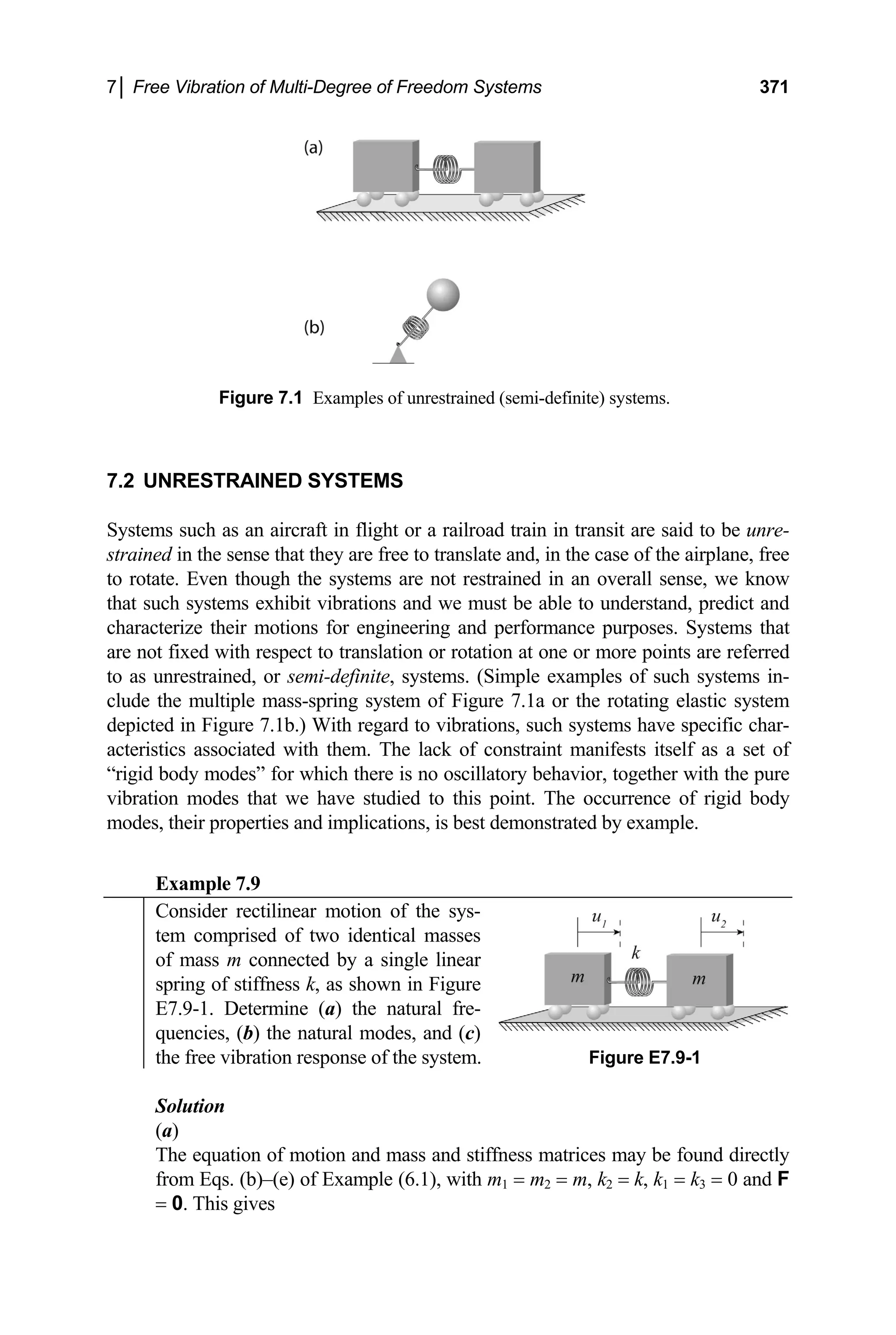 7│ Free Vibration of Multi-Degree of Freedom Systems 371
Figure 7.1 Examples of unrestrained (semi-definite) systems.
7.2 UNRESTRAINED SYSTEMS
Systems such as an aircraft in flight or a railroad train in transit are said to be unre-
strained in the sense that they are free to translate and, in the case of the airplane, free
to rotate. Even though the systems are not restrained in an overall sense, we know
that such systems exhibit vibrations and we must be able to understand, predict and
characterize their motions for engineering and performance purposes. Systems that
are not fixed with respect to translation or rotation at one or more points are referred
to as unrestrained, or semi-definite, systems. (Simple examples of such systems in-
clude the multiple mass-spring system of Figure 7.1a or the rotating elastic system
depicted in Figure 7.1b.) With regard to vibrations, such systems have specific char-
acteristics associated with them. The lack of constraint manifests itself as a set of
“rigid body modes” for which there is no oscillatory behavior, together with the pure
vibration modes that we have studied to this point. The occurrence of rigid body
modes, their properties and implications, is best demonstrated by example.
Example 7.9
Consider rectilinear motion of the sys-
tem comprised of two identical masses
of mass m connected by a single linear
spring of stiffness k, as shown in Figure
E7.9-1. Determine (a) the natural fre-
quencies, (b) the natural modes, and (c)
the free vibration response of the system. Figure E7.9-1
Solution
(a)
The equation of motion and mass and stiffness matrices may be found directly
from Eqs. (b)–(e) of Example (6.1), with m1 = m2 = m, k2 = k, k1 = k3 = 0 and F
= 0. This gives
 