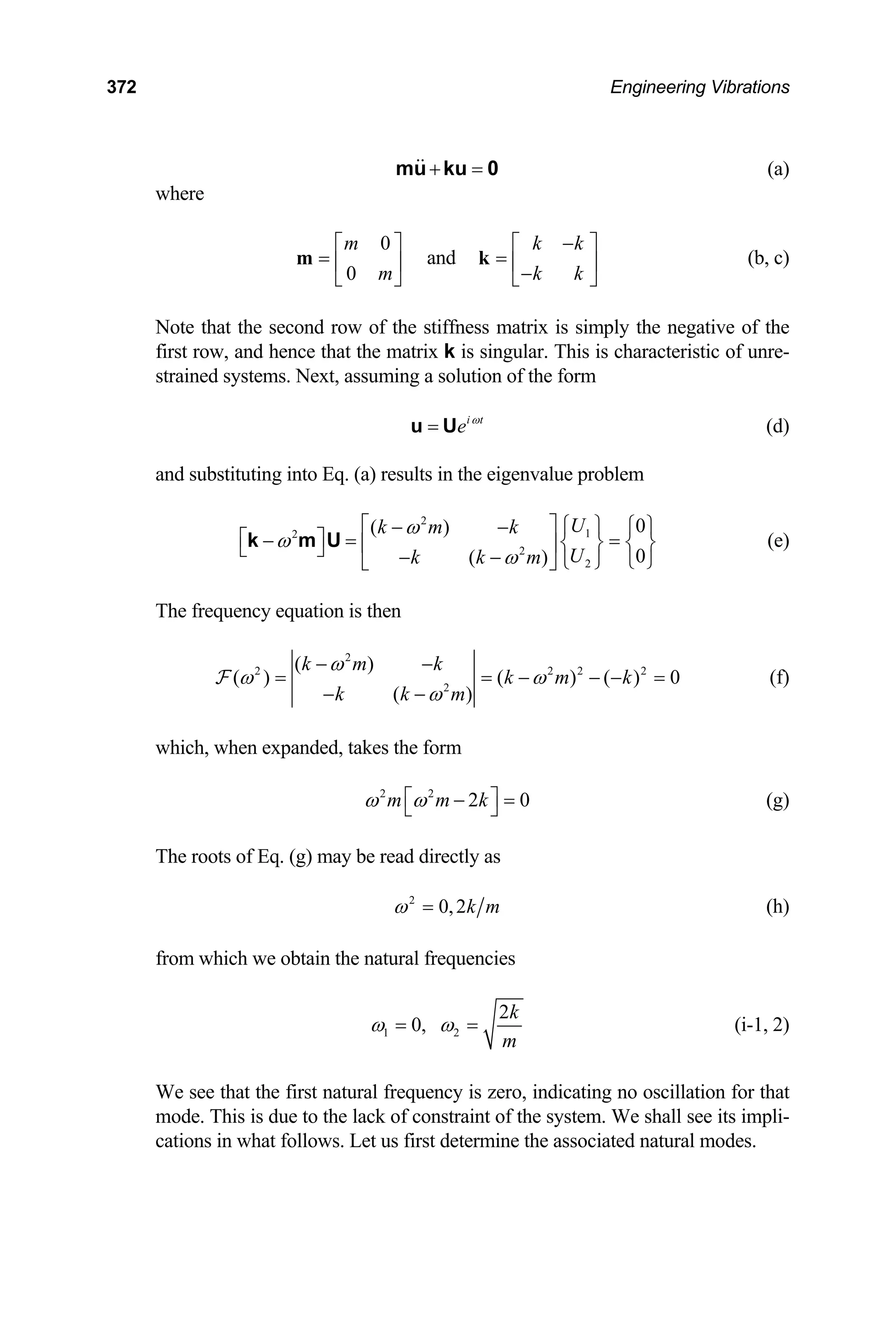 372 Engineering Vibrations
+ =
mu ku 0 (a)
where
0
0
m
m
⎡ ⎤
= ⎢ ⎥
⎣ ⎦
m and
k k
k k
−
⎡ ⎤
= ⎢ ⎥
−
⎣ ⎦
k (b, c)
Note that the second row of the stiffness matrix is simply the negative of the
first row, and hence that the matrix k is singular. This is characteristic of unre-
strained systems. Next, assuming a solution of the form
i t
e ω
=
u U (d)
and substituting into Eq. (a) results in the eigenvalue problem
2
1
2
2
2
0
( )
0
( )
U
k m k
U
k k m
ω
ω
ω
⎡ ⎤ ⎧ ⎫ ⎧ ⎫
− −
⎡ ⎤
− = =
⎨ ⎬ ⎨ ⎬
⎢ ⎥
⎣ ⎦ − − ⎩ ⎭
⎩ ⎭
⎣ ⎦
k m U (e)
The frequency equation is then
2
2
2
( )
( ) ( ) ( ) 0
( )
k m k
k m k
k k m
ω
ω ω
ω
− −
= = −
− −
F 2 2 2
− − =
0
(f)
which, when expanded, takes the form
2 2
2
m m k
ω ω
⎡ ⎤
− =
⎣ ⎦ (g)
The roots of Eq. (g) may be read directly as
2
0,2k m
ω = (h)
from which we obtain the natural frequencies
1 2
2
0,
k
m
ω ω
= = (i-1, 2)
We see that the first natural frequency is zero, indicating no oscillation for that
mode. This is due to the lack of constraint of the system. We shall see its impli-
cations in what follows. Let us first determine the associated natural modes.
 