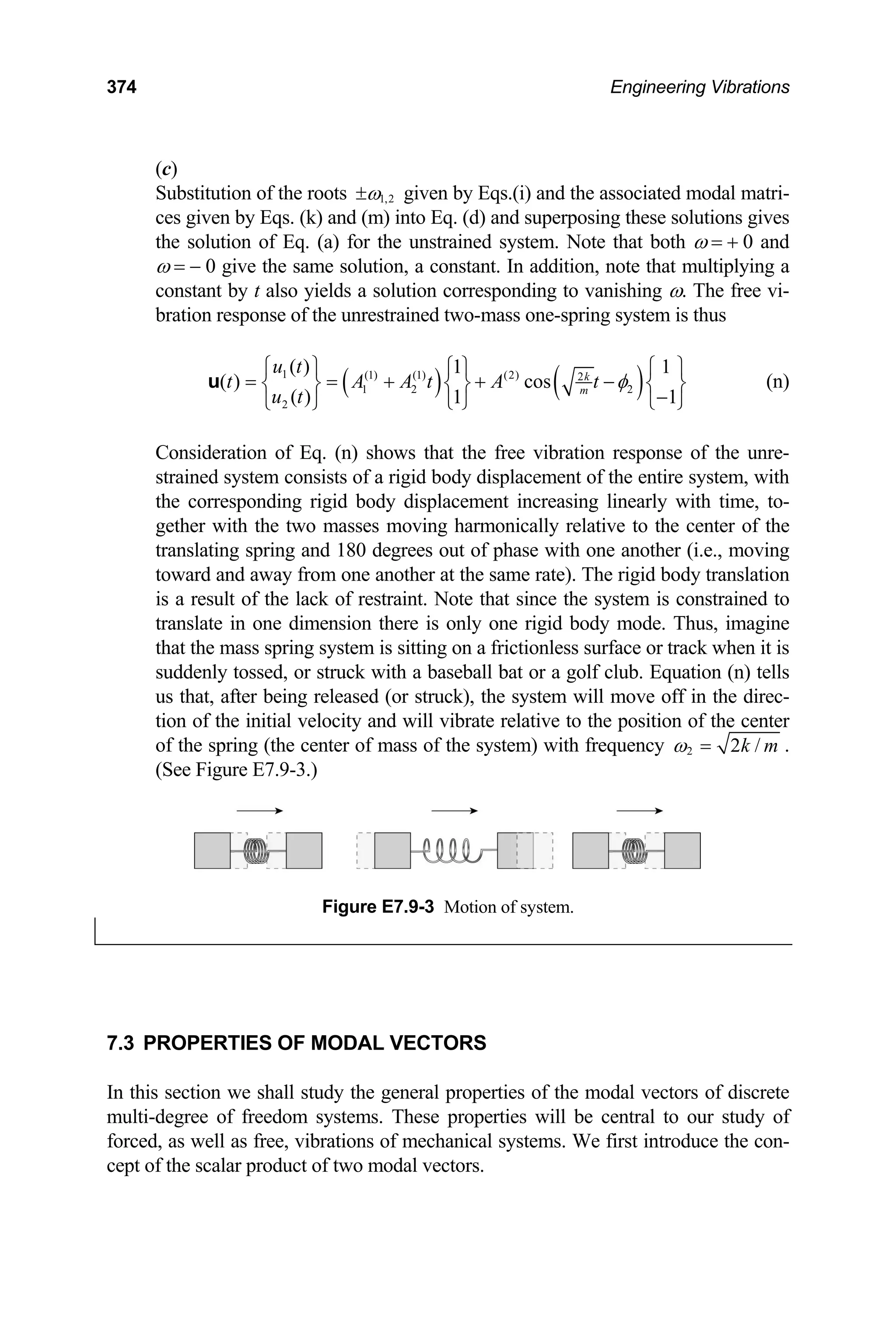 374 Engineering Vibrations
(c)
Substitution of the roots 1,2
ω
± given by Eqs.(i) and the associated modal matri-
ces given by Eqs. (k) and (m) into Eq. (d) and superposing these solutions gives
the solution of Eq. (a) for the unstrained system. Note that both ω = + 0 and
ω = − 0 give the same solution, a constant. In addition, note that multiplying a
constant by t also yields a solution corresponding to vanishing ω. The free vi-
bration response of the unrestrained two-mass one-spring system is thus
( ) ( )
1 (1) (1) (2) 2
1 2 2
2
( ) 1 1
( ) cos
( ) 1 1
k
m
u t
t A A t A t
u t
φ
⎧ ⎫ ⎧ ⎫ ⎧
= = + + −
⎨ ⎬ ⎨ ⎬ ⎨
⎫
⎬
−
⎩ ⎭ ⎩ ⎭
⎩ ⎭
u (n)
Consideration of Eq. (n) shows that the free vibration response of the unre-
strained system consists of a rigid body displacement of the entire system, with
the corresponding rigid body displacement increasing linearly with time, to-
gether with the two masses moving harmonically relative to the center of the
translating spring and 180 degrees out of phase with one another (i.e., moving
toward and away from one another at the same rate). The rigid body translation
is a result of the lack of restraint. Note that since the system is constrained to
translate in one dimension there is only one rigid body mode. Thus, imagine
that the mass spring system is sitting on a frictionless surface or track when it is
suddenly tossed, or struck with a baseball bat or a golf club. Equation (n) tells
us that, after being released (or struck), the system will move off in the direc-
tion of the initial velocity and will vibrate relative to the position of the center
of the spring (the center of mass of the system) with frequency 2 2 /
k m
ω = .
(See Figure E7.9-3.)
Figure E7.9-3 Motion of system.
7.3 PROPERTIES OF MODAL VECTORS
In this section we shall study the general properties of the modal vectors of discrete
multi-degree of freedom systems. These properties will be central to our study of
forced, as well as free, vibrations of mechanical systems. We first introduce the con-
cept of the scalar product of two modal vectors.
 
