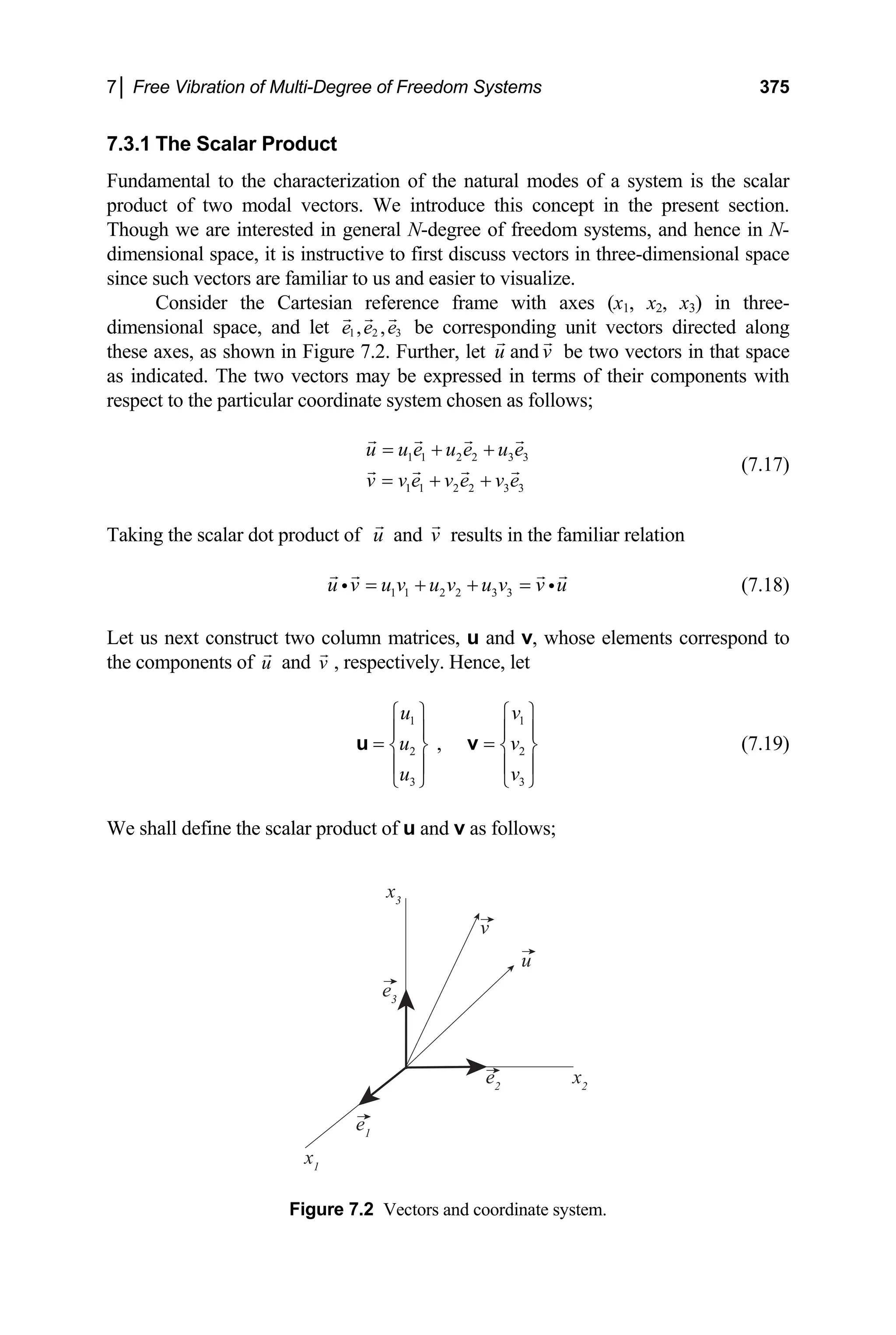 7│ Free Vibration of Multi-Degree of Freedom Systems 375
7.3.1 The Scalar Product
Fundamental to the characterization of the natural modes of a system is the scalar
product of two modal vectors. We introduce this concept in the present section.
Though we are interested in general N-degree of freedom systems, and hence in N-
dimensional space, it is instructive to first discuss vectors in three-dimensional space
since such vectors are familiar to us and easier to visualize.
Consider the Cartesian reference frame with axes (x1, x2, x3) in three-
dimensional space, and let 1 2 3
, ,
e e e be corresponding unit vectors directed along
these axes, as shown in Figure 7.2. Further, let u and v be two vectors in that space
as indicated. The two vectors may be expressed in terms of their components with
respect to the particular coordinate system chosen as follows;
1 1 2 2 3 3
1 1 2 2 3 3
u u e u e u e
v v e v e v e
= + +
= + +
(7.17)
Taking the scalar dot product of u and v results in the familiar relation
1 1 2 2 3 3
u v u v u v u v v u
= + + =
i i
2
v
(7.18)
Let us next construct two column matrices, u and v, whose elements correspond to
the components of and , respectively. Hence, let
u v
1 1
2
3 3
,
u v
u
u v
⎧ ⎫ ⎧ ⎫
⎪ ⎪ ⎪
= =
⎪
⎨ ⎬ ⎨ ⎬
⎪ ⎪ ⎪
⎩ ⎭ ⎩ ⎭
u v
⎪
(7.19)
We shall define the scalar product of u and v as follows;
v
u
x2
e2
e1
x1
e3
x3
Figure 7.2 Vectors and coordinate system.
 
