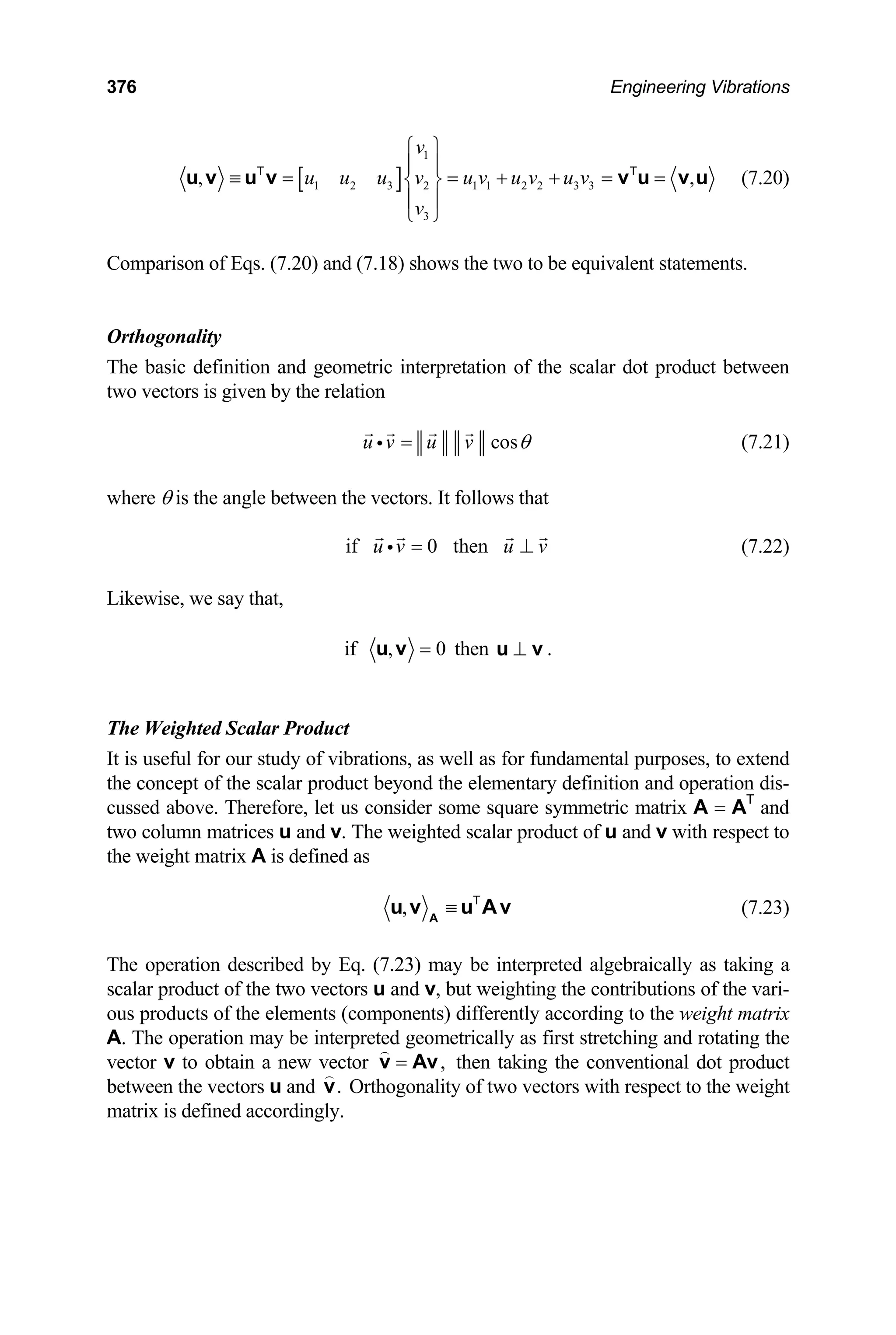 376 Engineering Vibrations
[ ]
1
1 2 3 2 1 1 2 2 3 3
3
, ,
v
u u u v u v u v u v
v
⎧ ⎫
⎪ ⎪
≡ = = + + = =
⎨ ⎬
⎪ ⎪
⎩ ⎭
u v u v v u v u
T T
(7.20)
Comparison of Eqs. (7.20) and (7.18) shows the two to be equivalent statements.
Orthogonality
The basic definition and geometric interpretation of the scalar dot product between
two vectors is given by the relation
cos
u v u v θ
=
i (7.21)
where θ is the angle between the vectors. It follows that
if 0 then
u v u v
= ⊥
i (7.22)
Likewise, we say that,
if , 0
=
u v then ⊥
u v .
The Weighted Scalar Product
It is useful for our study of vibrations, as well as for fundamental purposes, to extend
the concept of the scalar product beyond the elementary definition and operation dis-
cussed above. Therefore, let us consider some square symmetric matrix A = AT
and
two column matrices u and v. The weighted scalar product of u and v with respect to
the weight matrix A is defined as
, ≡
A
u v u Av
T
(7.23)
The operation described by Eq. (7.23) may be interpreted algebraically as taking a
scalar product of the two vectors u and v, but weighting the contributions of the vari-
ous products of the elements (components) differently according to the weight matrix
A. The operation may be interpreted geometrically as first stretching and rotating the
vector v to obtain a new vector ,
=
v Av then taking the conventional dot product
between the vectors u and .
v Orthogonality of two vectors with respect to the weight
matrix is defined accordingly.
 