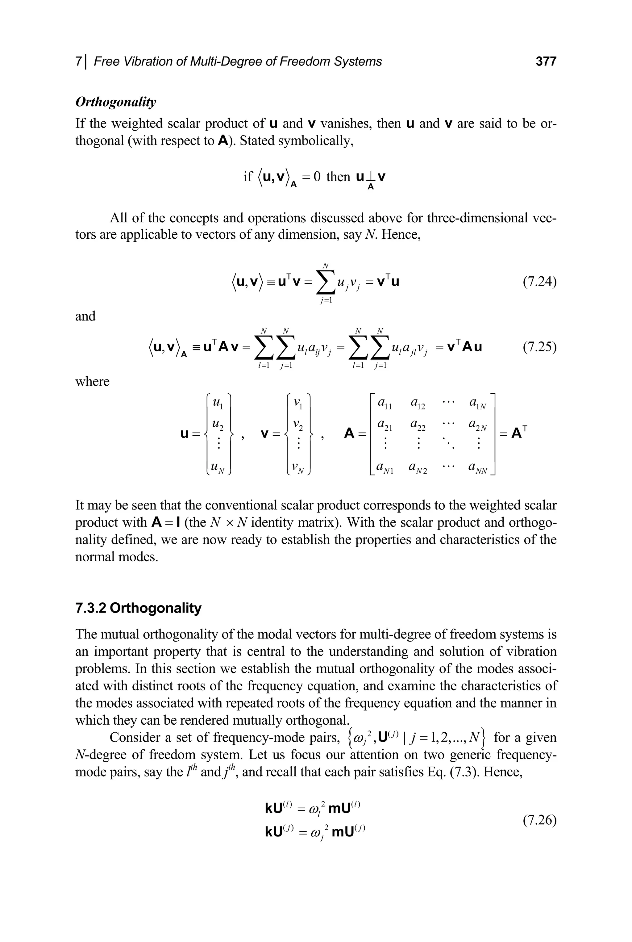 7│ Free Vibration of Multi-Degree of Freedom Systems 377
Orthogonality
If the weighted scalar product of u and v vanishes, then u and v are said to be or-
thogonal (with respect to A). Stated symbolically,
if 0
=
A
u,v then ⊥
A
u v
All of the concepts and operations discussed above for three-dimensional vec-
tors are applicable to vectors of any dimension, say N. Hence,
1
,
N
j j
j
u v
=
≡ = =
∑
u v u v v u
T T
(7.24)
and
1 1 1 1
,
N N N N
l lj j l jl j
l j l j
u a v u a v
= = = =
≡ = = =
∑∑ ∑∑
A
u v u A v v Au
T T
(7.25)
where
,
1
2
N
u
u
u
⎧ ⎫
⎪ ⎪
⎪ ⎪
= ⎨ ⎬
⎪ ⎪
⎪ ⎪
⎩ ⎭
u
1
2
N
v
v
v
⎧ ⎫
⎪ ⎪
⎪ ⎪
= ⎨ ⎬
⎪ ⎪
⎪ ⎪
⎩ ⎭
v ,
11 12 1
21 22 2
1 2
N
N
N N NN
a a a
a a a
a a a
⎡ ⎤
⎢ ⎥
⎢ ⎥
= =
⎢ ⎥
⎢ ⎥
⎣ ⎦
A AT
It may be seen that the conventional scalar product corresponds to the weighted scalar
product with A = I (the N N identity matrix). With the scalar product and orthogo-
nality defined, we are now ready to establish the properties and characteristics of the
normal modes.
×
7.3.2 Orthogonality
The mutual orthogonality of the modal vectors for multi-degree of freedom systems is
an important property that is central to the understanding and solution of vibration
problems. In this section we establish the mutual orthogonality of the modes associ-
ated with distinct roots of the frequency equation, and examine the characteristics of
the modes associated with repeated roots of the frequency equation and the manner in
which they can be rendered mutually orthogonal.
Consider a set of frequency-mode pairs, { }
2 ( )
, | 1,2,...,
j
j j
ω =
U N for a given
N-degree of freedom system. Let us focus our attention on two generic frequency-
mode pairs, say the lth
and jth
, and recall that each pair satisfies Eq. (7.3). Hence,
( ) 2 ( )
( ) 2 ( )
l l
l
j j
j
ω
ω
=
=
kU mU
kU mU
(7.26)
 