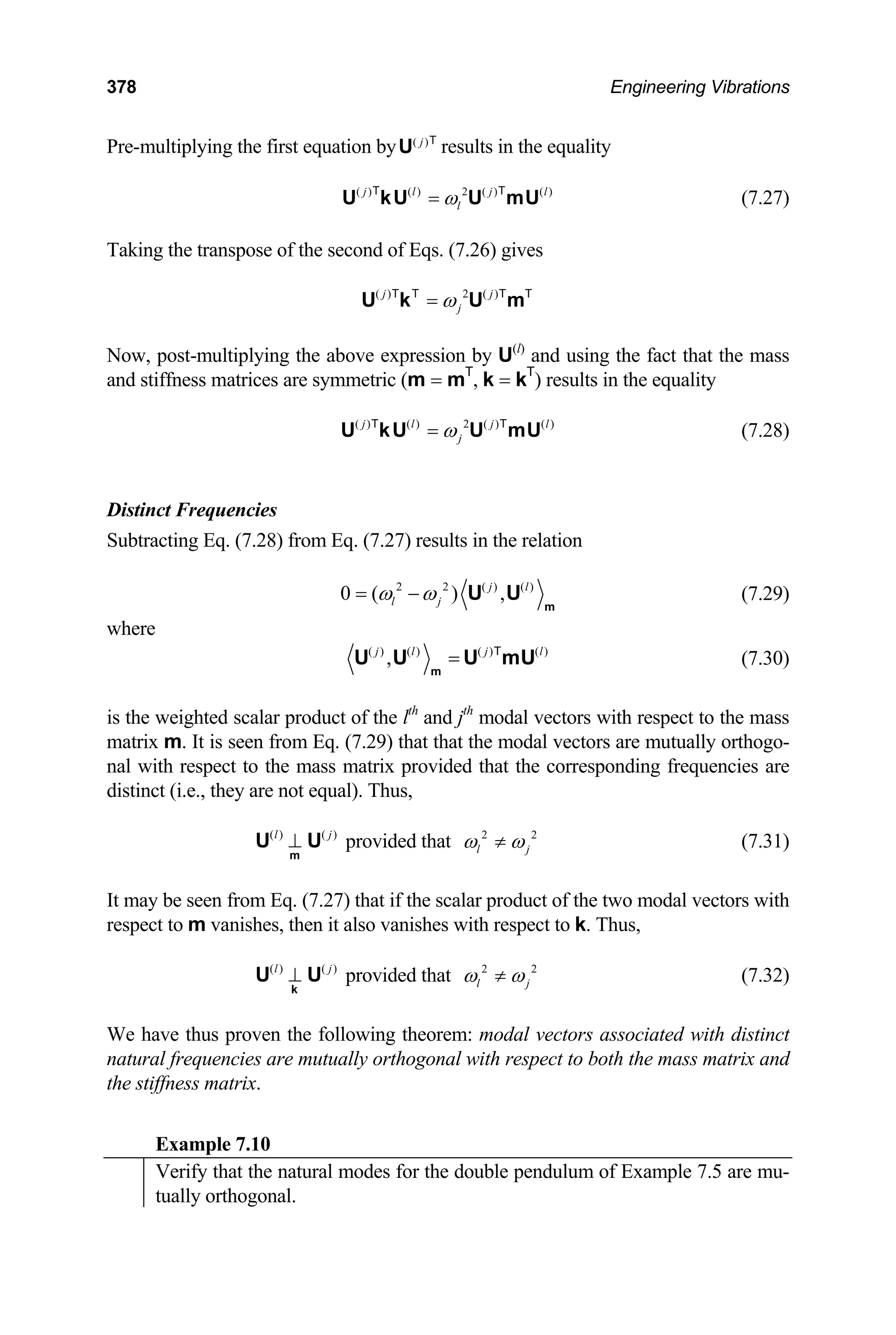 378 Engineering Vibrations
Pre-multiplying the first equation by ( )
j
U T
results in the equality
( ) ( ) 2 ( ) ( )
j l j
l
ω
=
U kU U mU
T T l
(7.27)
Taking the transpose of the second of Eqs. (7.26) gives
( ) 2 ( )
j j
j
ω
=
U k U m
T T T T
Now, post-multiplying the above expression by U(l)
and using the fact that the mass
and stiffness matrices are symmetric (m = mT
, k = kT
) results in the equality
( ) ( ) 2 ( ) ( )
j l j
j
ω
=
U kU U mU
T T l
(7.28)
Distinct Frequencies
Subtracting Eq. (7.28) from Eq. (7.27) results in the relation
2 2 ( ) ( )
0 ( ) ,
j l
l j
ω ω
= −
m
U U (7.29)
where
( ) ( ) ( ) ( )
,
j l j l
=
m
U U U mU
T
(7.30)
is the weighted scalar product of the lth
and jth
modal vectors with respect to the mass
matrix m. It is seen from Eq. (7.29) that that the modal vectors are mutually orthogo-
nal with respect to the mass matrix provided that the corresponding frequencies are
distinct (i.e., they are not equal). Thus,
provided that
( ) ( )
l
⊥
m
U U j 2
j
2
l
ω ω
≠ (7.31)
It may be seen from Eq. (7.27) that if the scalar product of the two modal vectors with
respect to m vanishes, then it also vanishes with respect to k. Thus,
provided that
( ) ( )
l
⊥
k
U U j 2
j
2
l
ω ω
≠ (7.32)
We have thus proven the following theorem: modal vectors associated with distinct
natural frequencies are mutually orthogonal with respect to both the mass matrix and
the stiffness matrix.
Example 7.10
Verify that the natural modes for the double pendulum of Example 7.5 are mu-
tually orthogonal.
 