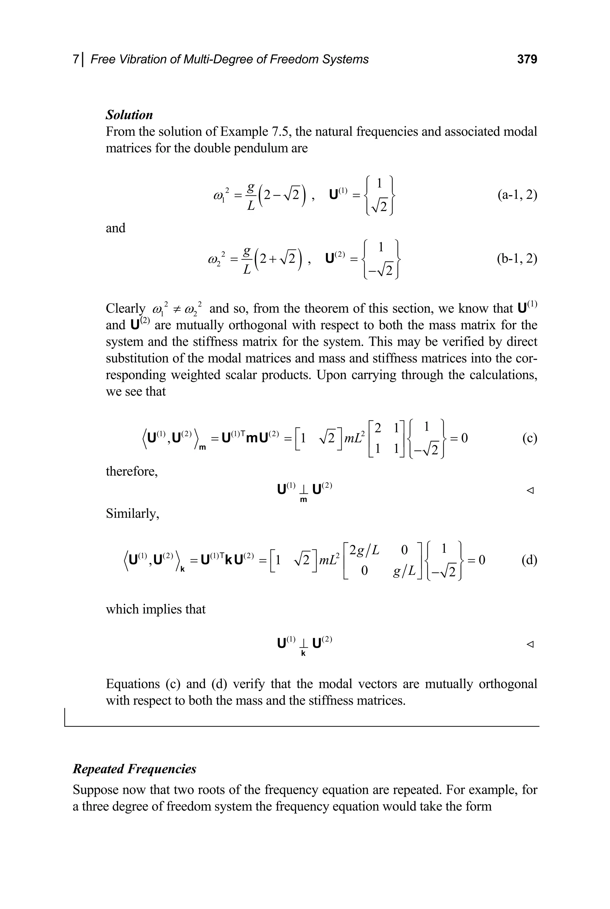 7│ Free Vibration of Multi-Degree of Freedom Systems 379
Solution
From the solution of Example 7.5, the natural frequencies and associated modal
matrices for the double pendulum are
( )
2 (1)
1
1
2 2 ,
2
g
L
ω
⎧ ⎫
⎪ ⎪
= − = ⎨ ⎬
⎪ ⎪
⎩ ⎭
U (a-1, 2)
and
( )
2 (2)
2
1
2 2 ,
2
g
L
ω
⎧ ⎫
⎪ ⎪
= + = ⎨ ⎬
−
⎪ ⎪
⎩ ⎭
U (b-1, 2)
Clearly 2
1 2
2
ω ω
≠ and so, from the theorem of this section, we know that U(1)
and U(2)
are mutually orthogonal with respect to both the mass matrix for the
system and the stiffness matrix for the system. This may be verified by direct
substitution of the modal matrices and mass and stiffness matrices into the cor-
responding weighted scalar products. Upon carrying through the calculations,
we see that
(1) (2) (1) (2) 2
1
2 1
, 1 2
1 1 2
mL
⎧ ⎫
⎡ ⎤ ⎪ ⎪
⎡ ⎤
= = ⎨ ⎬
⎢ ⎥
⎣ ⎦ −
⎪ ⎪
⎣ ⎦ ⎩ ⎭
m
U U U mU
T
0
= (c)
therefore,
(1) (2)
⊥
m
U U
Similarly,
(1) (2) (1) (2) 2
1
2 0
, 1 2
0 2
g L
mL
g L
⎧ ⎫
⎡ ⎤ ⎪ ⎪
⎡ ⎤
= = ⎨ ⎬
⎢ ⎥
⎣ ⎦ −
⎪ ⎪
⎣ ⎦ ⎩ ⎭
k
U U U kU
T
0
= (d)
which implies that
(1) (2)
⊥
k
U U
Equations (c) and (d) verify that the modal vectors are mutually orthogonal
with respect to both the mass and the stiffness matrices.
Repeated Frequencies
Suppose now that two roots of the frequency equation are repeated. For example, for
a three degree of freedom system the frequency equation would take the form
 
