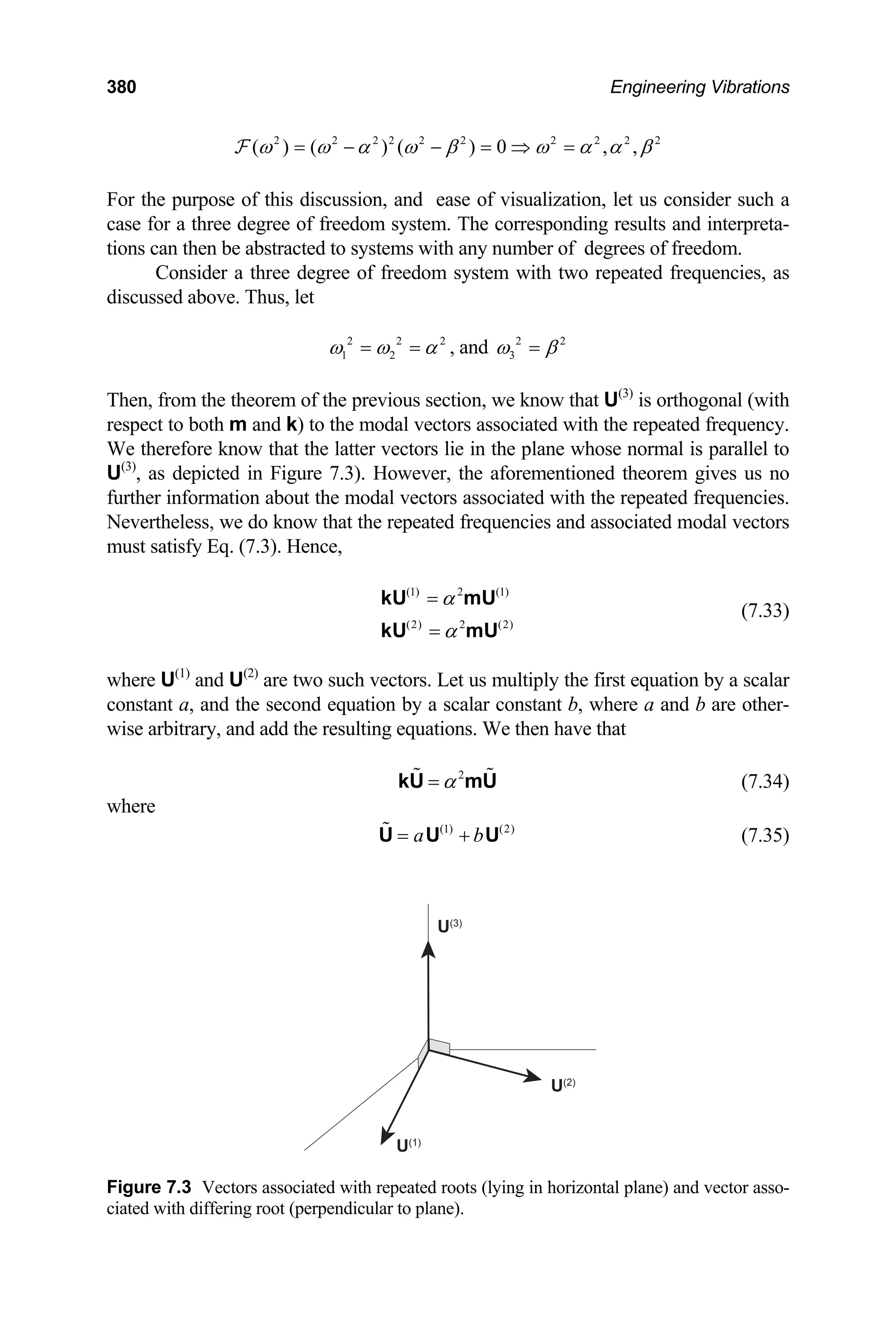 380 Engineering Vibrations
2 2 2 2 2 2 2 2 2
( ) ( ) ( ) 0 , , 2
ω ω α ω β ω α α β
= − − = ⇒ =
F
For the purpose of this discussion, and ease of visualization, let us consider such a
case for a three degree of freedom system. The corresponding results and interpreta-
tions can then be abstracted to systems with any number of degrees of freedom.
Consider a three degree of freedom system with two repeated frequencies, as
discussed above. Thus, let
2 2
1 2
2
ω ω α
= = , and 2 2
3
ω β
=
Then, from the theorem of the previous section, we know that U(3)
is orthogonal (with
respect to both m and k) to the modal vectors associated with the repeated frequency.
We therefore know that the latter vectors lie in the plane whose normal is parallel to
U(3)
, as depicted in Figure 7.3). However, the aforementioned theorem gives us no
further information about the modal vectors associated with the repeated frequencies.
Nevertheless, we do know that the repeated frequencies and associated modal vectors
must satisfy Eq. (7.3). Hence,
(7.33)
(1) 2 (1)
(2) 2 (2)
α
α
=
=
kU mU
kU mU
where U(1)
and U(2)
are two such vectors. Let us multiply the first equation by a scalar
constant a, and the second equation by a scalar constant b, where a and b are other-
wise arbitrary, and add the resulting equations. We then have that
(7.34)
2
α
=
kU mU
where
(7.35)
(1) (2)
a b
= +
U U U
U(1)
U(2)
U(3)
Figure 7.3 Vectors associated with repeated roots (lying in horizontal plane) and vector asso-
ciated with differing root (perpendicular to plane).
 