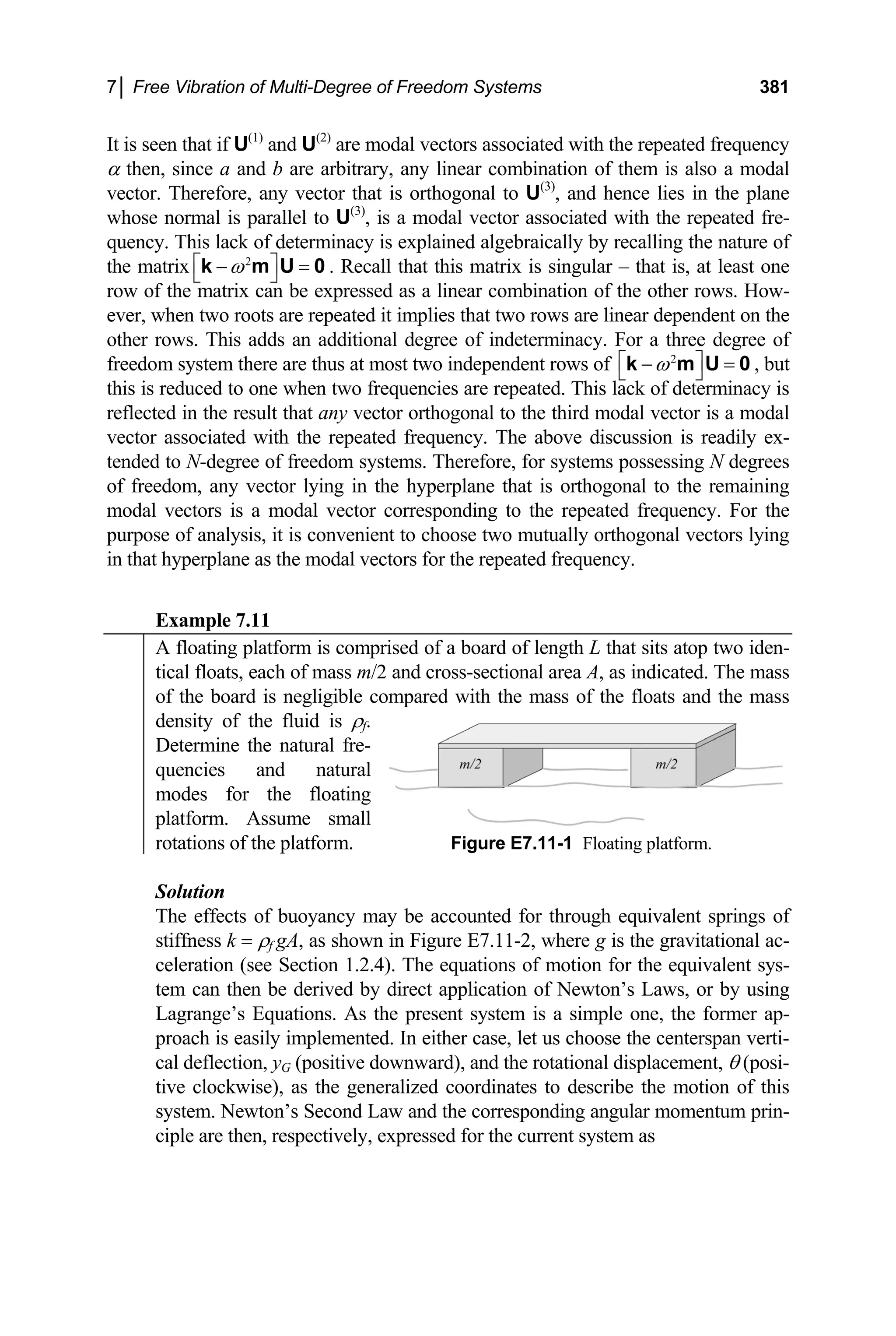 7│ Free Vibration of Multi-Degree of Freedom Systems 381
It is seen that if U(1)
and U(2)
are modal vectors associated with the repeated frequency
α then, since a and b are arbitrary, any linear combination of them is also a modal
vector. Therefore, any vector that is orthogonal to U(3)
, and hence lies in the plane
whose normal is parallel to U(3)
, is a modal vector associated with the repeated fre-
quency. This lack of determinacy is explained algebraically by recalling the nature of
the matrix . Recall that this matrix is singular – that is, at least one
row of the matrix can be expressed as a linear combination of the other rows. How-
ever, when two roots are repeated it implies that two rows are linear dependent on the
other rows. This adds an additional degree of indeterminacy. For a three degree of
freedom system there are thus at most two independent rows of
2
ω
⎡ ⎤
−
⎣ ⎦
k m U = 0
2
ω
⎡ ⎤
− =
⎣ ⎦
k m U 0 , but
this is reduced to one when two frequencies are repeated. This lack of determinacy is
reflected in the result that any vector orthogonal to the third modal vector is a modal
vector associated with the repeated frequency. The above discussion is readily ex-
tended to N-degree of freedom systems. Therefore, for systems possessing N degrees
of freedom, any vector lying in the hyperplane that is orthogonal to the remaining
modal vectors is a modal vector corresponding to the repeated frequency. For the
purpose of analysis, it is convenient to choose two mutually orthogonal vectors lying
in that hyperplane as the modal vectors for the repeated frequency.
Example 7.11
A floating platform is comprised of a board of length L that sits atop two iden-
tical floats, each of mass m/2 and cross-sectional area A, as indicated. The mass
of the board is negligible compared with the mass of the floats and the mass
density of the fluid is ρf.
Determine the natural fre-
quencies and natural
modes for the floating
platform. Assume small
rotations of the platform. Figure E7.11-1 Floating platform.
Solution
The effects of buoyancy may be accounted for through equivalent springs of
stiffness k = ρf gA, as shown in Figure E7.11-2, where g is the gravitational ac-
celeration (see Section 1.2.4). The equations of motion for the equivalent sys-
tem can then be derived by direct application of Newton’s Laws, or by using
Lagrange’s Equations. As the present system is a simple one, the former ap-
proach is easily implemented. In either case, let us choose the centerspan verti-
cal deflection, yG (positive downward), and the rotational displacement, θ (posi-
tive clockwise), as the generalized coordinates to describe the motion of this
system. Νewton’s Second Law and the corresponding angular momentum prin-
ciple are then, respectively, expressed for the current system as
 