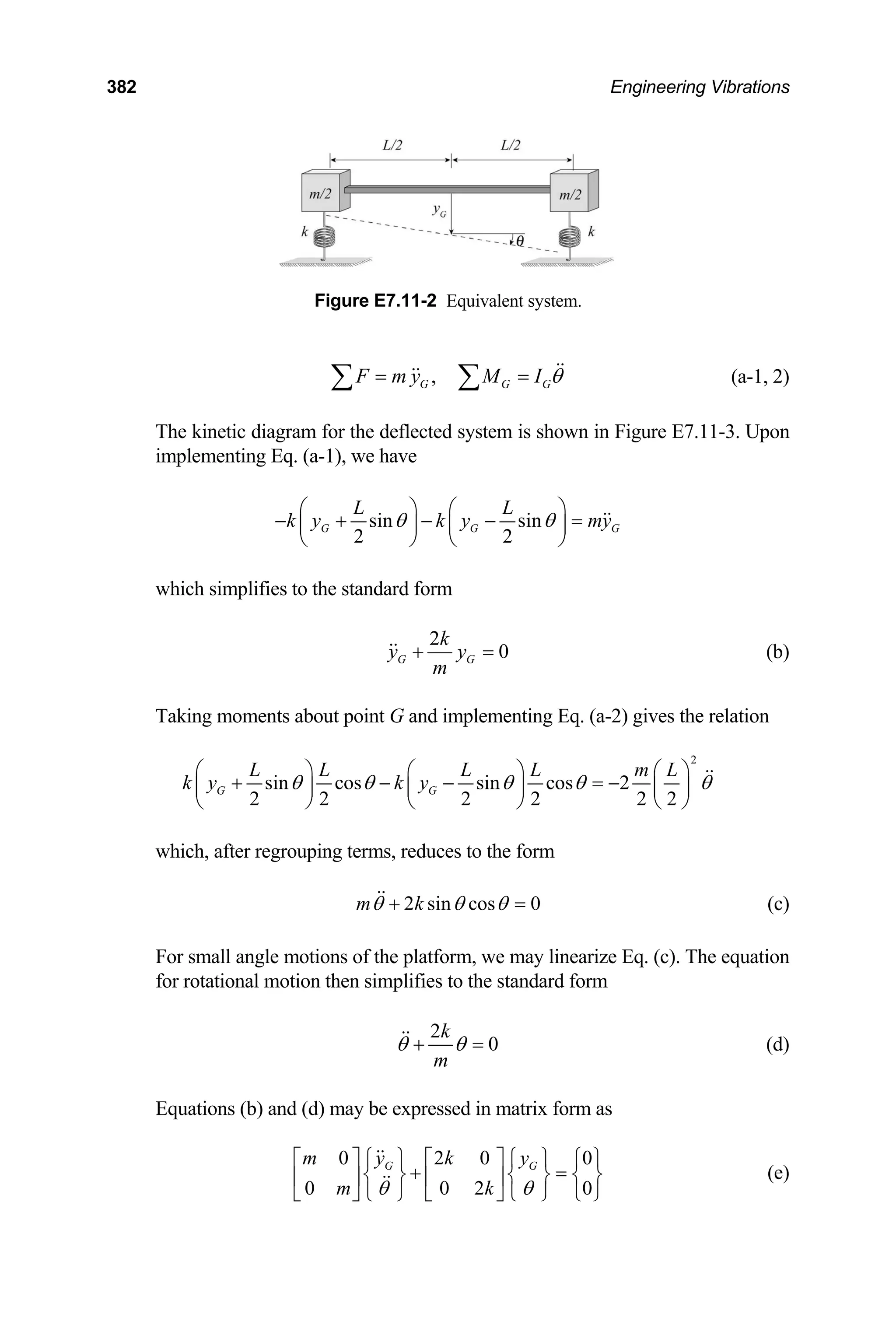 382 Engineering Vibrations
Figure E7.11-2 Equivalent system.
,
G G G
F m y M I θ
= =
∑ ∑ (a-1, 2)
The kinetic diagram for the deflected system is shown in Figure E7.11-3. Upon
implementing Eq. (a-1), we have
sin sin
2 2
G G
L L
k y k y my
θ θ
⎛ ⎞ ⎛ ⎞
− + − − =
⎜ ⎟ ⎜ ⎟
⎝ ⎠ ⎝ ⎠
G
which simplifies to the standard form
2
0
G G
k
y y
m
+ = (b)
Taking moments about point G and implementing Eq. (a-2) gives the relation
2
sin cos sin cos 2
2 2 2 2 2 2
G G
L L L L m L
k y k y
θ θ θ θ
⎛ ⎞ ⎛ ⎞ ⎛
+ − − = −
⎜ ⎟ ⎜ ⎟ ⎜
⎝ ⎠ ⎝ ⎠ ⎝
θ
⎞
⎟
⎠
which, after regrouping terms, reduces to the form
2 sin cos 0
m k
θ θ θ
+ = (c)
For small angle motions of the platform, we may linearize Eq. (c). The equation
for rotational motion then simplifies to the standard form
2
0
k
m
θ θ
+ = (d)
Equations (b) and (d) may be expressed in matrix form as
0 2 0
0 0 2
G G
m y k y
m k
θ θ
⎡ ⎤ ⎧ ⎫ ⎡ ⎤ ⎧ ⎫ ⎧
+
0
0
⎫
=
⎨ ⎬ ⎨ ⎬
⎢ ⎥ ⎢ ⎥
⎣ ⎦ ⎩ ⎭ ⎣ ⎦ ⎩ ⎭ ⎩
⎨ ⎬
⎭
(e)
 