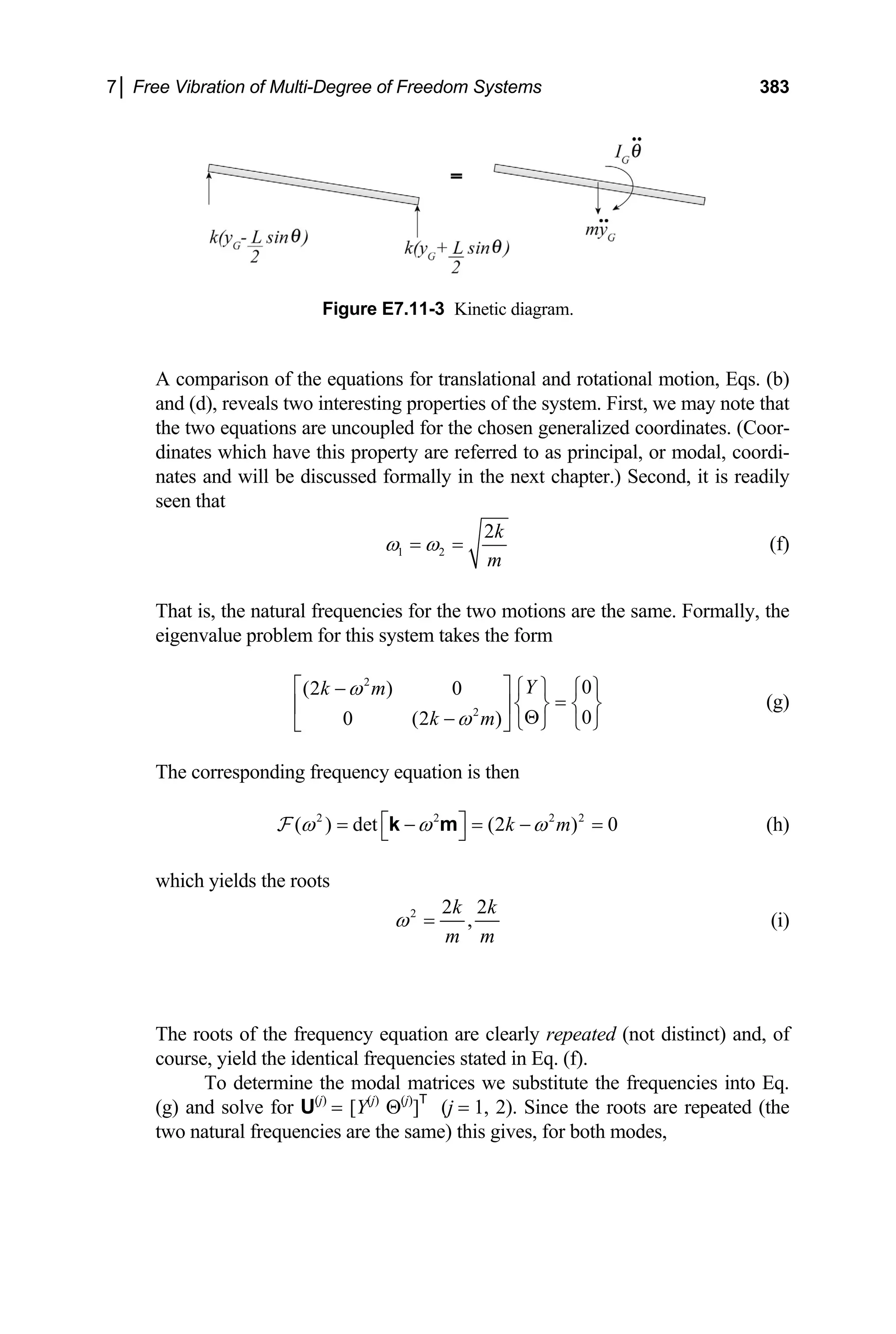 7│ Free Vibration of Multi-Degree of Freedom Systems 383
Figure E7.11-3 Kinetic diagram.
A comparison of the equations for translational and rotational motion, Eqs. (b)
and (d), reveals two interesting properties of the system. First, we may note that
the two equations are uncoupled for the chosen generalized coordinates. (Coor-
dinates which have this property are referred to as principal, or modal, coordi-
nates and will be discussed formally in the next chapter.) Second, it is readily
seen that
1 2
2k
m
ω ω
= = (f)
That is, the natural frequencies for the two motions are the same. Formally, the
eigenvalue problem for this system takes the form
2
2
0
(2 ) 0
0
0 (2 )
Y
k m
k m
ω
ω
⎡ ⎤ ⎧ ⎫ ⎧ ⎫
−
=
⎨ ⎬ ⎨ ⎬
⎢ ⎥
Θ
− ⎩ ⎭ ⎩ ⎭
⎣ ⎦
(g)
The corresponding frequency equation is then
2 2 2
( ) det (2 ) 0
k m
ω ω ω
⎡ ⎤ 2
= − = − =
⎣ ⎦
k m
F (h)
which yields the roots
2 2 2
,
k k
m m
ω = (i)
The roots of the frequency equation are clearly repeated (not distinct) and, of
course, yield the identical frequencies stated in Eq. (f).
To determine the modal matrices we substitute the frequencies into Eq.
(g) and solve for U(j)
= [Y(j)
Θ(j)
]T
(j = 1, 2). Since the roots are repeated (the
two natural frequencies are the same) this gives, for both modes,
 