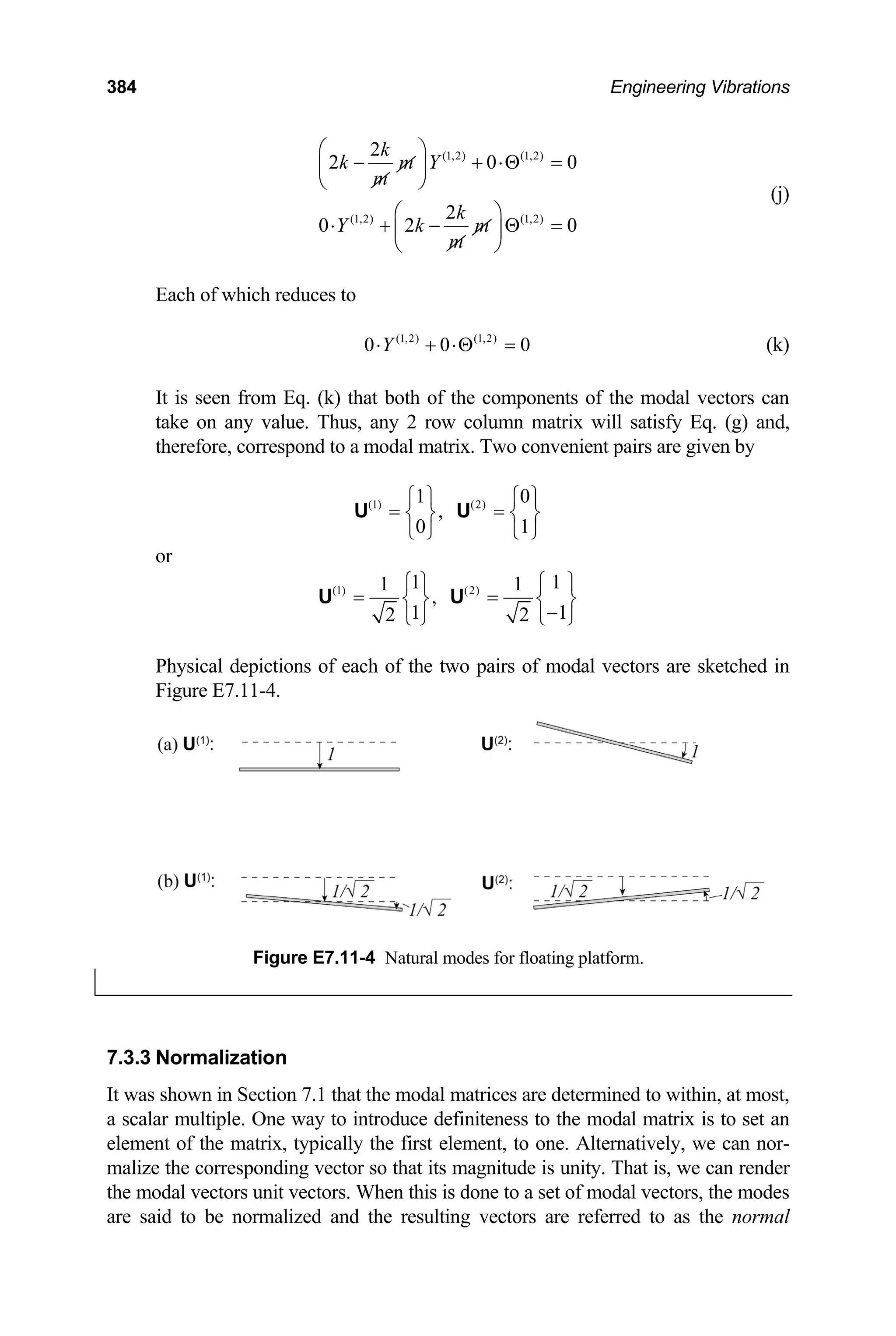 384 Engineering Vibrations
(1,2) (1,2)
(1,2) (1,2)
2
2 0
2
0 2
k
k m Y
m
k
Y k m
m
⎛ ⎞
0
0
− + ⋅Θ =
⎜ ⎟
⎝ ⎠
⎛ ⎞
⋅ + − Θ =
⎜ ⎟
⎝ ⎠
(j)
Each of which reduces to
(1,2) (1,2)
0 0
Y 0
⋅ + ⋅Θ = (k)
It is seen from Eq. (k) that both of the components of the modal vectors can
take on any value. Thus, any 2 row column matrix will satisfy Eq. (g) and,
therefore, correspond to a modal matrix. Two convenient pairs are given by
(1) (2)
1 0
,
0 1
⎧ ⎫ ⎧
= =
⎫
⎨ ⎬ ⎨
⎩ ⎭ ⎩ ⎭
U U ⎬
or
(1) (2)
1 1
1 1
,
1 1
2 2
⎧ ⎫ ⎧
= =
⎫
⎨ ⎬ ⎨ ⎬
−
⎩ ⎭ ⎩ ⎭
U U
Physical depictions of each of the two pairs of modal vectors are sketched in
Figure E7.11-4.
Figure E7.11-4 Natural modes for floating platform.
7.3.3 Normalization
It was shown in Section 7.1 that the modal matrices are determined to within, at most,
a scalar multiple. One way to introduce definiteness to the modal matrix is to set an
element of the matrix, typically the first element, to one. Alternatively, we can nor-
malize the corresponding vector so that its magnitude is unity. That is, we can render
the modal vectors unit vectors. When this is done to a set of modal vectors, the modes
are said to be normalized and the resulting vectors are referred to as the normal
 