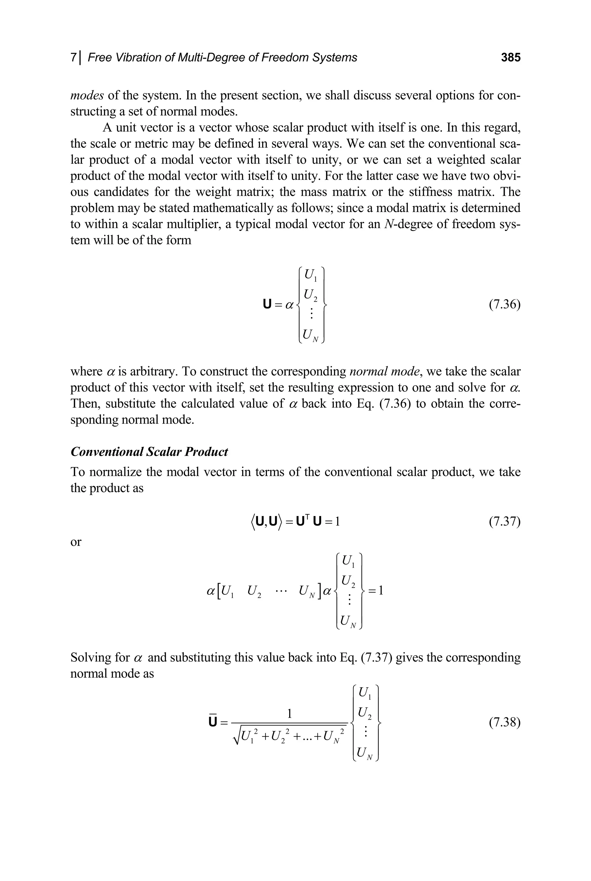 7│ Free Vibration of Multi-Degree of Freedom Systems 385
modes of the system. In the present section, we shall discuss several options for con-
structing a set of normal modes.
A unit vector is a vector whose scalar product with itself is one. In this regard,
the scale or metric may be defined in several ways. We can set the conventional sca-
lar product of a modal vector with itself to unity, or we can set a weighted scalar
product of the modal vector with itself to unity. For the latter case we have two obvi-
ous candidates for the weight matrix; the mass matrix or the stiffness matrix. The
problem may be stated mathematically as follows; since a modal matrix is determined
to within a scalar multiplier, a typical modal vector for an N-degree of freedom sys-
tem will be of the form
1
2
N
U
U
U
α
⎧ ⎫
⎪ ⎪
⎪ ⎪
= ⎨ ⎬
⎪ ⎪
⎪ ⎪
⎩ ⎭
U (7.36)
here α is arbitrary. To construct the corresponding normal mode, we take the scalar
Conventional Scalar Product
in terms of the conventional scalar product, we take
w
product of this vector with itself, set the resulting expression to one and solve for α.
Then, substitute the calculated value of α back into Eq. (7.36) to obtain the corre-
sponding normal mode.
To normalize the modal vector
the product as
, 1
= =
U U U U
T
(7.37)
r
o
[ ]
1
2
1 2 1
N
N
U
U
U U U
U
α α
⎧ ⎫
⎪ ⎪
⎪ ⎪
=
⎨ ⎬
⎪ ⎪
⎪ ⎪
⎩ ⎭
olving for α and substituting this value back into Eq. (7.37) gives the corresponding
S
normal mode as
1
2
2 2 2
1 2
1
... N
N
U
U
U U U
U
⎧ ⎫
⎪ ⎪
⎪ ⎪
= ⎨ ⎬
+ + + ⎪ ⎪
⎪ ⎪
⎩ ⎭
U (7.38)
 