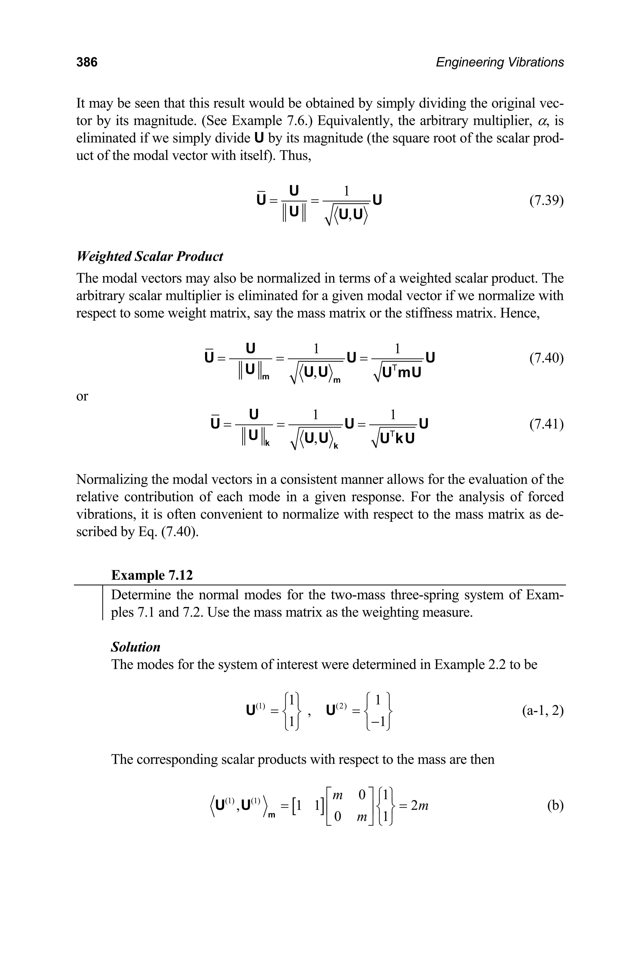 386 Engineering Vibrations
It may be seen that this result would be obtained by simply dividing the original vec-
tor by its magnitude. (See Example 7.6.) Equivalently, the arbitrary multiplier, α, is
eliminated if we simply divide U by its magnitude (the square root of the scalar prod-
uct of the modal vector with itself). Thus,
1
,
= =
U
U
U U U
U (7.39)
Weighted Scalar Product
The modal vectors may also be normalized in terms of a weighted scalar product. The
arbitrary scalar multiplier is eliminated for a given modal vector if we normalize with
respect to some weight matrix, say the mass matrix or the stiffness matrix. Hence,
1 1
,
= = =
m m
U
U U
U U U U mU
T
U (7.40)
or
1 1
,
= = =
k k
U
U U
U U U U kU
T
U (7.41)
Normalizing the modal vectors in a consistent manner allows for the evaluation of the
relative contribution of each mode in a given response. For the analysis of forced
vibrations, it is often convenient to normalize with respect to the mass matrix as de-
scribed by Eq. (7.40).
Example 7.12
Determine the normal modes for the two-mass three-spring system of Exam-
ples 7.1 and 7.2. Use the mass matrix as the weighting measure.
Solution
The modes for the system of interest were determined in Example 2.2 to be
(1) (2)
1
,
1 1
1
⎧ ⎫ ⎧
= =
⎫
⎨ ⎬ ⎨ ⎬
−
⎩ ⎭ ⎩ ⎭
U U (a-1, 2)
The corresponding scalar products with respect to the mass are then
[ ]
(1) (1) 0 1
, 1 1
0 1
m
m
m
⎡ ⎤ ⎧ ⎫
= ⎨ ⎬
⎢ ⎥
⎣ ⎦ ⎩ ⎭
m
U U 2
= (b)
 