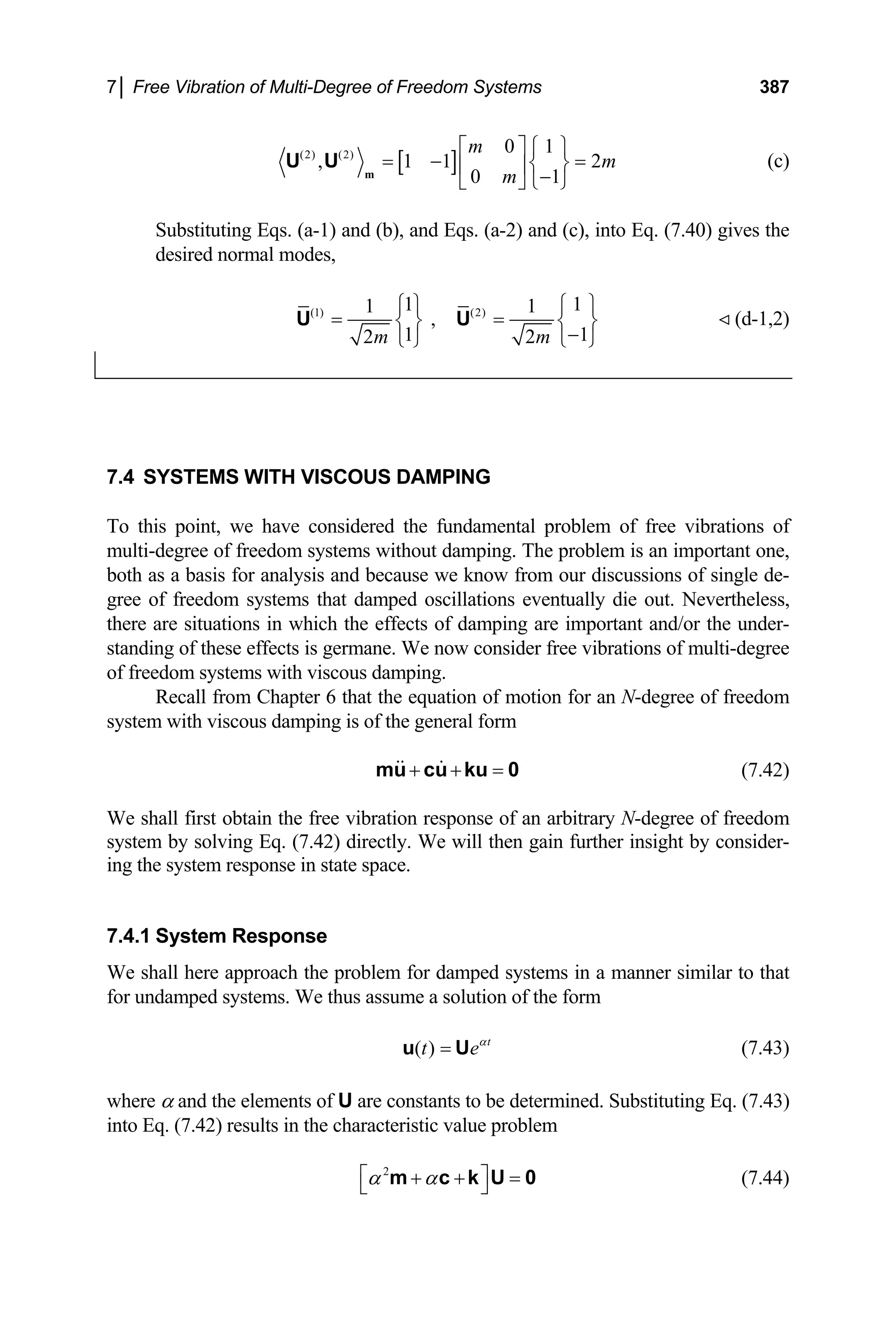 7│ Free Vibration of Multi-Degree of Freedom Systems 387
[ ]
(2) (2) 0 1
, 1 1
0 1
m
m
m
⎡ ⎤ ⎧ ⎫
= − =
⎨ ⎬
⎢ ⎥ −
⎣ ⎦ ⎩ ⎭
m
U U 2 (c)
Substituting Eqs. (a-1) and (b), and Eqs. (a-2) and (c), into Eq. (7.40) gives the
desired normal modes,
(1) (2)
1 1
1 1
,
1 1
2 2
m m
⎧ ⎫ ⎧
= =
⎫
⎨ ⎬ ⎨ ⎬
−
⎩ ⎭ ⎩ ⎭
U U (d-1,2)
7.4 SYSTEMS WITH VISCOUS DAMPING
To this point, we have considered the fundamental problem of free vibrations of
multi-degree of freedom systems without damping. The problem is an important one,
both as a basis for analysis and because we know from our discussions of single de-
gree of freedom systems that damped oscillations eventually die out. Nevertheless,
there are situations in which the effects of damping are important and/or the under-
standing of these effects is germane. We now consider free vibrations of multi-degree
of freedom systems with viscous damping.
Recall from Chapter 6 that the equation of motion for an N-degree of freedom
system with viscous damping is of the general form
+ + =
mu cu ku 0 (7.42)
We shall first obtain the free vibration response of an arbitrary N-degree of freedom
system by solving Eq. (7.42) directly. We will then gain further insight by consider-
ing the system response in state space.
7.4.1 System Response
We shall here approach the problem for damped systems in a manner similar to that
for undamped systems. We thus assume a solution of the form
( ) t
t eα
=
u U (7.43)
where α and the elements of U are constants to be determined. Substituting Eq. (7.43)
into Eq. (7.42) results in the characteristic value problem
2
α α
⎡ ⎤
+ + =
⎣ ⎦
m c k U 0 (7.44)
 