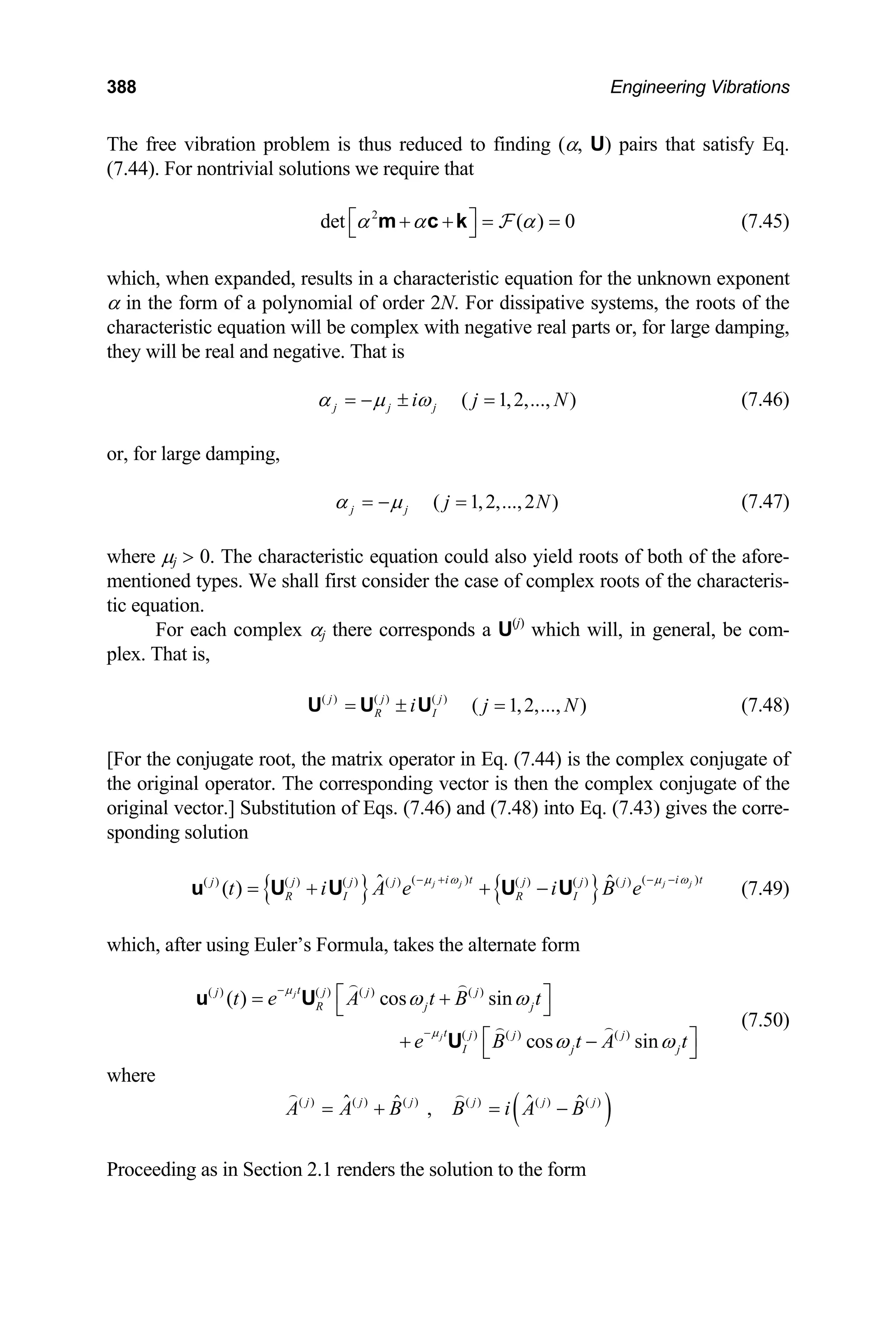 388 Engineering Vibrations
The free vibration problem is thus reduced to finding (α, U) pairs that satisfy Eq.
(7.44). For nontrivial solutions we require that
2
det ( ) 0
α α α
⎡ ⎤
+ + = =
⎣ ⎦
m c k F (7.45)
which, when expanded, results in a characteristic equation for the unknown exponent
α in the form of a polynomial of order 2N. For dissipative systems, the roots of the
characteristic equation will be complex with negative real parts or, for large damping,
they will be real and negative. That is
( 1,2,..., )
j j j
i j N
α µ ω
= − ± = (7.46)
or, for large damping,
( 1,2,...,2 )
j j j N
α µ
= − = (7.47)
where µj  0. The characteristic equation could also yield roots of both of the afore-
mentioned types. We shall first consider the case of complex roots of the characteris-
tic equation.
For each complex αj there corresponds a U(j)
which will, in general, be com-
plex. That is,
(7.48)
( ) ( ) ( )
( 1,2,..., )
j j j
R I
i j
= ± =
U U U N
[For the conjugate root, the matrix operator in Eq. (7.44) is the complex conjugate of
the original operator. The corresponding vector is then the complex conjugate of the
original vector.] Substitution of Eqs. (7.46) and (7.48) into Eq. (7.43) gives the corre-
sponding solution
{ } { }
( ) (
( ) ( ) ( ) ( ) ( ) ( ) ( )
ˆ ˆ
( ) j j j j
i t i t
j j j j j j j
R I R I
t i A e i B e
µ ω µ ω
− + − −
= + + −
u U U U U
)
jt
(7.49)
which, after using Euler’s Formula, takes the alternate form
( ) ( ) ( ) ( )
( ) ( ) ( )
( ) cos sin
cos sin
j
j
t
j j j j
R j j
t j j j
I j
t e A t B t
e B t A
µ
µ
ω ω
ω ω
−
−
⎡ ⎤
= +
⎣ ⎦
⎡ ⎤
+ −
⎣ ⎦
u U
U
(7.50)
where
( )
( ) ( ) ( ) ( ) ( ) ( )
ˆ ˆ
ˆ , ˆ
j j j j j j
A A B B i A B
= + = −
Proceeding as in Section 2.1 renders the solution to the form
 