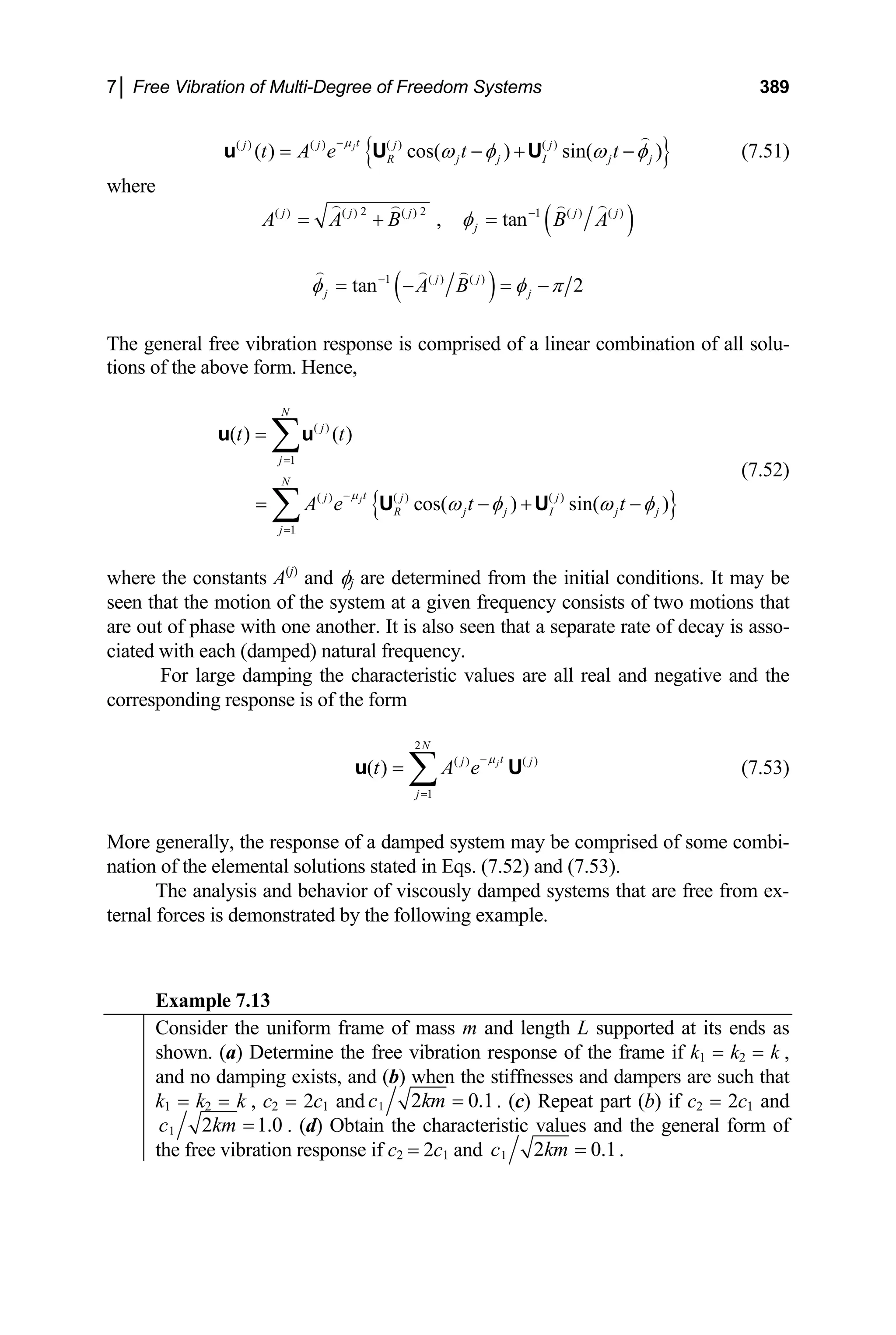 7│ Free Vibration of Multi-Degree of Freedom Systems 389
{ }
( ) ( ) ( ) ( )
( ) cos( ) sin( )
jt
j j j j
R j j I j j
t A e t t
µ
ω φ ω
−
= − + φ
−
u U U (7.51)
where
( )
2 2
( ) ( ) ( ) 1 ( ) ( )
, tan
j j j j
j
A A B B A
φ −
= + = j
( )
1 ( ) ( )
tan 2
j j
j A B j
φ φ π
−
= − = −
The general free vibration response is comprised of a linear combination of all solu-
tions of the above form. Hence,
{ }
( )
1
( ) ( ) ( )
1
( ) ( )
cos( ) sin( )
j
N
j
j
N
t
j j j
R j j I j
j
t t
A e t t
µ
j
ω φ ω
=
−
=
=
= − +
∑
∑
u u
U U φ
−
j
U
(7.52)
where the constants A(j)
and φj are determined from the initial conditions. It may be
seen that the motion of the system at a given frequency consists of two motions that
are out of phase with one another. It is also seen that a separate rate of decay is asso-
ciated with each (damped) natural frequency.
For large damping the characteristic values are all real and negative and the
corresponding response is of the form
(7.53)
2
( ) ( )
1
( ) j
N
t
j
j
t A e
µ
−
=
= ∑
u
More generally, the response of a damped system may be comprised of some combi-
nation of the elemental solutions stated in Eqs. (7.52) and (7.53).
The analysis and behavior of viscously damped systems that are free from ex-
ternal forces is demonstrated by the following example.
Example 7.13
Consider the uniform frame of mass m and length L supported at its ends as
shown. (a) Determine the free vibration response of the frame if k1 = k2 = k ,
and no damping exists, and (b) when the stiffnesses and dampers are such that
k1 = k2 = k , c2 = 2c1 and 1 2 0
c km = .1. (c) Repeat part (b) if c2 = 2c1 and
1 2 1.
c km = 0 . (d) Obtain the characteristic values and the general form of
the free vibration response if c2 = 2c1 and 1 2 0
c km = .1.
 