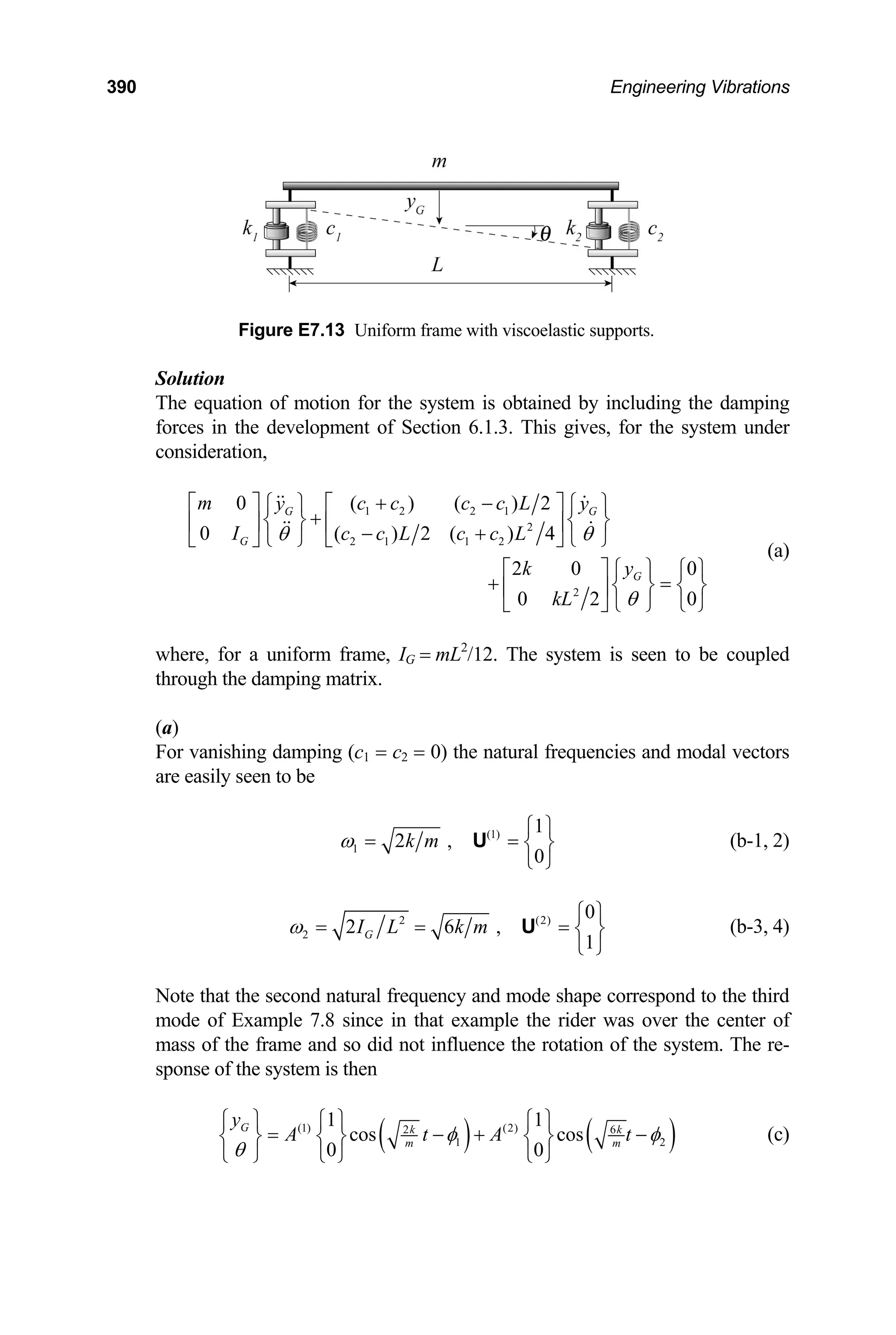 390 Engineering Vibrations
Figure E7.13 Uniform frame with viscoelastic supports.
Solution
The equation of motion for the system is obtained by including the damping
forces in the development of Section 6.1.3. This gives, for the system under
consideration,
1 2 2 1
2
2 1 1 2
2
0 ( ) ( ) 2
0 ( ) 2 ( ) 4
2 0 0
0 2
G G
G
G
m c c c c L
y y
I c c L c c L
k y
kL
θ θ
θ
+ −
⎡ ⎤ ⎡ ⎤
⎧ ⎫ ⎧ ⎫
+
⎨ ⎬ ⎨ ⎬
⎢ ⎥ ⎢ ⎥
− +
⎩ ⎭ ⎩ ⎭
⎣ ⎦
⎣ ⎦
0
⎡ ⎤ ⎧ ⎫ ⎧ ⎫
+ =
⎨ ⎬ ⎨ ⎬
⎢ ⎥
⎣ ⎦ ⎩ ⎭ ⎩ ⎭
(a)
where, for a uniform frame, IG = mL2
/12. The system is seen to be coupled
through the damping matrix.
(a)
For vanishing damping (c1 = c2 = 0) the natural frequencies and modal vectors
are easily seen to be
(1)
1
1
2 ,
0
k m
ω
⎧ ⎫
= = ⎨ ⎬
⎩ ⎭
U (b-1, 2)
2 (2)
2
0
2 6 ,
1
G
I L k m
ω
⎧ ⎫
= = = ⎨ ⎬
⎩ ⎭
U (b-3, 4)
Note that the second natural frequency and mode shape correspond to the third
mode of Example 7.8 since in that example the rider was over the center of
mass of the frame and so did not influence the rotation of the system. The re-
sponse of the system is then
( ) (
(1) (2)
2
1
1 1
cos cos
0 0
G k
m
y
A t A )
6
2
k
m
t
φ φ
θ
⎧ ⎫ ⎧ ⎫ ⎧ ⎫
= − +
⎨ ⎬ ⎨ ⎬ ⎨ ⎬
⎩ ⎭ ⎩ ⎭ ⎩ ⎭
− (c)
 