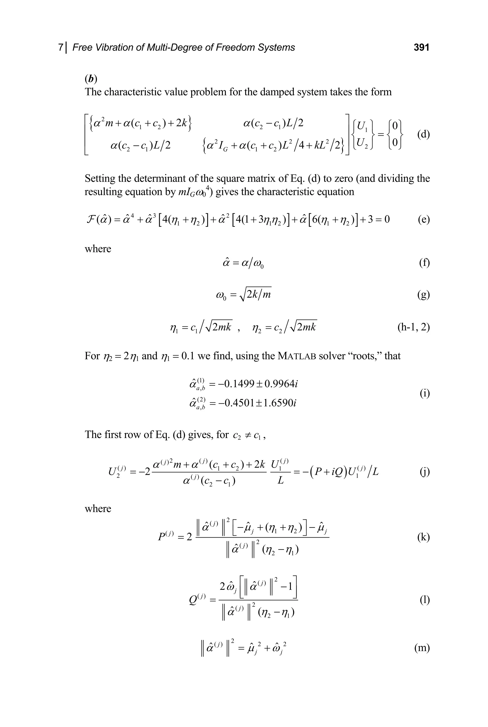 7│ Free Vibration of Multi-Degree of Freedom Systems 391
(b)
The characteristic value problem for the damped system takes the form
{ }
{ }
2
1 2 2 1 1
2 2 2
2
2 1 1 2
( ) 2 ( ) 2 0
0
( ) 2 ( ) 4 2
G
m c c k c c L U
U
c c L I c c L kL
α α α
α α α
⎡ ⎤
+ + + − ⎧ ⎫ ⎧ ⎫
⎢ ⎥ =
⎨ ⎬ ⎨ ⎬
⎢ ⎥
− + + + ⎩ ⎭
⎩ ⎭
⎣ ⎦
(d)
Setting the determinant of the square matrix of Eq. (d) to zero (and dividing the
resulting equation by mIGω0
4
) gives the characteristic equation
[ ] [ ] [ ]
4 3 2
1 2 1 2 1 2
ˆ ˆ ˆ ˆ ˆ
( ) 4( ) 4(1 3 ) 6( ) 3 0
α α α η η α ηη α η η
= + + + + + + + =
F (e)
where
0
α̂ α ω
= (f)
0 2k m
ω = (g)
1 1 2 2
2 , 2
c mk c m
η η
= = k (h-1, 2)
For η2 = 2η1 and η1 = 0.1 we find, using the MATLAB solver “roots,” that
(i)
(1)
,
(2)
,
ˆ 0.1499 0.9964
ˆ 0.4501 1.6590
a b
a b
i
i
α
α
= − ±
= − ±
The first row of Eq. (d) gives, for 2 1
c c
≠ ,
( )
2 ( ) ( )
( )
( ) ( )
1 2 1
2 1
( )
2 1
( ) 2
2
( )
j j
j
j j
j
m c c k U
U P
L
c c
α α
α
+ + +
= − = − +
−
iQ U L (j)
where
2
( )
1 2
( )
2
( )
2 1
ˆ ˆ ˆ
( )
2
ˆ ( )
j
j
j
j
P
j
α µ η η µ
α η η
⎡ ⎤
− + + −
⎣
=
−
⎦ (k)
2
( )
( )
2
( )
2 1
ˆ ˆ
2 1
ˆ ( )
j
j
j
j
Q
ω α
α η η
⎡ ⎤
−
⎢ ⎥
⎣ ⎦
=
−
(l)
2
( ) 2 2
ˆ ˆ
j
ˆ
j j
α µ ω
= + (m)
 