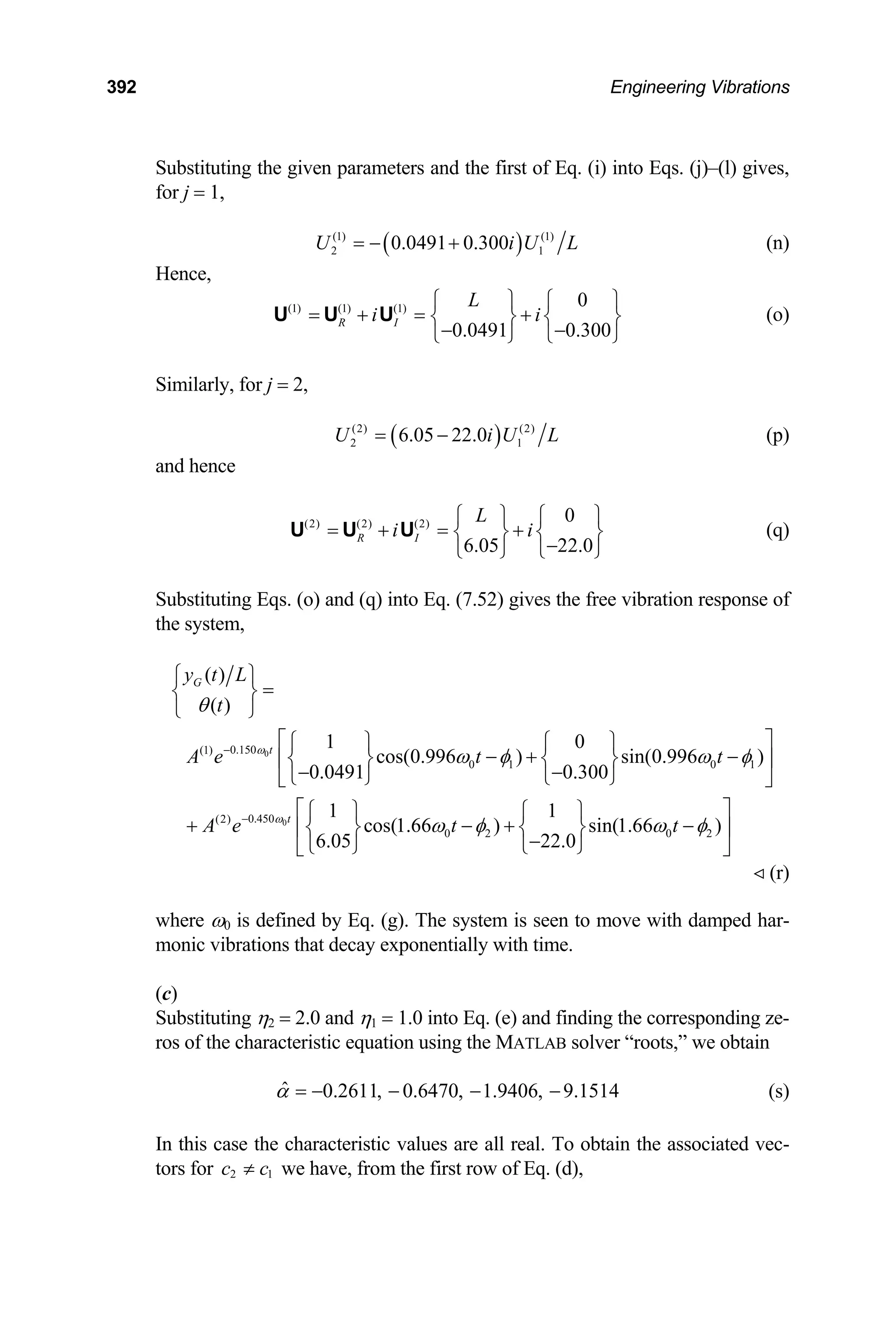 392 Engineering Vibrations
Substituting the given parameters and the first of Eq. (i) into Eqs. (j)–(l) gives,
for j = 1,
( )
(1) (1)
2 0.0491 0.300
U = − + 1
i U L (n)
Hence,
(1) (1) (1) 0
0.0491 0.300
R I
L
i i
⎧ ⎫ ⎧ ⎫
= + = +
⎨ ⎬ ⎨ ⎬
− −
⎩ ⎭ ⎩
U U U
⎭
(o)
Similarly, for j = 2,
( )
(2) (2)
2 6.05 22.0
U i
= − 1
U L (p)
and hence
(2) (2) (2) 0
6.05 22.0
R I
L
i i
⎧ ⎫ ⎧ ⎫
= + = +
⎨ ⎬ ⎨ ⎬
−
⎩ ⎭ ⎩
U U U
⎭
(q)
Substituting Eqs. (o) and (q) into Eq. (7.52) gives the free vibration response of
the system,
0
0
0.150
(1)
0 1 0 1
0.450
(2)
0 2 0 2
( )
( )
1 0
cos(0.996 ) sin(0.996 )
0.0491 0.300
1 1
cos(1.66 ) sin(1.66 )
6.05 22.0
G
t
t
y t L
t
A e t t
A e t t
ω
ω
θ
ω φ ω
ω φ ω φ
−
−
⎧ ⎫
=
⎨ ⎬
⎩ ⎭
⎡ ⎤
⎧ ⎫ ⎧ ⎫
− + −
⎢⎨ ⎬ ⎨ ⎬ ⎥
− −
⎩ ⎭ ⎩ ⎭
⎣ ⎦
⎡ ⎤
⎧ ⎫ ⎧ ⎫
+ − +
⎢⎨ ⎬ ⎨ ⎬ ⎥
−
⎩ ⎭ ⎩ ⎭
⎣ ⎦
φ
−
(r)
where ω0 is defined by Eq. (g). The system is seen to move with damped har-
monic vibrations that decay exponentially with time.
(c)
Substituting η2 = 2.0 and η1 = 1.0 into Eq. (e) and finding the corresponding ze-
ros of the characteristic equation using the MATLAB solver “roots,” we obtain
ˆ 0.2611, 0.6470, 1.9406, 9.1514
α = − − − − (s)
In this case the characteristic values are all real. To obtain the associated vec-
tors for we have, from the first row of Eq. (d),
2
c c
≠ 1
 