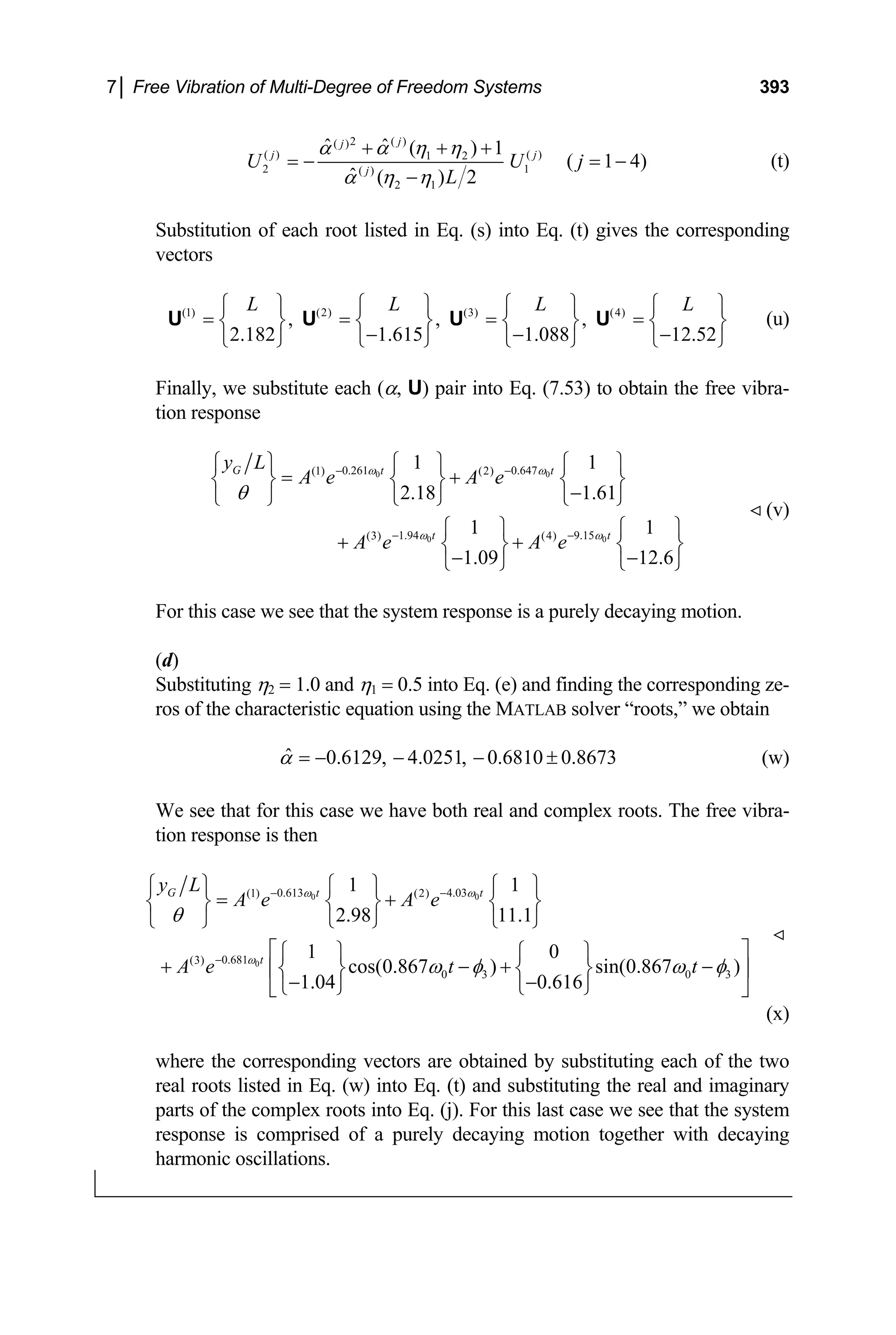 7│ Free Vibration of Multi-Degree of Freedom Systems 393
2 ( )
( )
( ) ( )
1 2
2 1
( )
2 1
ˆ ˆ ( ) 1
( 1 4)
ˆ ( ) 2
j
j
j
j
U U
L
α α η η
α η η
+ + +
= − = −
−
j
j
L ⎫
⎬
⎭
(t)
Substitution of each root listed in Eq. (s) into Eq. (t) gives the corresponding
vectors
(u)
(1) (2) (3) (4)
, , ,
2.182 1.615 1.088 12.52
L L L
⎧ ⎫ ⎧ ⎫ ⎧ ⎫ ⎧
= = = =
⎨ ⎬ ⎨ ⎬ ⎨ ⎬ ⎨
− − −
⎩ ⎭ ⎩ ⎭ ⎩ ⎭ ⎩
U U U U
Finally, we substitute each (α, U) pair into Eq. (7.53) to obtain the free vibra-
tion response
0 0
0 0
0.261 0.647
(1) (2)
1.94 9.15
(3) (4)
1 1
2.18 1.61
1 1
1.09 12.6
G t t
t t
y L
A e A e
A e A e
ω ω
ω ω
θ
− −
− −
⎧ ⎫ ⎧ ⎫ ⎧ ⎫
= +
⎨ ⎬ ⎨ ⎬ ⎨ ⎬
−
⎩ ⎭ ⎩ ⎭ ⎩ ⎭
⎧ ⎫ ⎧
+ +
⎫
⎨ ⎬ ⎨
− −
⎩ ⎭ ⎩ ⎭
⎬
(v)
For this case we see that the system response is a purely decaying motion.
(d)
Substituting η2 = 1.0 and η1 = 0.5 into Eq. (e) and finding the corresponding ze-
ros of the characteristic equation using the MATLAB solver “roots,” we obtain
ˆ 0.6129, 4.0251, 0.6810 0.8673
α = − − − ± (w)
We see that for this case we have both real and complex roots. The free vibra-
tion response is then
0 0
0
0.613 4.03
(1) (2)
0.681
(3)
0 3 0 3
1 1
2.98 11.1
1 0
cos(0.867 ) sin(0.867 )
1.04 0.616
G t t
t
y L
A e A e
A e t t
ω ω
ω
θ
ω φ ω
− −
−
⎧ ⎫ ⎧ ⎫ ⎧ ⎫
= +
⎨ ⎬ ⎨ ⎬ ⎨ ⎬
⎩ ⎭ ⎩ ⎭ ⎩ ⎭
⎡ ⎤
⎧ ⎫ ⎧ ⎫
+ − +
⎢⎨ ⎬ ⎨ ⎬ ⎥
− −
⎩ ⎭ ⎩ ⎭
⎣ ⎦
φ
−
(x)
where the corresponding vectors are obtained by substituting each of the two
real roots listed in Eq. (w) into Eq. (t) and substituting the real and imaginary
parts of the complex roots into Eq. (j). For this last case we see that the system
response is comprised of a purely decaying motion together with decaying
harmonic oscillations.
 