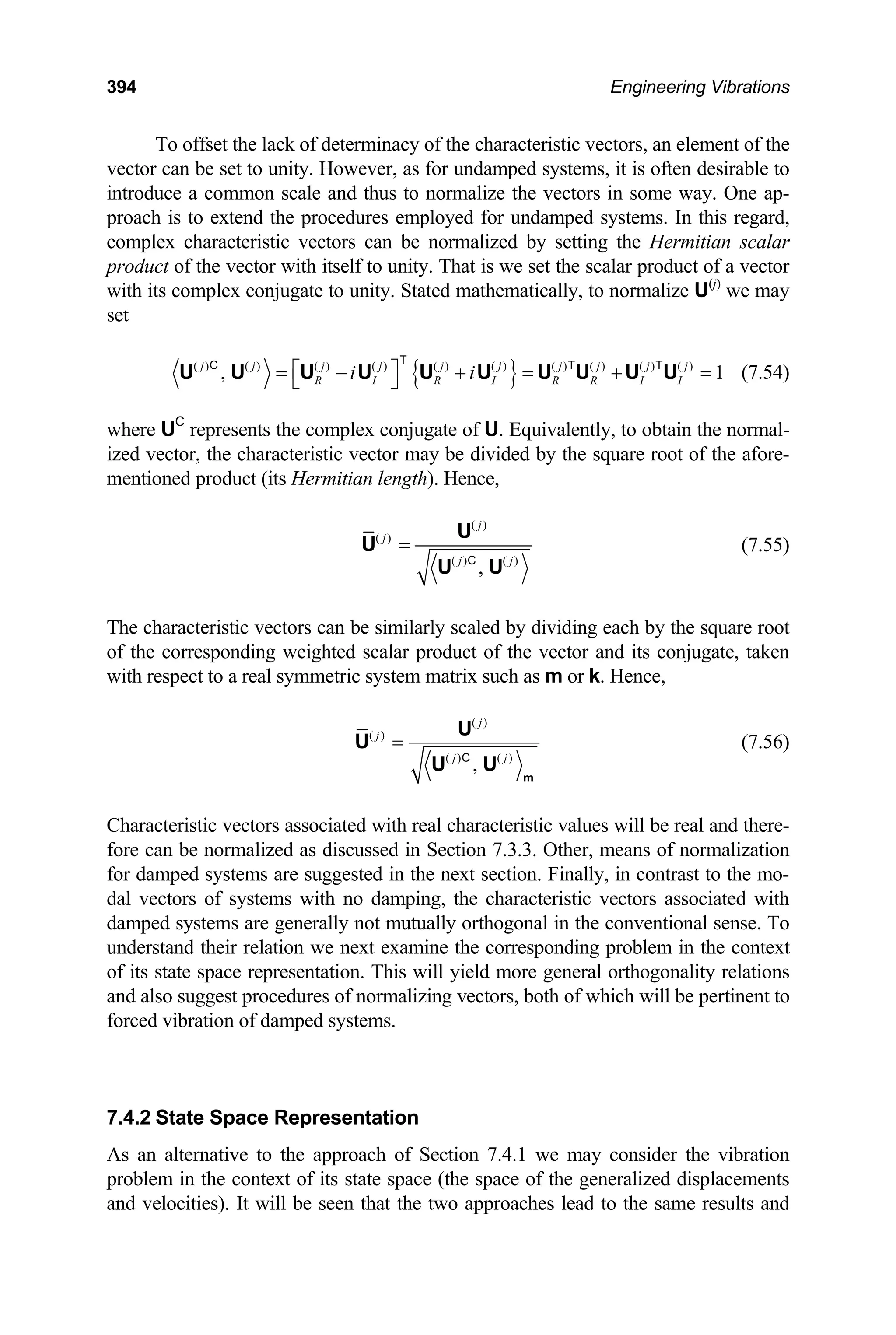 394 Engineering Vibrations
To offset the lack of determinacy of the characteristic vectors, an element of the
vector can be set to unity. However, as for undamped systems, it is often desirable to
introduce a common scale and thus to normalize the vectors in some way. One ap-
proach is to extend the procedures employed for undamped systems. In this regard,
complex characteristic vectors can be normalized by setting the Hermitian scalar
product of the vector with itself to unity. That is we set the scalar product of a vector
with its complex conjugate to unity. Stated mathematically, to normalize U(j)
we may
set
{ }
( ) ( ) ( ) ( ) ( ) ( ) ( ) ( ) ( ) ( )
, 1
j j j j j j j j j j
R I R I R R I I
i i
⎡ ⎤
= − + = + =
⎣ ⎦
U U U U U U U U U U
T
C T T
(7.54)
where UC
represents the complex conjugate of U. Equivalently, to obtain the normal-
ized vector, the characteristic vector may be divided by the square root of the afore-
mentioned product (its Hermitian length). Hence,
( )
( )
( ) ( )
,
j
j
j j
=
U
U
U U
C
(7.55)
The characteristic vectors can be similarly scaled by dividing each by the square root
of the corresponding weighted scalar product of the vector and its conjugate, taken
with respect to a real symmetric system matrix such as m or k. Hence,
( )
( )
( ) ( )
,
j
j
j j
=
m
U
U
U U
C
(7.56)
Characteristic vectors associated with real characteristic values will be real and there-
fore can be normalized as discussed in Section 7.3.3. Other, means of normalization
for damped systems are suggested in the next section. Finally, in contrast to the mo-
dal vectors of systems with no damping, the characteristic vectors associated with
damped systems are generally not mutually orthogonal in the conventional sense. To
understand their relation we next examine the corresponding problem in the context
of its state space representation. This will yield more general orthogonality relations
and also suggest procedures of normalizing vectors, both of which will be pertinent to
forced vibration of damped systems.
7.4.2 State Space Representation
As an alternative to the approach of Section 7.4.1 we may consider the vibration
problem in the context of its state space (the space of the generalized displacements
and velocities). It will be seen that the two approaches lead to the same results and
 
