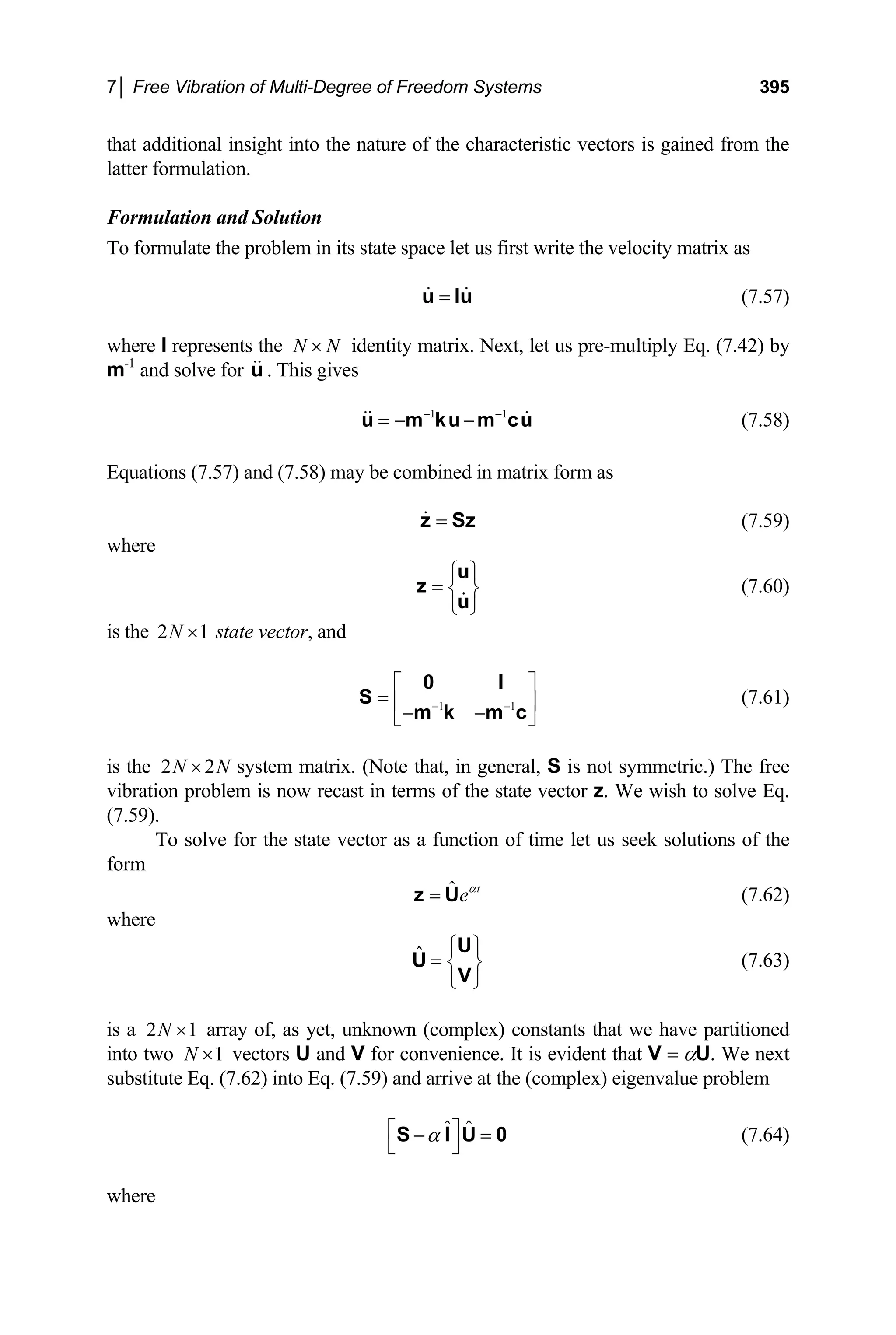 7│ Free Vibration of Multi-Degree of Freedom Systems 395
that additional insight into the nature of the characteristic vectors is gained from the
latter formulation.
Formulation and Solution
To formulate the problem in its state space let us first write the velocity matrix as
=
u Iu (7.57)
where I represents the identity matrix. Next, let us pre-multiply Eq. (7.42) by
m
N N
×
-1
and solve for . This gives
u
(7.58)
1 1
− −
= − −
u m ku m cu
Equations (7.57) and (7.58) may be combined in matrix form as
=
z Sz (7.59)
where
⎧ ⎫
= ⎨ ⎬
⎩ ⎭
u
z
u
(7.60)
is the state vector, and
2N ×1
1 1
− −
⎡ ⎤
= ⎢ ⎥
− −
⎣ ⎦
0 I
S
m k m c
(7.61)
is the system matrix. (Note that, in general, S is not symmetric.) The free
vibration problem is now recast in terms of the state vector z. We wish to solve Eq.
(7.59).
2 2
N N
×
To solve for the state vector as a function of time let us seek solutions of the
form
ˆ t
eα
=
z U (7.62)
where
ˆ ⎧ ⎫
= ⎨ ⎬
⎩ ⎭
U
U
V
(7.63)
is a array of, as yet, unknown (complex) constants that we have partitioned
into two vectors U and V for convenience. It is evident that V = αU. We next
substitute Eq. (7.62) into Eq. (7.59) and arrive at the (complex) eigenvalue problem
2N ×1
1
N ×
ˆ ˆ
α
⎡ ⎤
− =
⎣ ⎦
S I U 0 (7.64)
where
 