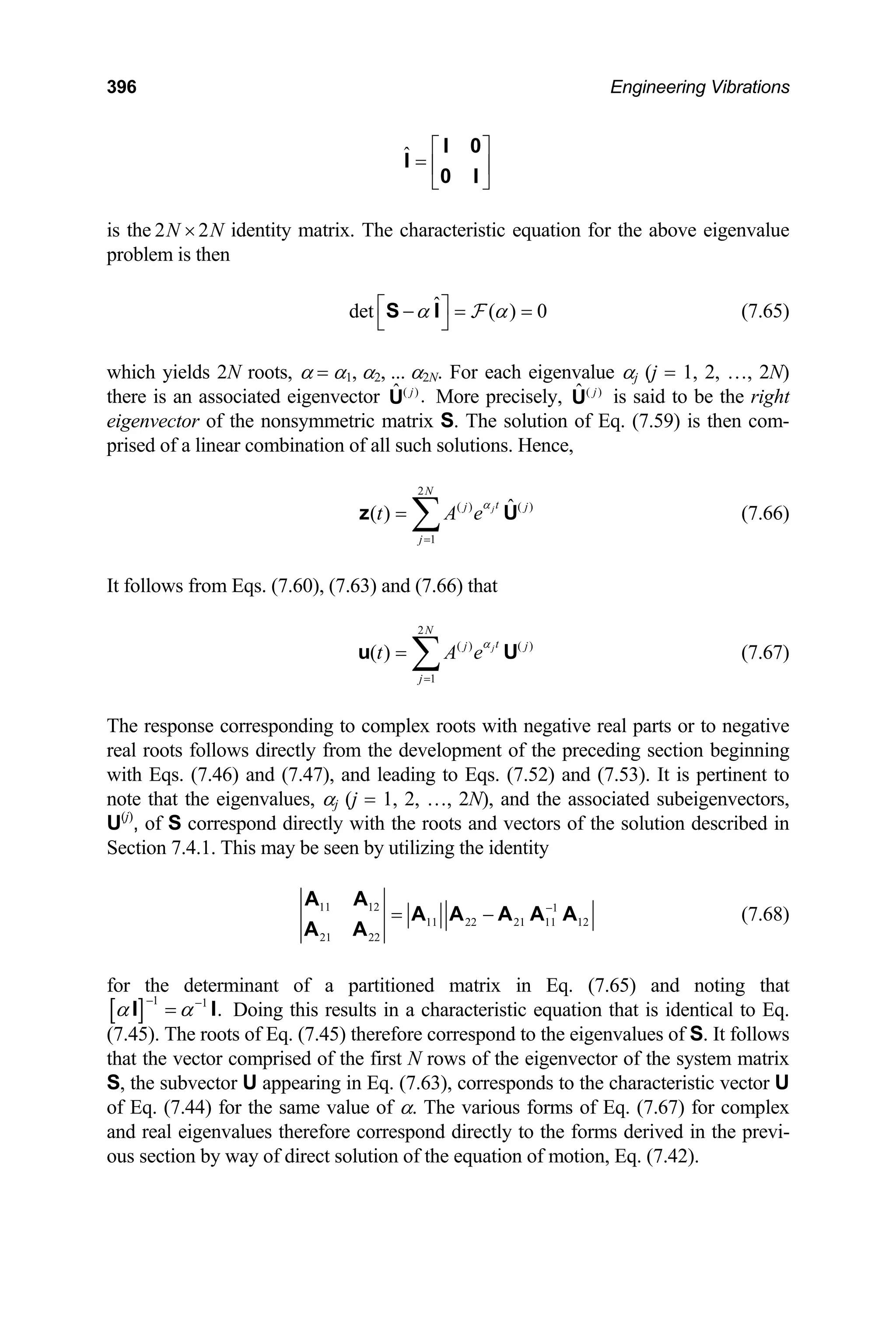 396 Engineering Vibrations
ˆ ⎡ ⎤
= ⎢ ⎥
⎣ ⎦
I 0
I
0 I
is the identity matrix. The characteristic equation for the above eigenvalue
problem is then
2 2
N N
×
ˆ
det ( ) 0
α α
⎡ ⎤
− = =
⎣ ⎦
S I F (7.65)
which yields 2N roots, α = α1, α2, ... α2N. For each eigenvalue αj (j = 1, 2, …, 2N)
there is an associated eigenvector ( )
ˆ .
j
U More precisely, ( )
ˆ j
U is said to be the right
eigenvector of the nonsymmetric matrix S. The solution of Eq. (7.59) is then com-
prised of a linear combination of all such solutions. Hence,
2
( ) ( )
1
ˆ
( ) j
N
t
j j
j
t A e
α
=
= ∑
z U
j
U
(7.66)
It follows from Eqs. (7.60), (7.63) and (7.66) that
(7.67)
2
( ) ( )
1
( ) j
N
t
j
j
t A e
α
=
= ∑
u
The response corresponding to complex roots with negative real parts or to negative
real roots follows directly from the development of the preceding section beginning
with Eqs. (7.46) and (7.47), and leading to Eqs. (7.52) and (7.53). It is pertinent to
note that the eigenvalues, αj (j = 1, 2, …, 2N), and the associated subeigenvectors,
U(j)
, of S correspond directly with the roots and vectors of the solution described in
Section 7.4.1. This may be seen by utilizing the identity
11 12 1
11 22 21 11 12
21 22
−
= −
A A
A A A A A
A A
(7.68)
for the determinant of a partitioned matrix in Eq. (7.65) and noting that
[ ] 1 1
.
α α
− −
=
I I Doing this results in a characteristic equation that is identical to Eq.
(7.45). The roots of Eq. (7.45) therefore correspond to the eigenvalues of S. It follows
that the vector comprised of the first N rows of the eigenvector of the system matrix
S, the subvector U appearing in Eq. (7.63), corresponds to the characteristic vector U
of Eq. (7.44) for the same value of α. The various forms of Eq. (7.67) for complex
and real eigenvalues therefore correspond directly to the forms derived in the previ-
ous section by way of direct solution of the equation of motion, Eq. (7.42).
 