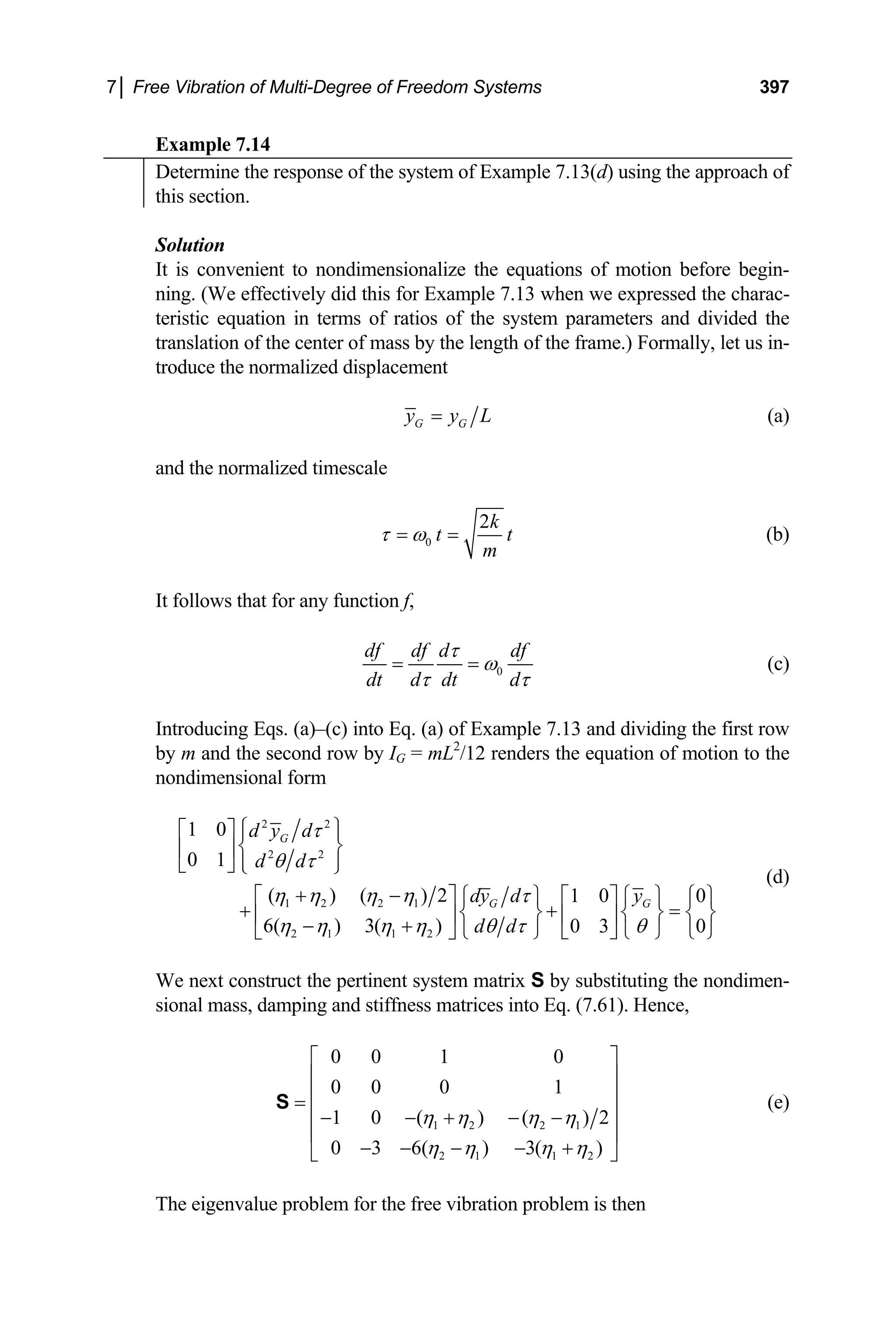 7│ Free Vibration of Multi-Degree of Freedom Systems 397
Example 7.14
Determine the response of the system of Example 7.13(d) using the approach of
this section.
Solution
It is convenient to nondimensionalize the equations of motion before begin-
ning. (We effectively did this for Example 7.13 when we expressed the charac-
teristic equation in terms of ratios of the system parameters and divided the
translation of the center of mass by the length of the frame.) Formally, let us in-
troduce the normalized displacement
G G
y y L
= (a)
and the normalized timescale
0
2k
t
m
τ ω
= = t (b)
It follows that for any function f,
0
df df d df
dt d dt d
τ
ω
τ τ
= = (c)
Introducing Eqs. (a)–(c) into Eq. (a) of Example 7.13 and dividing the first row
by m and the second row by IG = mL2
/12 renders the equation of motion to the
nondimensional form
2 2
2 2
1 2 2 1
2 1 1 2
1 0
0 1
( ) ( ) 2 1 0 0
6( ) 3( ) 0 3 0
G
G G
d y d
d d
dy d y
d d
τ
θ τ
η η η η τ
η η η η θ τ θ
⎧ ⎫
⎡ ⎤ ⎪ ⎪
⎨ ⎬
⎢ ⎥
⎪ ⎪
⎣ ⎦ ⎩ ⎭
+ −
⎡ ⎤ ⎧ ⎫ ⎡ ⎤ ⎧ ⎫ ⎧ ⎫
+ + =
⎨ ⎬ ⎨ ⎬
⎢ ⎥ ⎢ ⎥
− + ⎩ ⎭ ⎣ ⎦ ⎩ ⎭ ⎩
⎣ ⎦
⎨ ⎬
⎭
(d)
We next construct the pertinent system matrix S by substituting the nondimen-
sional mass, damping and stiffness matrices into Eq. (7.61). Hence,
1 2 2 1
2 1 1 2
0 0 1 0
0 0 0 1
1 0 ( ) ( ) 2
0 3 6( ) 3( )
η η η η
η η η η
⎡ ⎤
⎢ ⎥
⎢
=
⎢− − + − −
⎢ ⎥
− − − − +
⎣ ⎦
S ⎥
⎥
(e)
The eigenvalue problem for the free vibration problem is then
 