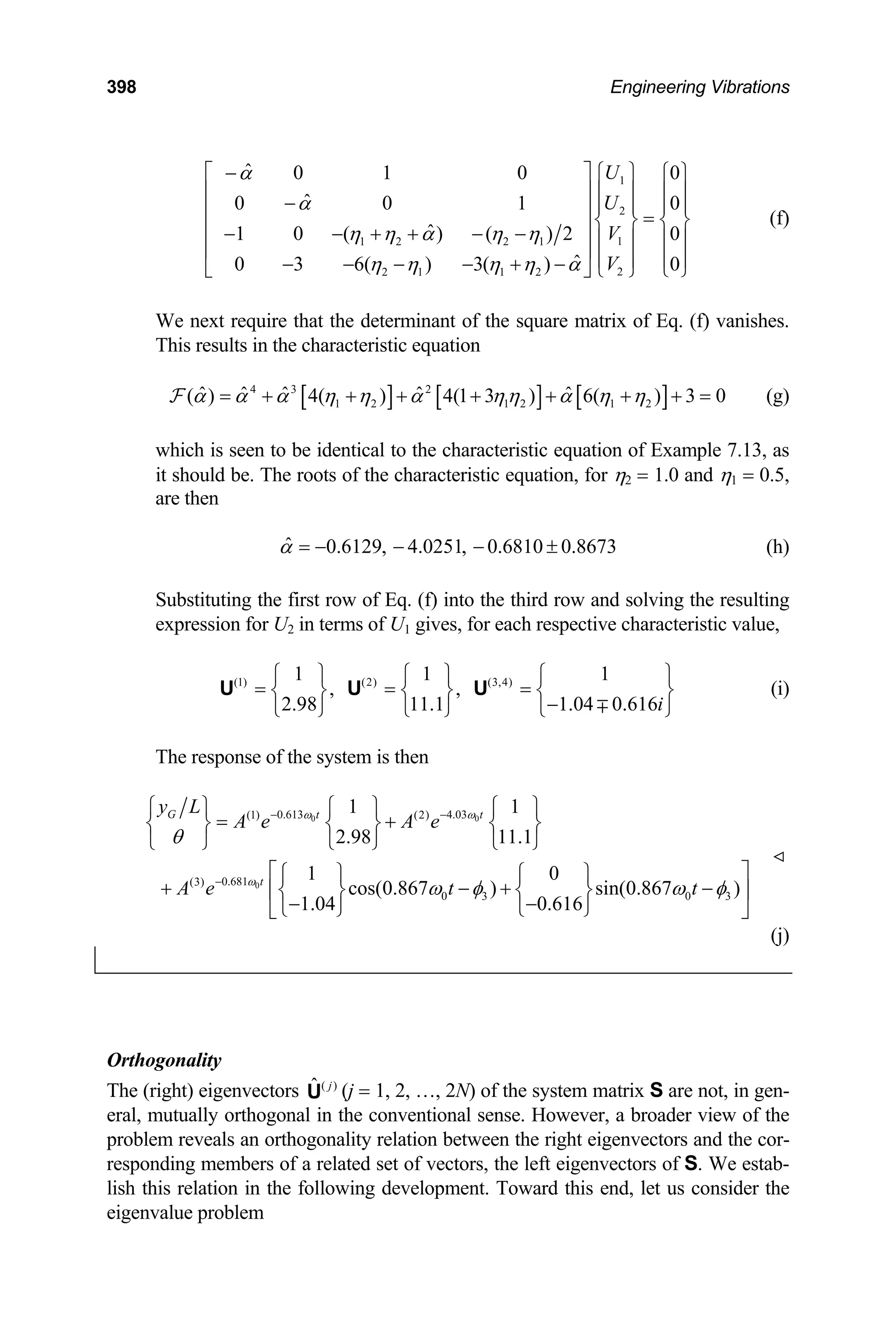 398 Engineering Vibrations
1
2
1
1 2 2 1
2
2 1 1 2
ˆ 0 1 0
ˆ
0 0 1
ˆ
1 0 ( ) ( ) 2 0
ˆ
0 3 6( ) 3( ) 0
U
U
V
V
α
α
η η α η η
η η η η α
−
⎡ ⎤ ⎧ ⎫ 0
0
⎧ ⎫
⎢ ⎥ ⎪ ⎪ ⎪ ⎪
− ⎪ ⎪ ⎪ ⎪
⎢ ⎥ =
⎨ ⎬ ⎨ ⎬
⎢ ⎥
− − + + − − ⎪ ⎪ ⎪ ⎪
⎢ ⎥ ⎪ ⎪ ⎪ ⎪
− − − − + − ⎩ ⎭
⎩ ⎭
⎣ ⎦
(f)
We next require that the determinant of the square matrix of Eq. (f) vanishes.
This results in the characteristic equation
[ ] [ ] [ ]
4 3 2
1 2 1 2 1 2
ˆ ˆ ˆ ˆ ˆ
( ) 4( ) 4(1 3 ) 6( ) 3 0
α α α η η α ηη α η η
= + + + + + + + =
F (g)
which is seen to be identical to the characteristic equation of Example 7.13, as
it should be. The roots of the characteristic equation, for η2 = 1.0 and η1 = 0.5,
are then
ˆ 0.6129, 4.0251, 0.6810 0.8673
α = − − − ± (h)
Substituting the first row of Eq. (f) into the third row and solving the resulting
expression for U2 in terms of U1 gives, for each respective characteristic value,
(i)
(1) (2) (3,4)
1 1 1
, ,
2.98 11.1 1.04 0.616i
⎧ ⎫ ⎧ ⎫ ⎧
= = =
⎨ ⎬ ⎨ ⎬ ⎨
−
⎩ ⎭ ⎩ ⎭ ⎩ ∓
U U U
⎫
⎬
⎭
The response of the system is then
0 0
0
0.613 4.03
(1) (2)
0.681
(3)
0 3 0 3
1 1
2.98 11.1
1 0
cos(0.867 ) sin(0.867 )
1.04 0.616
G t t
t
y L
A e A e
A e t t
ω ω
ω
θ
ω φ ω
− −
−
⎧ ⎫ ⎧ ⎫ ⎧ ⎫
= +
⎨ ⎬ ⎨ ⎬ ⎨ ⎬
⎩ ⎭ ⎩ ⎭ ⎩ ⎭
⎡ ⎤
⎧ ⎫ ⎧ ⎫
+ − +
⎢⎨ ⎬ ⎨ ⎬ ⎥
− −
⎩ ⎭ ⎩ ⎭
⎣ ⎦
φ
−
(j)
Orthogonality
The (right) eigenvectors (j = 1, 2, …, 2N) of the system matrix S are not, in gen-
eral, mutually orthogonal in the conventional sense. However, a broader view of the
problem reveals an orthogonality relation between the right eigenvectors and the cor-
responding members of a related set of vectors, the left eigenvectors of S. We estab-
lish this relation in the following development. Toward this end, let us consider the
eigenvalue problem
( )
ˆ j
U
 