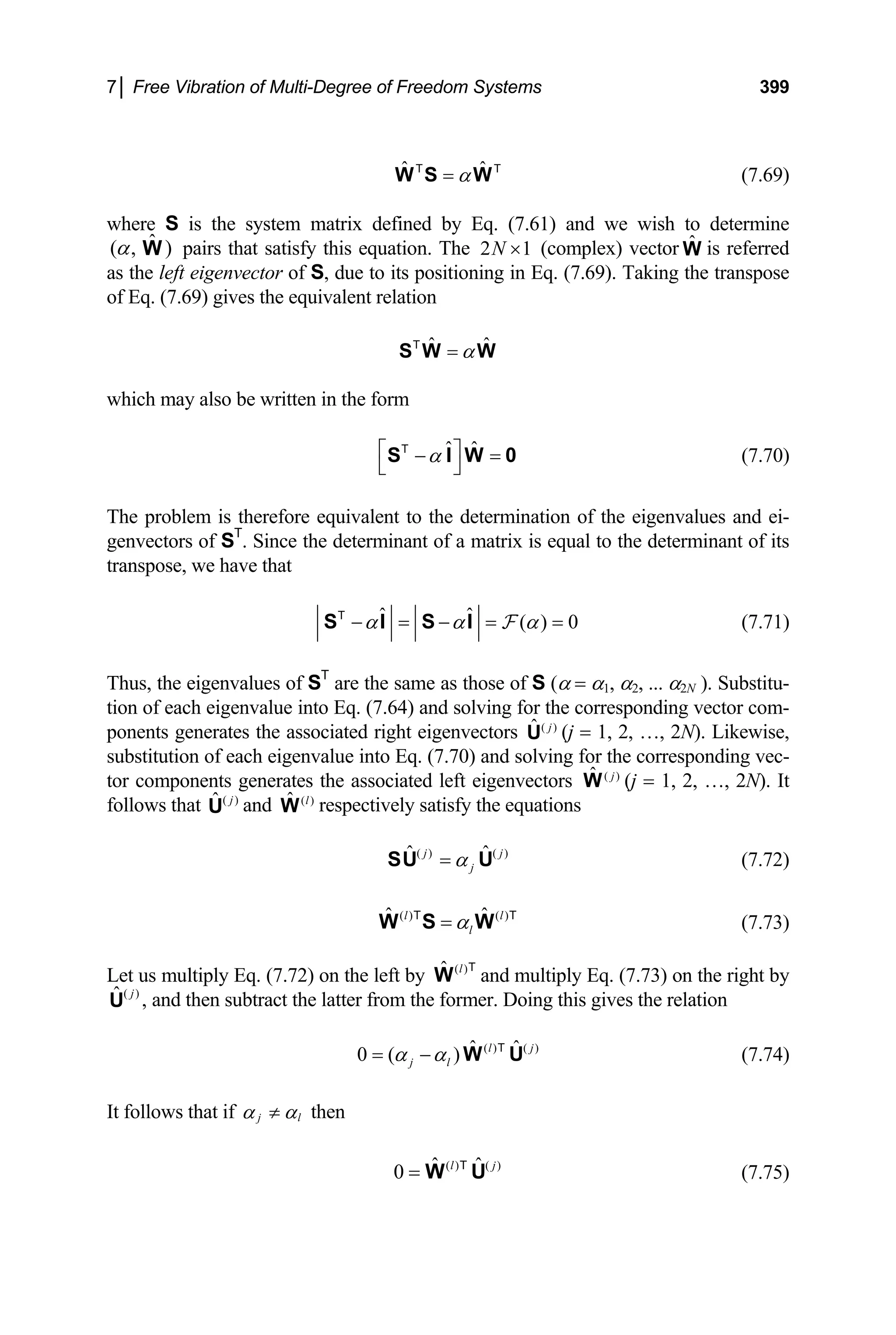 7│ Free Vibration of Multi-Degree of Freedom Systems 399
(7.69)
ˆ α
=
W S W
T ˆ T
1
where S is the system matrix defined by Eq. (7.61) and we wish to determine
pairs that satisfy this equation. The 2
ˆ
( , )
α W N × (complex) vector is referred
as the left eigenvector of S, due to its positioning in Eq. (7.69). Taking the transpose
of Eq. (7.69) gives the equivalent relation
Ŵ
ˆ ˆ
α
=
S W W
T
which may also be written in the form
ˆ ˆ
α
⎡ ⎤
− =
⎣ ⎦
S I W
T
0 (7.70)
The problem is therefore equivalent to the determination of the eigenvalues and ei-
genvectors of ST
. Since the determinant of a matrix is equal to the determinant of its
transpose, we have that
ˆ ˆ ( ) 0
α α α
− = − = =
S I S I F
T
(7.71)
Thus, the eigenvalues of ST
are the same as those of S (α = α1, α2, ... α2N ). Substitu-
tion of each eigenvalue into Eq. (7.64) and solving for the corresponding vector com-
ponents generates the associated right eigenvectors ( )
ˆ j
U (j = 1, 2, …, 2N). Likewise,
substitution of each eigenvalue into Eq. (7.70) and solving for the corresponding vec-
tor components generates the associated left eigenvectors ( )
ˆ j
W (j = 1, 2, …, 2N). It
follows that and respectively satisfy the equations
( )
ˆ j
U ( )
ˆ l
W
(7.72)
( ) ( )
ˆ j
j
α
=
SU Û j
ˆ l T
(7.73)
( ) ( )
ˆ l
l
α
=
W S W
T
Let us multiply Eq. (7.72) on the left by and multiply Eq. (7.73) on the right by
( )
ˆ l
W
T
( )
ˆ ,
j
U and then subtract the latter from the former. Doing this gives the relation
(7.74)
( ) ( )
ˆ ˆ
0 ( ) l
j l
α α
= − W U
T j
It follows that if j l
α α
≠ then
(7.75)
( ) ( )
ˆ ˆ
0 l
= W U
T j
 