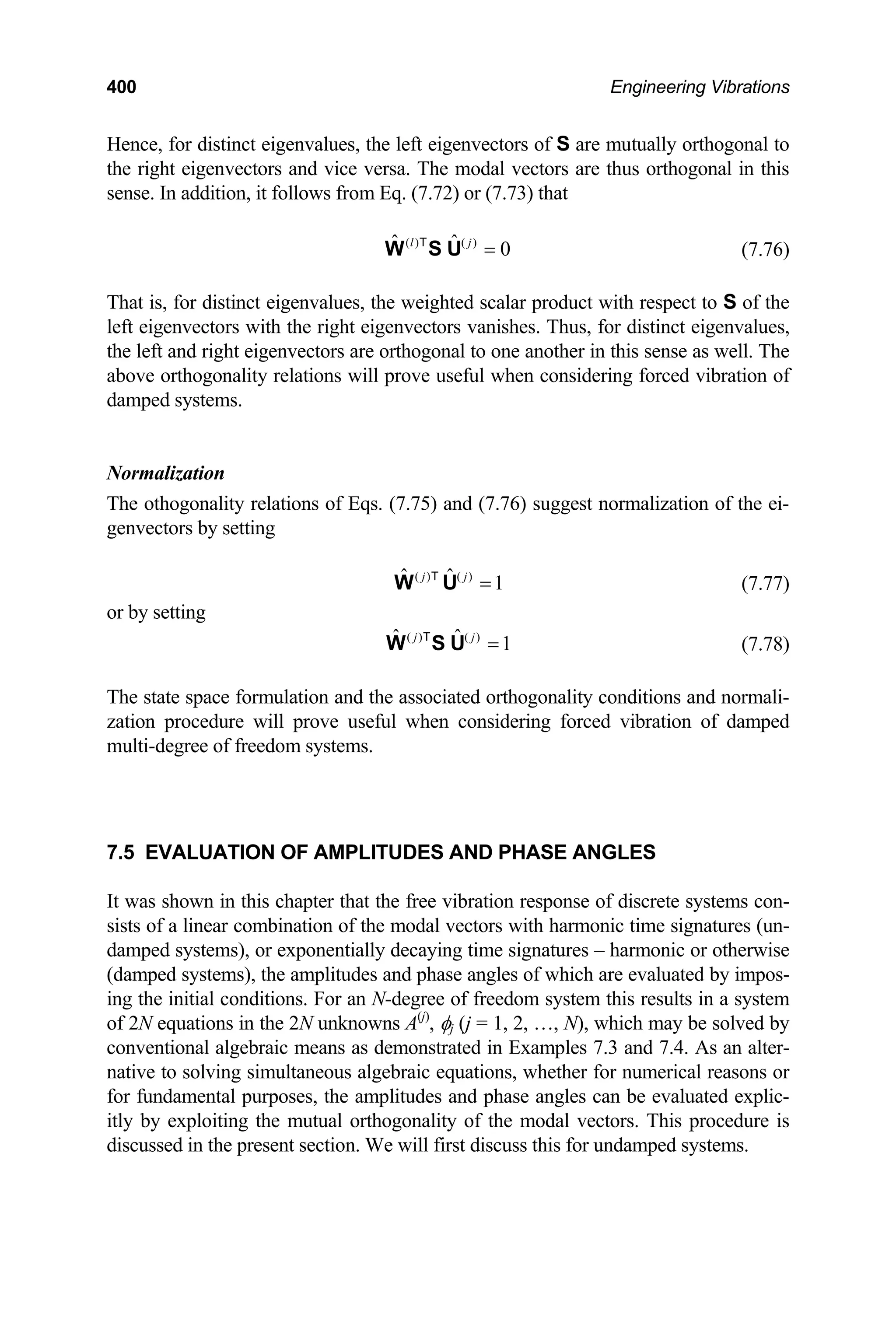 400 Engineering Vibrations
Hence, for distinct eigenvalues, the left eigenvectors of S are mutually orthogonal to
the right eigenvectors and vice versa. The modal vectors are thus orthogonal in this
sense. In addition, it follows from Eq. (7.72) or (7.73) that
( ) ( )
ˆ ˆ 0
l j
=
W S U
T
(7.76)
That is, for distinct eigenvalues, the weighted scalar product with respect to S of the
left eigenvectors with the right eigenvectors vanishes. Thus, for distinct eigenvalues,
the left and right eigenvectors are orthogonal to one another in this sense as well. The
above orthogonality relations will prove useful when considering forced vibration of
damped systems.
Normalization
The othogonality relations of Eqs. (7.75) and (7.76) suggest normalization of the ei-
genvectors by setting
( ) ( )
ˆ ˆ 1
j j
=
W U
T
(7.77)
or by setting
( ) ( )
ˆ ˆ 1
j j
=
W S U
T
(7.78)
The state space formulation and the associated orthogonality conditions and normali-
zation procedure will prove useful when considering forced vibration of damped
multi-degree of freedom systems.
7.5 EVALUATION OF AMPLITUDES AND PHASE ANGLES
It was shown in this chapter that the free vibration response of discrete systems con-
sists of a linear combination of the modal vectors with harmonic time signatures (un-
damped systems), or exponentially decaying time signatures – harmonic or otherwise
(damped systems), the amplitudes and phase angles of which are evaluated by impos-
ing the initial conditions. For an N-degree of freedom system this results in a system
of 2N equations in the 2N unknowns A(j)
, φj (j = 1, 2, …, N), which may be solved by
conventional algebraic means as demonstrated in Examples 7.3 and 7.4. As an alter-
native to solving simultaneous algebraic equations, whether for numerical reasons or
for fundamental purposes, the amplitudes and phase angles can be evaluated explic-
itly by exploiting the mutual orthogonality of the modal vectors. This procedure is
discussed in the present section. We will first discuss this for undamped systems.
 
