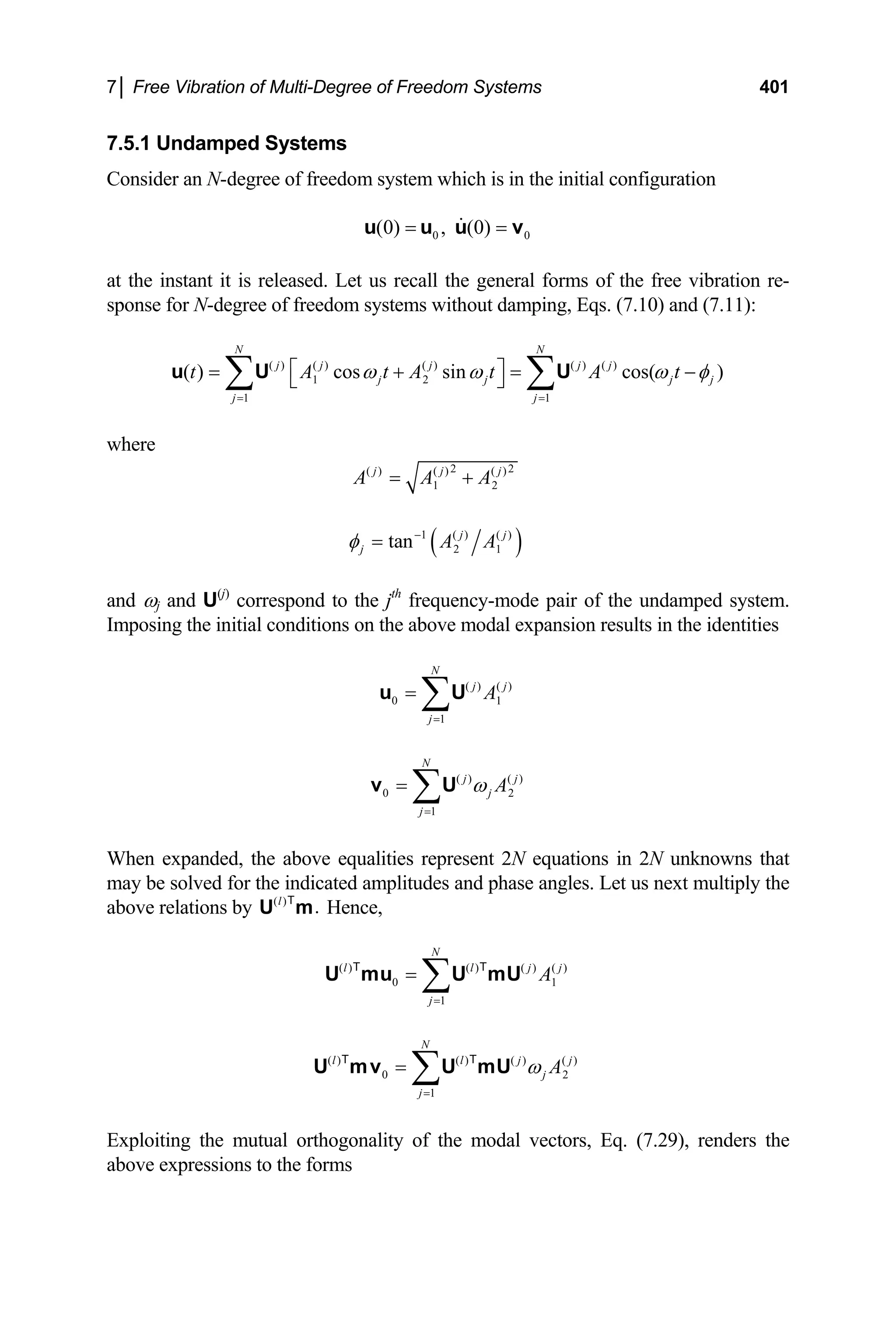7│ Free Vibration of Multi-Degree of Freedom Systems 401
7.5.1 Undamped Systems
Consider an N-degree of freedom system which is in the initial configuration
0
(0) , (0) 0
= =
u u u v
at the instant it is released. Let us recall the general forms of the free vibration re-
sponse for N-degree of freedom systems without damping, Eqs. (7.10) and (7.11):
( ) ( ) ( ) ( ) ( )
1 2
1 1
( ) cos sin cos( )
N N
j j j j j
j j
j j
t A t A t A t
j j
ω ω ω φ
= =
⎡ ⎤
= + =
⎣ ⎦
∑ ∑
u U U −
where
2 2
( ) ( ) ( )
1 2
j j
A A A
= + j
( )
1 ( ) ( )
2 1
tan j j
j A A
φ −
=
and ωj and U(j)
correspond to the jth
frequency-mode pair of the undamped system.
Imposing the initial conditions on the above modal expansion results in the identities
( ) ( )
0
1
N
j j
j
1
A
=
= ∑
u U
( ) ( )
0
1
N
2
j j
j
j
A
ω
=
= ∑
v U
When expanded, the above equalities represent 2N equations in 2N unknowns that
may be solved for the indicated amplitudes and phase angles. Let us next multiply the
above relations by Hence,
( )
.
l
U m
T
( ) ( ) ( ) ( )
0
1
N
l l
j
1
j j
A
=
= ∑
U mu U mU
T T
( ) ( ) ( ) ( )
0
1
N
l l j
j
j
2
j
A
ω
=
= ∑
U mv U mU
T T
Exploiting the mutual orthogonality of the modal vectors, Eq. (7.29), renders the
above expressions to the forms
 
