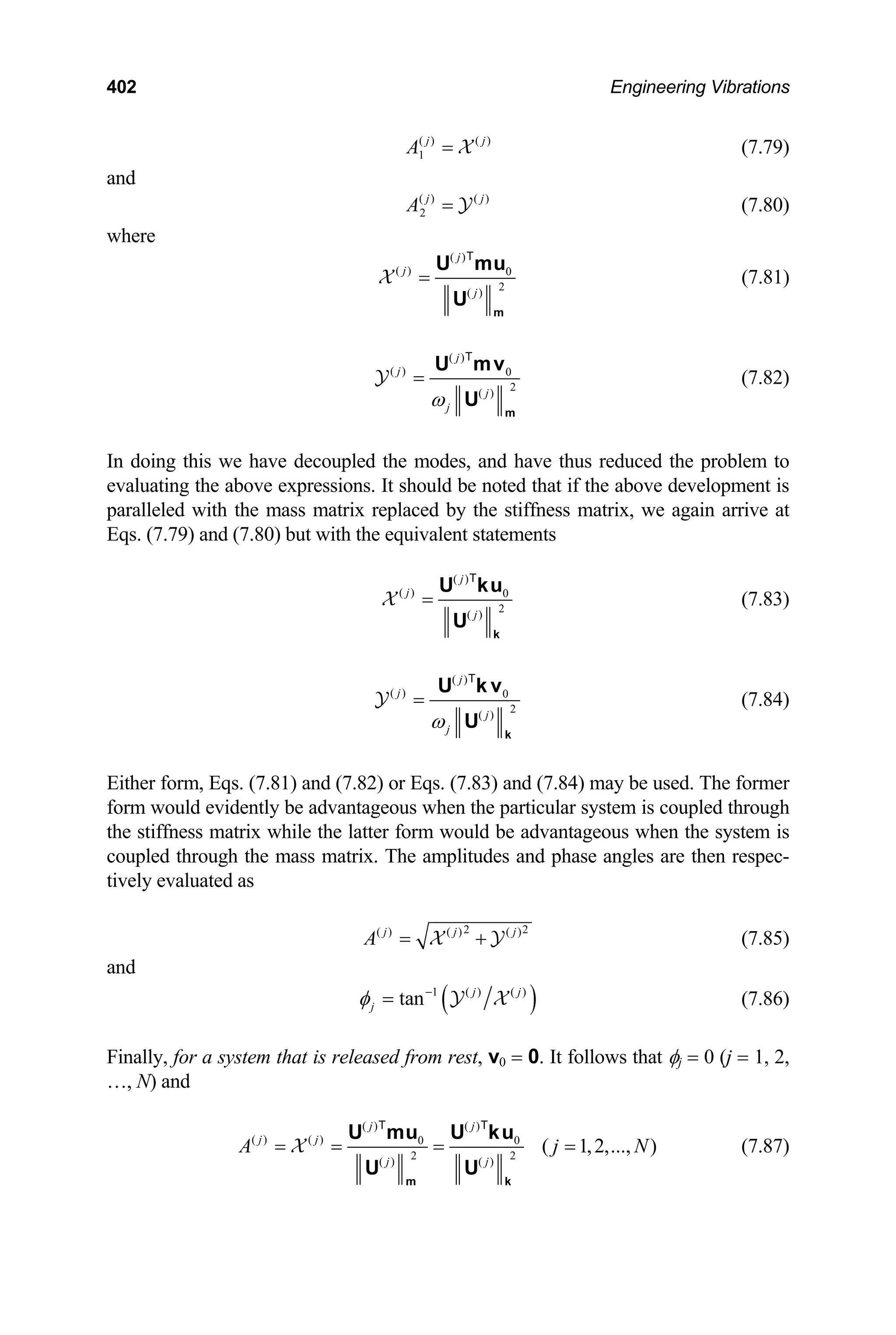 402 Engineering Vibrations
( ) ( )
1
j j
A = X (7.79)
and
( ) ( )
2
j j
A = Y (7.80)
where
( )
( ) 0
2
( )
j
j
j
=
m
U mu
U
T
X (7.81)
( )
( ) 0
2
( )
j
j
j
j
ω
=
m
U mv
U
T
Y (7.82)
In doing this we have decoupled the modes, and have thus reduced the problem to
evaluating the above expressions. It should be noted that if the above development is
paralleled with the mass matrix replaced by the stiffness matrix, we again arrive at
Eqs. (7.79) and (7.80) but with the equivalent statements
( )
( ) 0
2
( )
j
j
j
=
k
U ku
U
T
X (7.83)
( )
( ) 0
2
( )
j
j
j
j
ω
=
k
U k v
U
T
Y (7.84)
Either form, Eqs. (7.81) and (7.82) or Eqs. (7.83) and (7.84) may be used. The former
form would evidently be advantageous when the particular system is coupled through
the stiffness matrix while the latter form would be advantageous when the system is
coupled through the mass matrix. The amplitudes and phase angles are then respec-
tively evaluated as
2
( ) ( ) ( )
j j
A = +
X Y
2
j
(7.85)
and
( )
1 ( ) ( )
tan j j
j
φ −
= Y X (7.86)
Finally, for a system that is released from rest, v0 = 0. It follows that φj = 0 (j = 1, 2,
…, N) and
( ) ( )
( ) ( ) 0 0
2 2
( ) ( )
( 1,2,..., )
j j
j j
j j
A j
= = = =
m k
U mu U ku
U U
T T
X N (7.87)
 