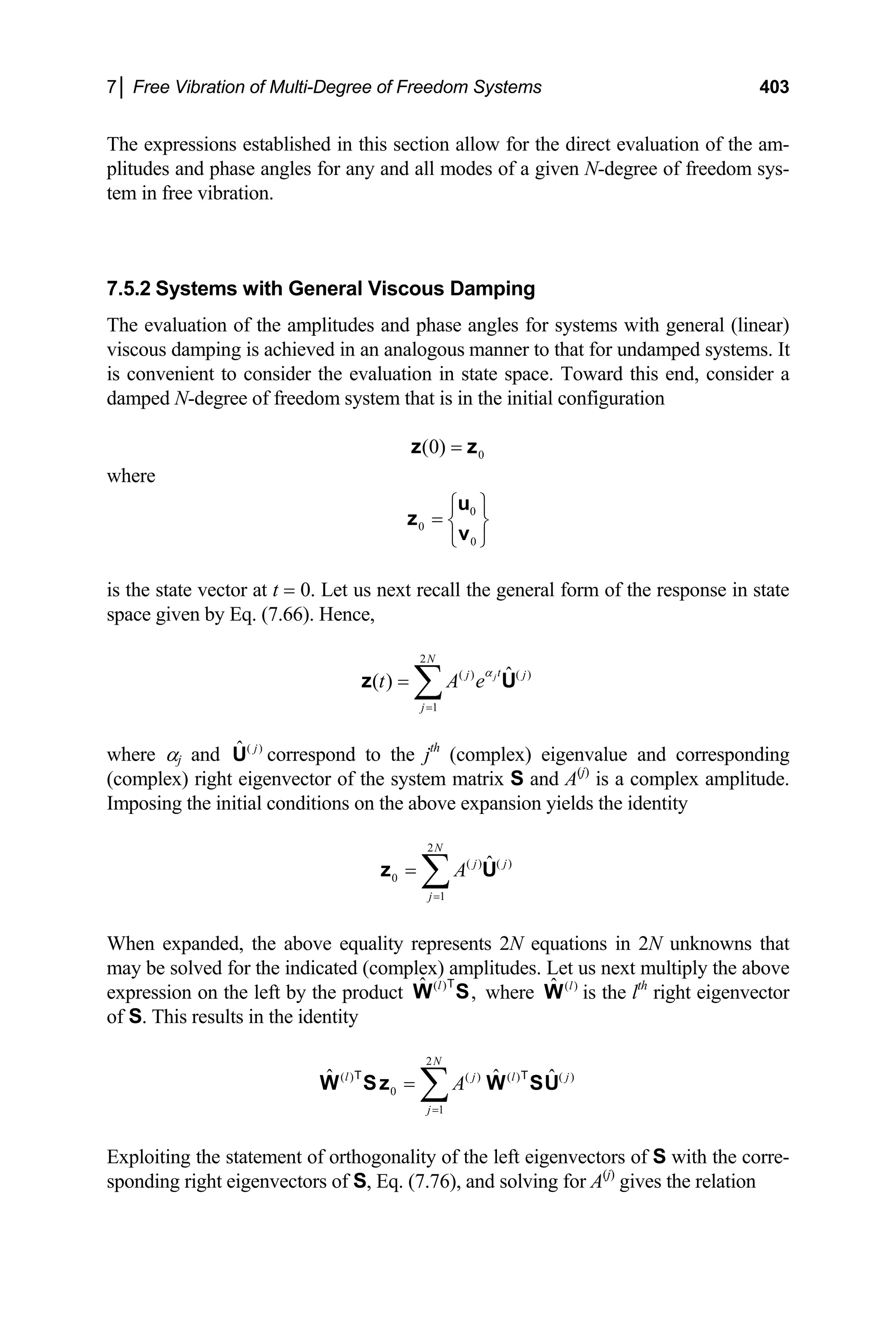 7│ Free Vibration of Multi-Degree of Freedom Systems 403
The expressions established in this section allow for the direct evaluation of the am-
plitudes and phase angles for any and all modes of a given N-degree of freedom sys-
tem in free vibration.
7.5.2 Systems with General Viscous Damping
The evaluation of the amplitudes and phase angles for systems with general (linear)
viscous damping is achieved in an analogous manner to that for undamped systems. It
is convenient to consider the evaluation in state space. Toward this end, consider a
damped N-degree of freedom system that is in the initial configuration
0
(0) =
z z
where
0
0
0
⎧ ⎫
= ⎨ ⎬
⎩ ⎭
u
z
v
is the state vector at t = 0. Let us next recall the general form of the response in state
space given by Eq. (7.66). Hence,
2
( ) ( )
1
ˆ
( ) j
N
t
j
j
t A e
α
=
= ∑
z j
U
where αj and ( )
ˆ j
U correspond to the jth
(complex) eigenvalue and corresponding
(complex) right eigenvector of the system matrix S and A(j)
is a complex amplitude.
Imposing the initial conditions on the above expansion yields the identity
2
( ) ( )
0
1
ˆ
N
j j
j
A
=
= ∑
z U
ˆ j
T
When expanded, the above equality represents 2N equations in 2N unknowns that
may be solved for the indicated (complex) amplitudes. Let us next multiply the above
expression on the left by the product where is the l
( )
ˆ ,
l
W S
T ( )
ˆ l
W th
right eigenvector
of S. This results in the identity
2
( ) ( ) ( ) ( )
0
1
ˆ ˆ
N
l j l
j
A
=
= ∑
W Sz W SU
T
Exploiting the statement of orthogonality of the left eigenvectors of S with the corre-
sponding right eigenvectors of S, Eq. (7.76), and solving for A(j)
gives the relation
 