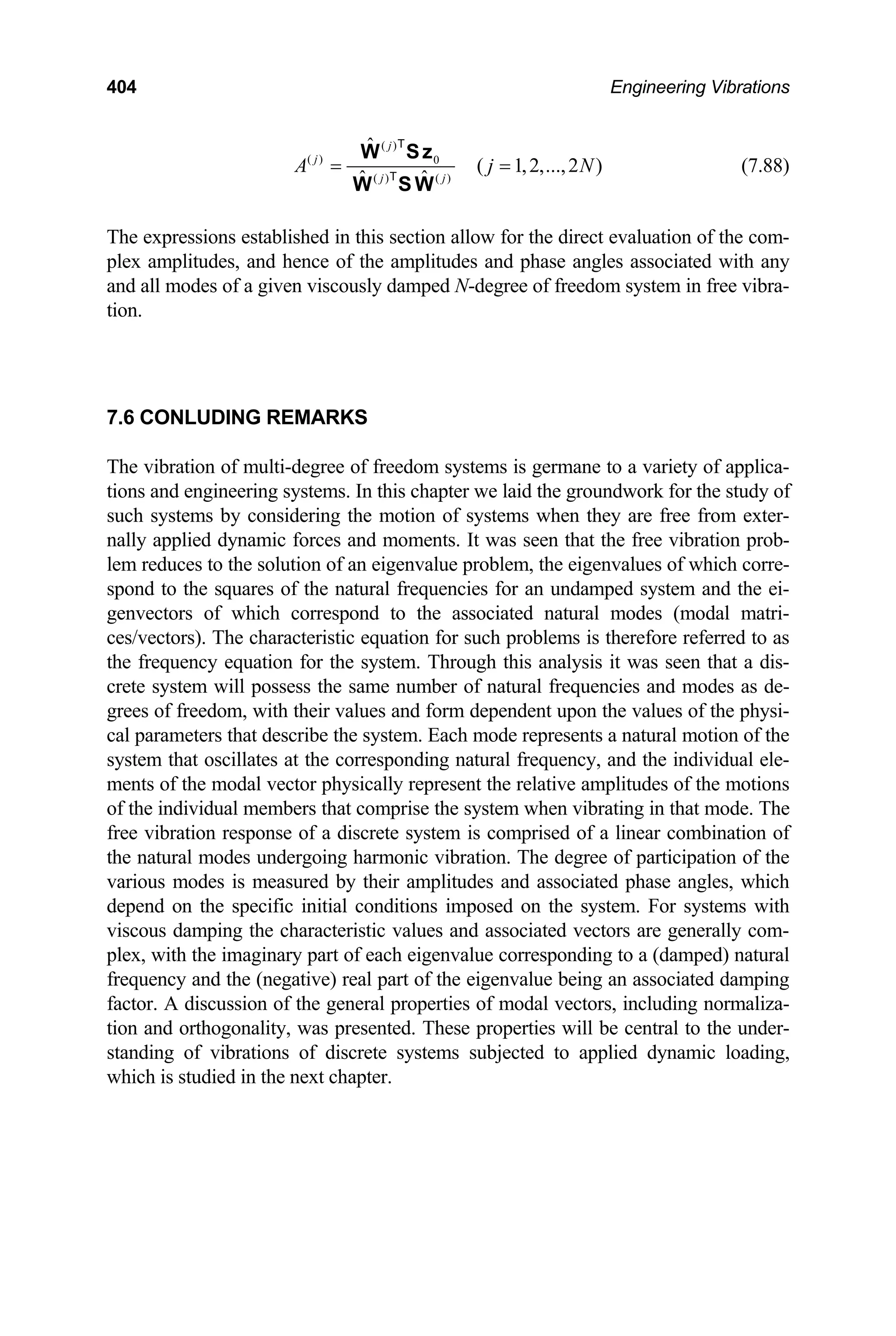 404 Engineering Vibrations
( )
( ) 0
( ) ( )
ˆ
( 1,2,...,2 )
ˆ ˆ
j
j
j j
A j
= =
W Sz
W S W
T
T
N (7.88)
The expressions established in this section allow for the direct evaluation of the com-
plex amplitudes, and hence of the amplitudes and phase angles associated with any
and all modes of a given viscously damped N-degree of freedom system in free vibra-
tion.
7.6 CONLUDING REMARKS
The vibration of multi-degree of freedom systems is germane to a variety of applica-
tions and engineering systems. In this chapter we laid the groundwork for the study of
such systems by considering the motion of systems when they are free from exter-
nally applied dynamic forces and moments. It was seen that the free vibration prob-
lem reduces to the solution of an eigenvalue problem, the eigenvalues of which corre-
spond to the squares of the natural frequencies for an undamped system and the ei-
genvectors of which correspond to the associated natural modes (modal matri-
ces/vectors). The characteristic equation for such problems is therefore referred to as
the frequency equation for the system. Through this analysis it was seen that a dis-
crete system will possess the same number of natural frequencies and modes as de-
grees of freedom, with their values and form dependent upon the values of the physi-
cal parameters that describe the system. Each mode represents a natural motion of the
system that oscillates at the corresponding natural frequency, and the individual ele-
ments of the modal vector physically represent the relative amplitudes of the motions
of the individual members that comprise the system when vibrating in that mode. The
free vibration response of a discrete system is comprised of a linear combination of
the natural modes undergoing harmonic vibration. The degree of participation of the
various modes is measured by their amplitudes and associated phase angles, which
depend on the specific initial conditions imposed on the system. For systems with
viscous damping the characteristic values and associated vectors are generally com-
plex, with the imaginary part of each eigenvalue corresponding to a (damped) natural
frequency and the (negative) real part of the eigenvalue being an associated damping
factor. A discussion of the general properties of modal vectors, including normaliza-
tion and orthogonality, was presented. These properties will be central to the under-
standing of vibrations of discrete systems subjected to applied dynamic loading,
which is studied in the next chapter.
 