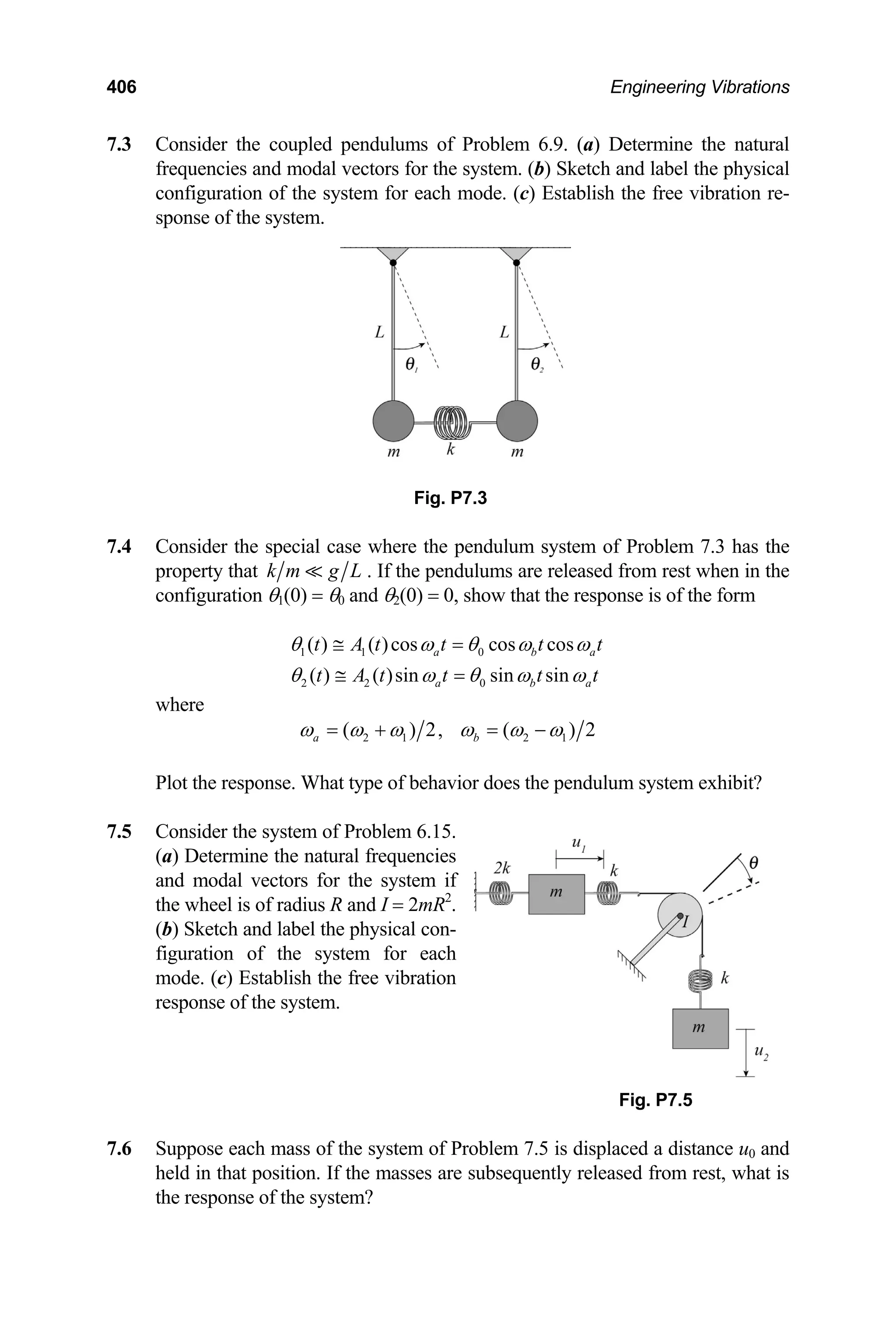 406 Engineering Vibrations
7.3 Consider the coupled pendulums of Problem 6.9. (a) Determine the natural
frequencies and modal vectors for the system. (b) Sketch and label the physical
configuration of the system for each mode. (c) Establish the free vibration re-
sponse of the system.
Fig. P7.3
7.4 Consider the special case where the pendulum system of Problem 7.3 has the
property that k m g L . If the pendulums are released from rest when in the
configuration θ1(0) = θ0 and θ2(0) = 0, show that the response is of the form
1 1 0
2 2 0
( ) ( )cos cos cos
( ) ( )sin sin sin
a b
a b
t A t t t t
t A t t t t
a
a
θ ω θ ω ω
θ ω θ ω ω
≅ =
≅ =
where
2 1 2 1
( ) 2, ( )
a b 2
ω ω ω ω ω ω
= + = −
Plot the response. What type of behavior does the pendulum system exhibit?
7.5 Consider the system of Problem 6.15.
(a) Determine the natural frequencies
and modal vectors for the system if
the wheel is of radius R and I = 2mR2
.
(b) Sketch and label the physical con-
figuration of the system for each
mode. (c) Establish the free vibration
response of the system.
Fig. P7.5
7.6 Suppose each mass of the system of Problem 7.5 is displaced a distance u0 and
held in that position. If the masses are subsequently released from rest, what is
the response of the system?
 