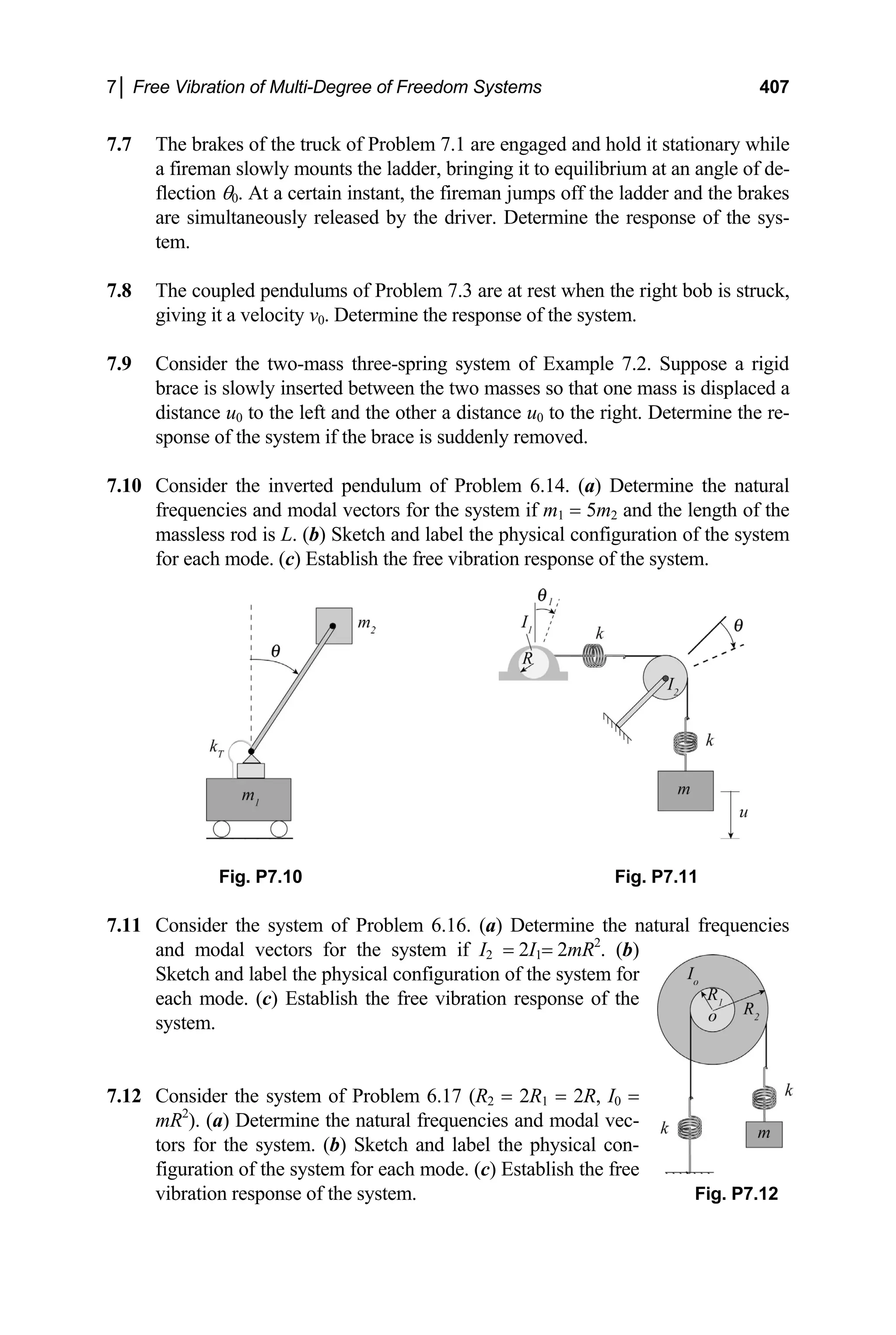 7│ Free Vibration of Multi-Degree of Freedom Systems 407
7.7 The brakes of the truck of Problem 7.1 are engaged and hold it stationary while
a fireman slowly mounts the ladder, bringing it to equilibrium at an angle of de-
flection θ0. At a certain instant, the fireman jumps off the ladder and the brakes
are simultaneously released by the driver. Determine the response of the sys-
tem.
7.8 The coupled pendulums of Problem 7.3 are at rest when the right bob is struck,
giving it a velocity v0. Determine the response of the system.
7.9 Consider the two-mass three-spring system of Example 7.2. Suppose a rigid
brace is slowly inserted between the two masses so that one mass is displaced a
distance u0 to the left and the other a distance u0 to the right. Determine the re-
sponse of the system if the brace is suddenly removed.
7.10 Consider the inverted pendulum of Problem 6.14. (a) Determine the natural
frequencies and modal vectors for the system if m1 = 5m2 and the length of the
massless rod is L. (b) Sketch and label the physical configuration of the system
for each mode. (c) Establish the free vibration response of the system.
Fig. P7.10 Fig. P7.11
7.11 Consider the system of Problem 6.16. (a) Determine the natural frequencies
and modal vectors for the system if I2 = 2I1= 2mR2
. (b)
Sketch and label the physical configuration of the system for
each mode. (c) Establish the free vibration response of the
system.
7.12 Consider the system of Problem 6.17 (R2 = 2R1 = 2R, I0 =
mR2
). (a) Determine the natural frequencies and modal vec-
tors for the system. (b) Sketch and label the physical con-
figuration of the system for each mode. (c) Establish the free
vibration response of the system. Fig. P7.12
 